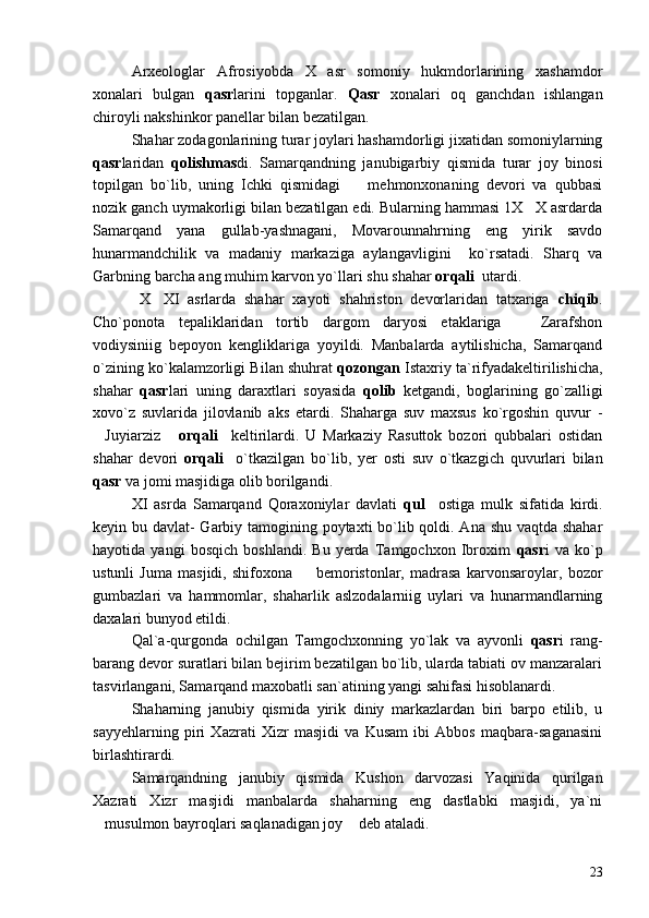 Arxeologlar   Afrosiyobda   X   asr   somoniy   hukmdorlarining   xashamdor
xonalari   bulgan   qasr larini   topganlar.   Qasr   xonalari   oq   ganchdan   ishlangan
chiroyli nakshinkor panellar bilan bezatilgan.
Shahar zodagonlarining turar joylari hashamdorligi jixatidan somoniylarning
qasr laridan   qolishmas di.   Samarqandning   janubigarbiy   qismida   turar   joy   binosi
topilgan   bo`lib,   uning   Ichki   qismidagi     mehmonxonaning   devori   va   qubbasi
nozik ganch uymakorligi bilan bezatilgan edi. Bularning hammasi 1X X asrdarda	

Samarqand   yana   gullab-yashnagani,   Movarounnahrning   eng   yirik   savdo
hunarmandchilik   va   madaniy   markaziga   aylangavligini     ko`rsatadi.   Sharq   va
Garbning barcha ang muhim karvon yo`llari shu shahar  orqali   utardi.
  X XI   asrlarda   shahar   xayoti   shahriston   devorlaridan   tatxariga  	
 chiqib .
Cho`ponota   tepaliklaridan   tortib   dargom   daryosi   etaklariga     Zarafshon	

vodiysiniig   bepoyon   kengliklariga   yoyildi.   Manbalarda   aytilishicha,   Samarqand
o`zining ko`kalamzorligi Bilan shuhrat  qozongan  Istaxriy ta`rifyadakeltirilishicha,
shahar   qasr lari   uning   daraxtlari   soyasida   qolib   ketgandi,   boglarining   go`zalligi
xovo`z   suvlarida   jilovlanib   aks   etardi.   Shaharga   suv   maxsus   ko`rgoshin   quvur   -
Juyiarziz  	
  orqali     keltirilardi.   U   Markaziy   Rasuttok   bozori   qubbalari   ostidan
shahar   devori   orqali     o`tkazilgan   bo`lib,   yer   osti   suv   o`tkazgich   quvurlari   bilan
qasr  va jomi masjidiga olib borilgandi.
XI   asrda   Samarqand   Qoraxoniylar   davlati   qul     ostiga   mulk   sifatida   kirdi.
keyin bu davlat- Garbiy tamogining poytaxti  bo`lib qoldi. Ana shu vaqtda shahar
hayotida   yangi   bosqich   boshlandi.   Bu   yerda   Tamgochxon   Ibroxim   qasr i   va   ko`p
ustunli   Juma   masjidi,   shifoxona     bemoristonlar,   madrasa   karvonsaroylar,   bozor	

gumbazlari   va   hammomlar,   shaharlik   aslzodalarniig   uylari   va   hunarmandlarning
daxalari bunyod etildi.
Qal`a-qurgonda   ochilgan   Tamgochxonning   yo`lak   va   ayvonli   qasr i   rang-
barang devor suratlari bilan bejirim bezatilgan bo`lib, ularda tabiati ov manzaralari
tasvirlangani, Samarqand maxobatli san`atining yangi sahifasi hisoblanardi.
Shaharning   janubiy   qismida   yirik   diniy   markazlardan   biri   barpo   etilib,   u
sayyehlarning   piri   Xazrati   Xizr   masjidi   va   Kusam   ibi   Abbos   maqbara-saganasini
birlashtirardi.
Samarqandning   janubiy   qismida   Kushon   darvozasi   Yaqinida   qurilgan
Xazrati   Xizr   masjidi   manbalarda   shaharning   eng   dastlabki   masjidi,   ya`ni
musulmon bayroqlari saqlanadigan joy  deb ataladi.	
 
23 