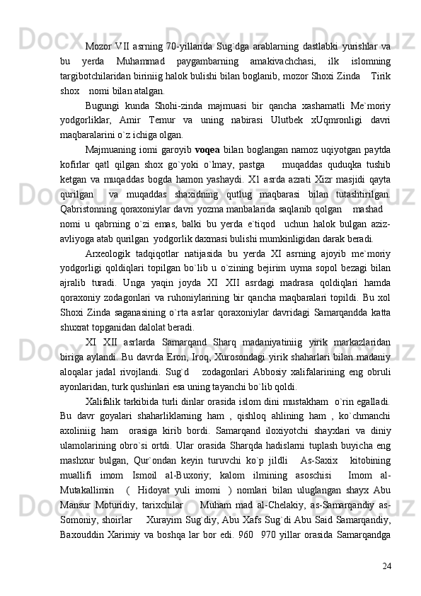 Mozor   VII   asrning   70-yillarida   Sug`dga   arablarning   dastlabki   yurishlar   va
bu   yerda   Muhammad   paygambarning   amakivachchasi,   ilk   islomning
targibotchilaridan biriniig halok bulishi bilan boglanib, mozor Shoxi Zinda  Tirik
shox  nomi bilan atalgan.	

Bugungi   kunda   Shohi-zinda   majmuasi   bir   qancha   xashamatli   Me`moriy
yodgorliklar,   Amir   Temur   va   uning   nabirasi   Ulutbek   xUqmronligi   davri
maqbaralarini o`z ichiga olgan.
Majmuaning   iomi   garoyib   voqea   bilan   boglangan   namoz  uqiyotgan   paytda
kofirlar   qatl   qilgan   shox   go`yoki   o`lmay,   pastga     muqaddas   quduqka   tushib	

ketgan   va   muqaddas   bogda   hamon   yashaydi.   X1   asrda   azrati   Xizr   masjidi   qayta
qurilgan     va   muqaddas   shaxidning   qutlug   maqbarasi   bilan   tutashtirilgan.
Qabristonning qoraxoniylar davri yozma manbalarida saqlanib qolgan  mashad	
 
nomi   u   qabrning   o`zi   emas,   balki   bu   yerda   e`tiqod     uchun   halok   bulgan   aziz-
avliyoga atab qurilgan  yodgorlik daxmasi bulishi mumkinligidan darak beradi.
Arxeologik   tadqiqotlar   natijasida   bu   yerda   XI   asrning   ajoyib   me`moriy
yodgorligi   qoldiqlari   topilgan   bo`lib   u   o`zining   bejirim   uyma   sopol   bezagi   bilan
ajralib   turadi.   Unga   yaqin   joyda   XI XII   asrdagi   madrasa   qoldiqlari   hamda	

qoraxoniy   zodagonlari   va   ruhoniylarining   bir   qancha   maqbaralari   topildi.   Bu   xol
Shoxi   Zinda   saganasining   o`rta   asrlar   qoraxoniylar   davridagi   Samarqandda   katta
shuxrat topganidan dalolat beradi.
XI XII   asrlarda   Samarqand   Sharq   madaniyatiniig   yirik   markazlaridan	

biriga aylandi. Bu davrda Eron, Iroq, Xurosondagi  yirik shaharlari bilan madaniy
aloqalar   jadal   rivojlandi.   Sug`d       zodagonlari   Abbosiy   xalifalarining   eng   obruli
ayonlaridan, turk qushinlari esa uning tayanchi bo`lib qoldi.
Xalifalik tarkibida turli dinlar orasida islom dini mustakham   o`rin egalladi.
Bu   davr   goyalari   shaharliklarning   ham   ,   qishloq   ahlining   ham   ,   ko`chmanchi
axoliniig   ham     orasiga   kirib   bordi.   Samarqand   iloxiyotchi   shayxlari   va   diniy
ulamolarining   obro`si   ortdi.   Ular   orasida   Sharqda   hadislarni   tuplash   buyicha   eng
mashxur   bulgan,   Qur`ondan   keyin   turuvchi   ko`p   jildli   As-Saxix   kitobining	
 
muallifi   imom   Ismoil   al-Buxoriy;   kalom   ilmining   asoschisi   Imom   al-	

Mutakallimin   ( Hidoyat   yuli   imomi )   nomlari   bilan   uluglangan   shayx   Abu	
  
Mansur   Moturidiy,   tarixchilar     Muham   mad   al-Chelakiy,   as-Samarqandiy   as-	

Somoniy, shoirlar   Xurayim Sug`diy, Abu Xafs Sug`di Abu Said Samarqandiy,	

Baxouddin   Xarimiy   va   boshqa   lar   bor   edi.   960 970   yillar   orasida   Samarqandga	

24 