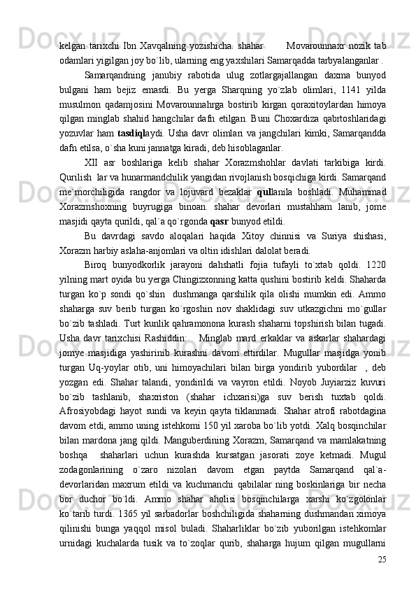 kelgan   tarixchi   Ibn   Xavqalning   yozishicha.   shahar     Movarounnaxr   nozik   tab 
odamlari yigilgan joy bo`lib, ularning eng yaxshilari Samarqadda tarbyalanganlar .
Samarqandning   janubiy   rabotida   ulug   zotlargajallangan   daxma   bunyod
bulgani   ham   bejiz   emasdi.   Bu   yerga   Sharqning   yo`zlab   olimlari,   1141   yilda
musulmon   qadamjosini   Movarounnahrga   bostirib   kirgan   qoraxitoylardan   himoya
qilgan   minglab   shahid   hangchilar   dafn   etilgan.   Buni   Choxardiza   qabrtoshlaridagi
yozuvlar ham   tasdiql aydi. Usha davr  olimlari va jangchilari kimki, Samarqandda
dafn etilsa, o`sha kuni jannatga kiradi, deb hisoblaganlar.
XII   asr   boshlariga   kelib   shahar   Xorazmshohlar   davlati   tarkibiga   kirdi.
Qurilish  lar va hunarmandchilik yangidan rivojlanish bosqichiga kirdi. Samarqand
me`morchiligida   rangdor   va   lojuvard   bezaklar   qul lanila   boshladi.   Muhammad
Xorazmshoxning   buyrugiga   binoan.   shahar   devorlari   mustahham   lanib,   jome
masjidi qayta qurildi, qal`a qo`rgonda  qasr  bunyod etildi.
Bu   davrdagi   savdo   aloqalari   haqida   Xitoy   chinnisi   va   Suriya   shishasi,
Xorazm harbiy aslaha-anjomlari va oltin idishlari dalolat beradi.
Biroq   bunyodkorlik   jarayoni   dahshatli   fojia   tufayli   to`xtab   qoldi.   1220
yilning mart oyida bu yerga Chingizxonning katta qushini bostirib keldi. Shaharda
turgan   ko`p   sondi   qo`shin     dushmanga   qarshilik   qila   olishi   mumkin   edi.   Ammo
shaharga   suv   berib   turgan   ko`rgoshin   nov   shaklidagi   suv   utkazgichni   mo`gullar
bo`zib tashladi. Turt kunlik qahramonona kurash shaharni topshirish bilan tugadi.
Usha   davr   tarixchisi   Rashiddin:   Minglab   mard   erkaklar   va   askarlar   shahardagi	

jomye   masjidiga   yashirinib   kurashni   davom   ettirdilar.   Mugullar   masjidga   yonib
turgan   Uq-yoylar   otib,   uni   himoyachilari   bilan   birga   yondirib   yubordilar ,   deb	

yozgan   edi.   Shahar   talandi,   yondirildi   va   vayron   etildi.   Noyob   Juyiarziz   kuvuri
bo`zib   tashlanib,   shaxriston   (shahar   ichxarisi)ga   suv   berish   tuxtab   qoldi.
Afrosiyobdagi   hayot   sundi   va   keyin   qayta   tiklanmadi.   Shahar   atrofi   rabotdagina
davom etdi, ammo uning istehkomi 150 yil xaroba bo`lib yotdi. Xalq bosqinchilar
bilan mardona  jang qildi. Manguberdining  Xorazm,  Samarqand va  mamlakatning
boshqa     shaharlari   uchun   kurashda   kursatgan   jasorati   zoye   ketmadi.   Mugul
zodagonlarining   o`zaro   nizolari   davom   etgan   paytda   Samarqand   qal`a-
devorlaridan   maxrum   etildi   va   kuchmanchi   qabilalar   ning   boskinlariga   bir   necha
bor   duchor   bo`ldi.   Ammo   shahar   aholisi   bosqinchilarga   xarshi   ko`zgolonlar
ko`tarib turdi. 1365 yil sarbadorlar boshchiligida shaharning dushmandan ximoya
qilinishi   bunga   yaqqol   misol   buladi.   Shaharliklar   bo`zib   yuborilgan   istehkomlar
urnidagi   kuchalarda   tusik   va   to`zoqlar   qurib,   shaharga   hujum   qilgan   mugullarni
25 