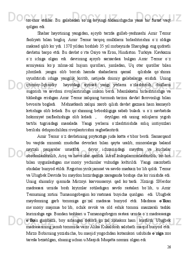tor-mor   etdilar.   Bu   galabadan   so`ng   keyingi   tiklanishgacha   yana   bir   fursat   vaqt
qolgan edi.
Shahar   hayotining   yangidan,   ajoyib   tarzda   gullab-yashnashi   Amir   Temur
faoliyati   bilan   bogliq.   Amir   Temur   tarqoq   mulklarni   birlashtirishni   o`z   oldiga
maksad qilib ko`ydi. 1370 yildan boshlab 35 yil mobaynida Sharqdagi eng qudratli
davlatni barpo etdi. Bu davlat o`rta Osiyo va Eron, Hindiston. Turkiya. Kavkazni
o`z   ichiga   olgan   edi.   davrining   ajoyib   sarxardasi   bulgan   Amir   Temur   o`z
armiyasini   ko`p   xilma-xil   hujum   qurollari,   jumladan,   Uq   otar   qurollar   bilan
jihozladi.   jangni   olib   borish   hamda   shaharlarni   qamal     qilishda   qo`shinni
uyushtirish   ishiga   yangilik   kiritib,   natijada   doimiy   galabalarga   erishdi.   Uning
ijtimoiy-Iqtisodiy     hayotdagi   siyosati   yangi   yerlarni   o`zlashtirish,   chullarni
sugorish   va   savdoni   rivojlantirishga   imkon   berdi.   Mamlakatni   birlashtirishga   va
tiklashga   erishgan   Amir   Temur   xalqning   turmush   tarzini   davlat   farovonligi   bilan
bevosita   bogladi.   Mehnatkash   xalqni   xarob   qilish   davlat   gaznasi   ham   kamayib
ketishiga   olib   keladi.   Bu   qo`shinning   beboshligiga   sabab   buladi.   u   o`z   navbatida
hokimiyat   zaiflashishiga   olib   keladi ,     deyilgan   edi   uning   soliqlarni   yigish	
 
tartibi   tugrisidagi   masalada.   Yangi   yerlarni   o`zlashtirishda   soliq   imtiyozlari
berilishi dehqonchilikni rivojlantirishni ragbatlantirdi.
Amir Temur o`z davlatining poytaxtiga juda katta e`tibor berdi. Samarqand
bu   vaqtda   minorali   mudofaa   devorlari   bilan   qayta   uralib,   minoralarga   baland
nayzali   panjaralar   urnatildi     devor   ichxarisidagi   maydon   va   kuchalar
obodonlashtirilib, Ariq va hovo`zlar  qazildi. Atrof  kukqalamzorlashtirilib, bir-biri
bilan   uygunlashgan   me`moriy   yechimlar   vuhudga   keltirildi.   Yangi   maxobatli
obidalar bunyod etildi. Registon yirik jamoat va savdo markazi bo`lib qoldi. Temur
va Ulugbek Davrida bu maydon hozirdagiga xaraganda boshqa cha ko`rinishda edi.
Uniig   shimoliy   qismida   Mirzoyi   karvonsaroyi   qad   ko`tardi.   Xozirgi   SHerdor
madrasasi   urnida   bosh   kiyimlar   sotiladigan   savdo   rastalari   bo`lib,   u   Amir
Temurning   xotini   Tumanogobegim   ko`rsatmasi   buyicha   qurilgan     edi.   Ulugbek
maydonning   garb   tomoniga   go`zal   madrasa   bunyod   etdi.   Madrasa   o`lka n
me`moriy   majmua   bo`lib,   ochik   ravok   va   old   eshik   tomoni   manzarali   tashki
kurinishga ega. Bundan tashkari u Tumanogobegim rastasi urnida o`z madrasasiga
o`lka n   gumbazli,   boy   sirlangan   dekorli   go`zal   xonakox   ham     kurdirdi.   Ulugbek
madrasasining janub tomonida vazir Alika Kukaldosh salobatli masjid bunyod etdi.
Mirzo Bobirning yozishicha, bu masjid yogochdan kotamkori uslubida   o`ziga   xos
tareda bezatilgan, shuniig uchun u Masjidi Muqatta nomini olgan edi.
26 