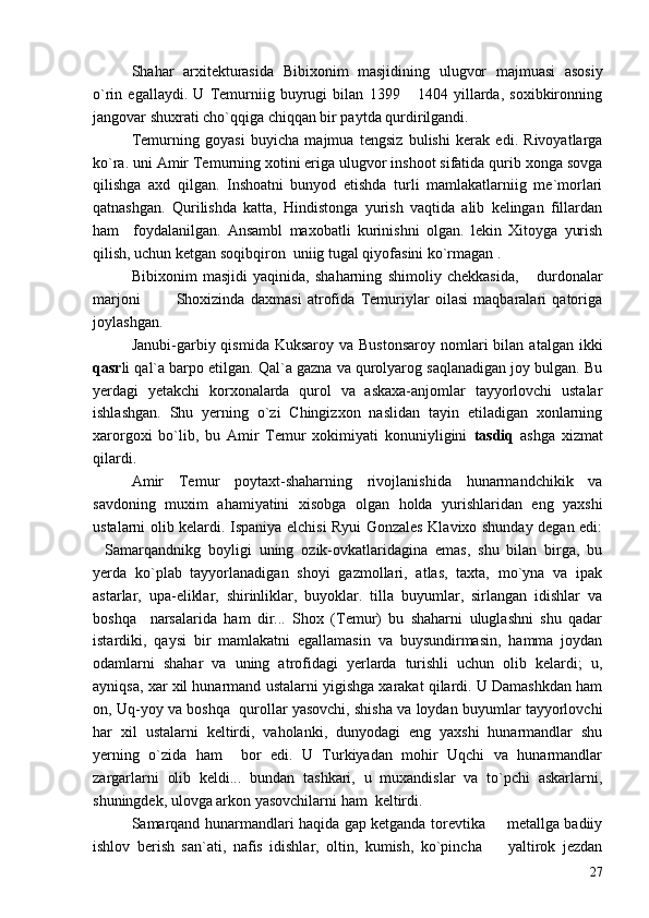 Shahar   arxitekturasida   Bibixonim   masjidining   ulugvor   majmuasi   asosiy
o`rin   egallaydi.   U   Temurniig   buyrugi   bilan   1399   1404   yillarda,   soxibkironning
jangovar shuxrati cho`qqiga chiqqan bir paytda qurdirilgandi.
Temurning   goyasi   buyicha   majmua   tengsiz   bulishi   kerak   edi.   Rivoyatlarga
ko`ra. uni Amir Temurning xotini eriga ulugvor inshoot sifatida qurib xonga sovga
qilishga   axd   qilgan.   Inshoatni   bunyod   etishda   turli   mamlakatlarniig   me`morlari
qatnashgan.   Qurilishda   katta,   Hindistonga   yurish   vaqtida   alib   kelingan   fillardan
ham     foydalanilgan.   Ansambl   maxobatli   kurinishni   olgan.   lekin   Xitoyga   yurish
qilish, uchun ketgan soqibqiron  uniig tugal qiyofasini ko`rmagan .
Bibixonim   masjidi   yaqinida,   shaharning   shimoliy   chekkasida,   durdonalar	

marjoni     Shoxizinda   daxmasi   atrofida   Temuriylar   oilasi   maqbaralari   qatoriga	
 
joylashgan.
Janubi-garbiy qismida  Kuksaroy  va  Bustonsaroy  nomlari  bilan  atalgan ikki
qasr li qal`a barpo etilgan. Qal`a gazna va qurolyarog saqlanadigan joy bulgan. Bu
yerdagi   yetakchi   korxonalarda   qurol   va   askaxa-anjomlar   tayyorlovchi   ustalar
ishlashgan.   Shu   yerning   o`zi   Chingizxon   naslidan   tayin   etiladigan   xonlarning
xarorgoxi   bo`lib,   bu   Amir   Temur   xokimiyati   konuniyligini   tasdiq   ashga   xizmat
qilardi.
Amir   Temur   poytaxt-shaharning   rivojlanishida   hunarmandchikik   va
savdoning   muxim   ahamiyatini   xisobga   olgan   holda   yurishlaridan   eng   yaxshi
ustalarni olib kelardi. Ispaniya elchisi Ryui Gonzales Klavixo shunday degan edi:
Samarqandnikg   boyligi   uning   ozik-ovkatlaridagina   emas,   shu   bilan   birga,   bu	

yerda   ko`plab   tayyorlanadigan   shoyi   gazmollari,   atlas,   taxta,   mo`yna   va   ipak
astarlar,   upa-eliklar,   shirinliklar,   buyoklar.   tilla   buyumlar,   sirlangan   idishlar   va
boshqa     narsalarida   ham   dir...   Shox   (Temur)   bu   shaharni   uluglashni   shu   qadar
istardiki,   qaysi   bir   mamlakatni   egallamasin   va   buysundirmasin,   hamma   joydan
odamlarni   shahar   va   uning   atrofidagi   yerlarda   turishli   uchun   olib   kelardi;   u,
ayniqsa, xar xil hunarmand ustalarni yigishga xarakat qilardi. U Damashkdan ham
on, Uq-yoy va boshqa  qurollar yasovchi, shisha va loydan buyumlar tayyorlovchi
har   xil   ustalarni   keltirdi,   vaholanki,   dunyodagi   eng   yaxshi   hunarmandlar   shu
yerning   o`zida   ham     bor   edi.   U   Turkiyadan   mohir   Uqchi   va   hunarmandlar
zargarlarni   olib   keldi...   bundan   tashkari,   u   muxandislar   va   to`pchi   askarlarni,
shuningdek, ulovga arkon yasovchilarni ham  keltirdi.	

Samarqand hunarmandlari haqida gap ketganda torevtika   metallga badiiy	

ishlov   berish   san`ati,   nafis   idishlar,   oltin,   kumish,   ko`pincha     yaltirok   jezdan

27 