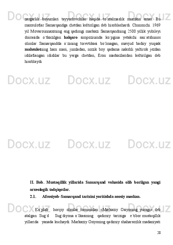 zargarlik   buyumlari   tayyorlovchilar   haqida   to`xtalmaslik   mumkin   emas.   Bu
maxsulotlar Samarqandga chetdan keltirilgan deb hisoblashardi. Chunonchi. 1969
yil   Movarounnaxrning   eng   qadimgi   markazi   Samarqandning   2500   yillik   yubileyi
doirasida   o`tkazilgan   halqaro   simpoziumda   ko`pgina   yetakchi   san`atshunos
olimlar   Samarqandda   o`zining   torevtikasi   bo`lmagan,   mavjud   badiiy   yuqsak
mahsulot ning   ham   masi,   jumladan,   nozik   boy   qadama   nakshli   yaltirok   jezdan
ishlatlangan   idishlar   bu   yerga   chetdan,   Eron   markazlaridan   keltirilgan   deb
hisoblaydi.
II.   Bob.   Mustaqillik   yillarida   Samarqand   vohasida   olib   borilgan   yangi
arxeologik tadqiqotlar.
2.1.      Afrosiyob-Samarqand tarixini yoritishda asosiy maskan.
Ko`plab     horijiy   olimlar   tomonidan   «Markaziy   Osiyoning   yuragi»   deb
atalgan   Sug`d   Sug`diyona o`lkasining     qadimiy   tarixiga     e`tibor mustaqillik
yillarida   yanada kuchaydi. Markaziy Osiyoning qadimiy shaharsozlik madaniyati
28 