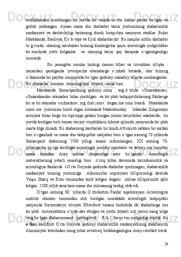 beshiklaridan   hisoblangan   bu   yurtda   bir   vaqtda   to`rtta   shahar   paydo   bo`lgan   va
gullab   yashnagan.   Aynan   mana   shu   shaharlar   tarixi   yurtimizning   shaharsozlik
madaniyati   va   davlatchiligi   tarixining   shonli   bosqichini   namoyon   etadilar.   Bular
Marakanda, Basileya, Ko`k-tepa va Kish shaharlaridir. Bu maqola ushbu shaharlar
to`g`risida, ularning xarobalari bizning kunlargacha qaysi arxeologik yodgorliklar
ko`rinishida   yetib   kelganlar     va   ularning   tarixi   qay   darajada   o`rganilganligii
xususida.
Bu   jarangdor   nomlar   hozirgi   zamon   tillari   va   tovushlari   nUqtai   -
nazaridan   qaralganda   yevropacha   atamalarga   o`xshab   ketsada,   ular   bizning
o`lkamizda bir paytlar muomilada bo`lgan qadimiy mahalliy tillarda nomlanganlar.
Bu  shaharlar  nomlari  etimologiyasi  deyarli  noma`lum.
Marakanda.   Samarqandning   qadimiy   nomi       sug`d   tilida     «Smarakansa»,
«Smarakanda»  atamalari  bilan yuritilgan   va ko`plab tadqiqotchilarning fikrlariga
ko`ra bu atamalar «uchrashuv, yig`ilish joyi»   degan ma`noni beradi.   Marakanda
nomi esa   yurtimizni bosib olgan Aleksandr Makedonskiy   Iskandar Zulqarnayn
armiyasi  bilan birga bu tuproqqa qadam  bosgan yunon tarixchilari  asarlarida,   bu
yurtda kechgan turli-tuman tarixiy voqeliklarni hikoya qilinishi jarayonida ko`plab
marta tilga olinadi. Bu shaharning xarobalari bo`lmish Afrosiyob salkam bir asrdan
beri o`rganiladi va mana shu tadqiqotlar natijalari bois o`tgan asrning 70-yillarida
Samarqand   shahrining   2500   yilligi   sanasi   nishonlangan.   XX   asrning   70-
yillarigacha   qo`lga   kiritilgan   arxeologik   moddiy   manbalar   va   tarixiy   ma`lumotlar
mana   shunday   ilmiy   xulosa   chiqarishga   asos   bo`lganlar.   Arxeologik
materiallarning   yetarli   emasligi   bois     o`zoq   yillar   davomida   tarixshunoslik   va
arxeologiya fanlarida  «O`rta Osiyoda qadimda shaharlar qurilmagan, shaharsozlik
madaniyati   bizning   yurtimizga     Ahmoniylar   imperiyasi   hUqmronligi   davrida
Yaqin   Sharq   va   Eron   tomonidan   kirib   kelgan   degan»     xulosa   hUqmronlik   qilib
kelgan. 2500 yillik sana ham mana shu xulosaning tasdig`idek edi.
O`tgan   asrning   80 yillarda   O`zbekiston   Fanlar   aqademiyasi   Arxeologiya	

instituti   olimlari   tomonidan   olib   borilgan   murakkab   arxeologik   tadqiqotlar
natijasida   Surxondaryo   viloyati   SHerobod   tumani   hududida   ilk   shaharlarga   xos
ko`plab   xususiyatlarni  o`zida aks ettirgan va yoshi  deyarli uch yarim  ming yilga
teng bo`lgan shaharmonand  (protogorod   R.A.)  Jarqo`ton yodgorligi topildi. Bu	

o`lka n kashfiyot O`rta Osiyoda qadimiy shaharsozlik madaniyatining shakllanishi
Ahmoniylar kelishidan ming yillar avvalroq boshlanganligini ilmiy isbotlab berdi.
29 