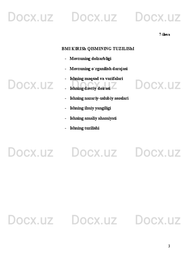 7-ilova
BMI KIRISh QISMINING TUZILIShI
- Mavzuning dolzarbligi
- Mavzuning o`rganilish darajasi
- Ishning maqsad va vazifalari
- Ish ning  davriy  doirasi
- Ish ning nazariy- uslubiy  asoslari
- Ishning ilmiy yangiligi 
- Ish ning amaliy ahamiyati
- Ishning tuzilishi
3 