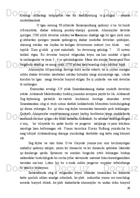 Keyingi   yillardagi   tadqiqotlar   esa   bu   kashfiyotning   to`g`riligini     yanada
mustahkamladi.
  O`tgan   asrning   90-yillarida   Samarqandning   qadimiy   o`rni   bo`lmish
Afrosiyobda,   shahar   arkining   janubiy-sharqiy   qismida,   Ahmoniylar   davrida
qurilgan 2500 yillik devorlar ostidan b o`lka simon shaklga ega bo`lgan yirik xom
g`ishtlardan   qurilgan   yanada   qadimgiroq   shahar   mudofaa   devorlari   qoldiqlari,
ularning   ostidan   esa   loydan   ko`tarilgan   devorsimon   inshoot   (rus   tilida     val)
topildi.   Xom   g`ishtli     g`oyat   mahobatli     bu   devorning   qalinligi   7     10   metrni	

tashkil   etgan.   Bu   devorlar   bunyod   etilgandan   keyin   ma`lum   muddat   o`tgach
ta`mirlanganlar va yana 3 - 4 m qalinlashganlar. Mana shu asosda Samarqand Rim
tengdoshi ekanligi va uning yoshi 2750 yildan kam emasligi ilmiy isbotini topdi.
Ahmoniylar  hUqmronligi davriga kelib ancha eskirib, ba`zi joylari  nuragan
ushbu shahar devorlari xarobalari ustidan butunlay yangi xususiyatga ega,   ichida
koridori bo`lgan    yangi devorlar bunyod etilgan. Ba`zi joylarda   esa eski devorlar
ta`mirlangan.  
  Eramizdan   avvalgi   329   yilda   Smarakandaning   shahar   mudofa   devorlari
ostida  Aleksandr Makedonskiy boshliq yunonlar armiyasi paydo bo`ldi. Aleksandr
Sug`diylarning   qarshilik   ko`rsatish   kuchlarini   hisobga   olmasdan   avval
Smarakandani   ishg`ol   etish   uchun  dastlab   lashkarboshi   Menedem   boshchiligidagi
qo`shinni yuborgan. Bu   qo`shin sug`diylar tomonidan tamomila qirib tashlangan.
Qudratli   Ahmoniylar   imperiyasining   asosiy   harbiy   kuchlarini   qisqa   muddatlarda
tamomila tor-mor qilgan iste`dodli sarkarda Aleksandr, bu saltanat tarkibiga kirgan
o`zoq,       bir   viloyatda   bu   qadar   kuchli   va   jangavor     xalqlarga   ro`para   kelishini
xayoliga   ham   keltirmagan   edi.   Yunon   tarixchisi   Kursiy   Rufning   yozishicha   bu
mag`lubiyat   Aleksandrning   sharqqa   yurishidagi   dastlabki   eng   katta   mag`lubiyati
edi. 
Sug`diylar   va   ular   bilan   O`rta   Osiyoda   yonma-yon   umr   kechirayotgan
mahalliy   qadimiy   xalqlar,   yarim   ko`chmanchi   va   ko`chmanchi   qabilalar   Iskandar
qo`shinlariga   qarshi   Spitamen   va   nomlari   bizgacha   yetib   kelmagan   boshqa
sarkardalar boshchiligida bir necha yillar davomida  matonat bilan kurashganliklari
tarixdan   ma`lum.   Lekin   biz   bu   o`rinda   ushbu   jangavor   voqealar   tafsilotlariga
to`xtalib o`tirmaymiz.  
Samarakanda   ishg`ol   etilgandan   keyin   Iskandar   tomonidan   bu   shaharda
katta   qurilish   ishlari   amalga   oshiriladi,   ko`plab     inshootlar   yunon   me`morchiligi
asosida   bunyod   etiladi,   ko`plab   shaharlarda   ahmoniylar   va   undan   oldin   bunyod
30 