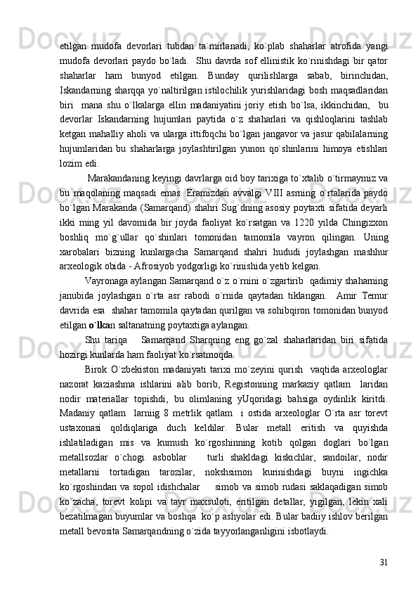 etilgan   mudofa   devorlari   tubdan   ta`mirlanadi,   ko`plab   shaharlar   atrofida   yangi
mudofa devorlari paydo bo`ladi.   Shu davrda sof ellinistik ko`rinishdagi bir qator
shaharlar   ham   bunyod   etilgan.   Bunday   qurilishlarga   sabab,   birinchidan,
Iskandarning sharqqa yo`naltirilgan istilochilik yurishlaridagi bosh maqsadlaridan
biri     mana   shu   o`lkalarga   ellin   madaniyatini   joriy   etish   bo`lsa,   ikkinchidan,     bu
devorlar   Iskandarning   hujumlari   paytida   o`z   shaharlari   va   qishloqlarini   tashlab
ketgan mahalliy aholi va ularga ittifoqchi bo`lgan jangavor va jasur qabilalarning
hujumlaridan   bu   shaharlarga   joylashtirilgan   yunon   qo`shinlarini   himoya   etishlari
lozim edi.   
 Marakandaning keyingi davrlarga oid boy tarixiga to`xtalib o`tirmaymiz va
bu   maqolaning   maqsadi   emas.   Eramizdan   avvalgi   VIII   asrning   o`rtalarida   paydo
bo`lgan Marakanda (Samarqand) shahri Sug`dning asosiy poytaxti sifatida deyarli
ikki   ming   yil   davomida   bir   joyda   faoliyat   ko`rsatgan   va   1220   yilda   Chingizxon
boshliq   mo`g`ullar   qo`shinlari   tomonidan   tamomila   vayron   qilingan.   Uning
xarobalari   bizning   kunlargacha   Samarqand   shahri   hududi   joylashgan   mashhur
arxeologik obida - Afrosiyob yodgorligi ko`rinishida yetib kelgan. 
Vayronaga aylangan Samarqand o`z o`rnini o`zgartirib   qadimiy shaharning
janubida   joylashgan   o`rta   asr   rabodi   o`rnida   qaytadan   tiklangan.     Amir   Temur
davrida esa   shahar tamomila qaytadan qurilgan va sohibqiron tomonidan bunyod
etilgan  o`lka n saltanatning poytaxtiga aylangan. 
Shu   tariqa       Samarqand   Sharqning   eng   go`zal   shaharlaridan   biri   sifatida
hozirgi kunlarda ham faoliyat ko`rsatmoqda.
Birok   O`zbekiston   madaniyati   tarixi   mo`zeyini   qurish     vaqtida   arxeologlar
nazorat   kaziashma   ishlarini   alib   borib,   Registonning   markaziy   qatlam     laridan
nodir   materiallar   topishdi,   bu   olimlaning   yUqoridagi   bahsiga   oydinlik   kiritdi.
Madaniy   qatlam     larniig   8   metrlik   qatlam     i   ostida   arxeologlar   O`rta   asr   torevt
ustaxonasi   qoldiqlariga   duch   keldilar.   Bular   metall   eritish   va   quyishda
ishlatiladigan   mis   va   kumush   ko`rgoshinning   kotib   qolgan   doglari   bo`lgan
metallsozlar   o`chogi.   asboblar     turli   shakldagi   kiskichlar,   sandoilar,   nodir
metallarni   tortadigan   tarozilar,   nokshsimon   kurinishdagi   buyni   ingichka
ko`rgoshindan va sopol idishchalar    simob va simob rudasi saklaqadigan simob	

ko`zacha,   torevt   kolipi   va   tayr   maxsuloti,   eritilgan   detallar,   yigilgan,   lekin   xali
bezatilmagan buyumlar va boshqa  ko`p ashyolar edi. Bular badiiy ishlov berilgan
metall bevosita Samarqandning o`zida tayyorlanganligini isbotlaydi.
31 
