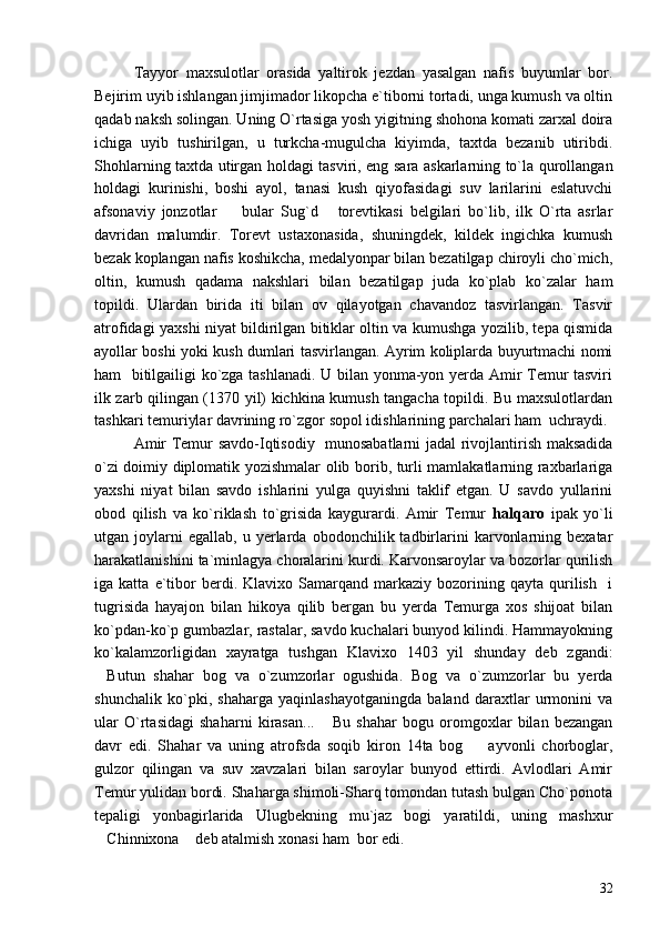 Tayyor   maxsulotlar   orasida   yaltirok   jezdan   yasalgan   nafis   buyumlar   bor.
Bejirim uyib ishlangan jimjimador likopcha e`tiborni tortadi, unga kumush va oltin
qadab naksh solingan. Uning O`rtasiga yosh yigitning shohona komati zarxal doira
ichiga   uyib   tushirilgan,   u   turkcha-mugulcha   kiyimda,   taxtda   bezanib   utiribdi.
Shohlarning taxtda utirgan holdagi tasviri, eng sara askarlarning to`la qurollangan
holdagi   kurinishi,   boshi   ayol,   tanasi   kush   qiyofasidagi   suv   larilarini   eslatuvchi
afsonaviy   jonzotlar     bular   Sug`d       torevtikasi   belgilari   bo`lib,   ilk   O`rta   asrlar
davridan   malumdir.   Torevt   ustaxonasida,   shuningdek,   kildek   ingichka   kumush
bezak koplangan nafis koshikcha, medalyonpar bilan bezatilgap chiroyli cho`mich,
oltin,   kumush   qadama   nakshlari   bilan   bezatilgap   juda   ko`plab   ko`zalar   ham
topildi.   Ulardan   birida   iti   bilan   ov   qilayotgan   chavandoz   tasvirlangan.   Tasvir
atrofidagi yaxshi niyat bildirilgan bitiklar oltin va kumushga yozilib, tepa qismida
ayollar boshi yoki kush dumlari tasvirlangan. Ayrim koliplarda buyurtmachi nomi
ham   bitilgailigi ko`zga tashlanadi. U bilan yonma-yon yerda Amir Temur tasviri
ilk zarb qilingan (1370 yil) kichkina kumush tangacha topildi. Bu maxsulotlardan
tashkari temuriylar davrining ro`zgor sopol idishlarining parchalari ham  uchraydi.
Amir Temur savdo-Iqtisodiy   munosabatlarni jadal rivojlantirish maksadida
o`zi doimiy diplomatik yozishmalar olib borib, turli mamlakatlarning raxbarlariga
yaxshi   niyat   bilan   savdo   ishlarini   yulga   quyishni   taklif   etgan.   U   savdo   yullarini
obod   qilish   va   ko`riklash   to`grisida   kaygurardi.   Amir   Temur   halqaro   ipak   yo`li
utgan  joylarni   egallab,   u   yerlarda   obodonchilik  tadbirlarini   karvonlarning   bexatar
harakatlanishini ta`minlagya choralarini kurdi. Karvonsaroylar va bozorlar qurilish
iga  katta   e`tibor   berdi.   Klavixo  Samarqand   markaziy   bozorining  qayta   qurilish     i
tugrisida   hayajon   bilan   hikoya   qilib   bergan   bu   yerda   Temurga   xos   shijoat   bilan
ko`pdan-ko`p gumbazlar, rastalar, savdo kuchalari bunyod kilindi. Hammayokning
ko`kalamzorligidan   xayratga   tushgan   Klavixo   1403   yil   shunday   deb   zgandi:
Butun   shahar   bog   va   o`zumzorlar   ogushida.   Bog   va   o`zumzorlar   bu   yerda	

shunchalik   ko`pki,   shaharga   yaqinlashayotganingda   baland   daraxtlar   urmonini   va
ular   O`rtasidagi   shaharni   kirasan...   Bu   shahar   bogu   oromgoxlar   bilan   bezangan	

davr   edi.   Shahar   va   uning   atrofsda   soqib   kiron   14ta   bog     ayvonli   chorboglar,	

gulzor   qilingan   va   suv   xavzalari   bilan   saroylar   bunyod   ettirdi.   Avlodlari   Amir
Temur yulidan bordi. Shaharga shimoli-Sharq tomondan tutash bulgan Cho`ponota
tepaligi   yonbagirlarida   Ulugbekning   mu`jaz   bogi   yaratildi,   uning   mashxur
Chinnixona  deb atalmish xonasi ham  bor edi.	
 
32 