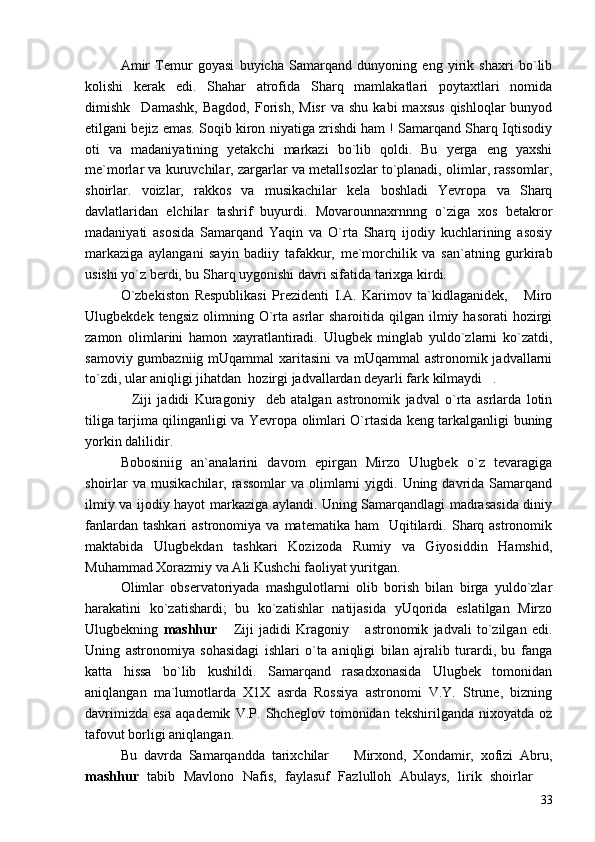 Amir   Temur   goyasi   buyicha   Samarqand   dunyoning   eng   yirik   shaxri   bo`lib
kolishi   kerak   edi.   Shahar   atrofida   Sharq   mamlakatlari   poytaxtlari   nomida
dimishk Damashk,   Bagdod,   Forish,   Misr   va  shu   kabi   maxsus   qishloqlar   bunyod
etilgani bejiz emas. Soqib kiron niyatiga zrishdi ham ! Samarqand Sharq Iqtisodiy
oti   va   madaniyatining   yetakchi   markazi   bo`lib   qoldi.   Bu   yerga   eng   yaxshi
me`morlar va kuruvchilar, zargarlar va metallsozlar to`planadi, olimlar, rassomlar,
shoirlar.   voizlar,   rakkos   va   musikachilar   kela   boshladi   Yevropa   va   Sharq
davlatlaridan   elchilar   tashrif   buyurdi.   Movarounnaxrnnng   o`ziga   xos   betakror
madaniyati   asosida   Samarqand   Yaqin   va   O`rta   Sharq   ijodiy   kuchlarining   asosiy
markaziga   aylangani   sayin   badiiy   tafakkur,   me`morchilik   va   san`atning   gurkirab
usishi yo`z berdi, bu Sharq uygonishi davri sifatida tarixga kirdi.
O`zbekiston   Respublikasi   Prezidenti   I.A.   Karimov   ta`kidlaganidek,   Miro	

Ulugbekdek  tengsiz  olimning  O`rta  asrlar  sharoitida  qilgan ilmiy  hasorati  hozirgi
zamon   olimlarini   hamon   xayratlantiradi.   Ulugbek   minglab   yuldo`zlarni   ko`zatdi,
samoviy gumbazniig mUqammal  xaritasini  va mUqammal astronomik jadvallarni
to`zdi, ular aniqligi jihatdan  hozirgi jadvallardan deyarli fark kilmaydi .	

Ziji   jadidi   Kuragoniy deb   atalgan   astronomik   jadval   o`rta   asrlarda   lotin	
 
tiliga tarjima qilinganligi va Yevropa olimlari O`rtasida keng tarkalganligi buning
yorkin dalilidir.
Bobosiniig   an`analarini   davom   epirgan   Mirzo   Ulugbek   o`z   tevaragiga
shoirlar   va  musikachilar, rassomlar  va  olimlarni   yigdi. Uning  davrida  Samarqand
ilmiy va ijodiy hayot markaziga aylandi. Uning Samarqandlagi madrasasida diniy
fanlardan  tashkari   astronomiya  va  matematika  ham    Uqitilardi.  Sharq  astronomik
maktabida   Ulugbekdan   tashkari   Kozizoda   Rumiy   va   Giyosiddin   Hamshid,
Muhammad Xorazmiy va Ali Kushchi faoliyat yuritgan.
Olimlar   observatoriyada   mashgulotlarni   olib   borish   bilan   birga   yuldo`zlar
harakatini   ko`zatishardi;   bu   ko`zatishlar   natijasida   yUqorida   eslatilgan   Mirzo
Ulugbekning   mashhur   Ziji   jadidi   Kragoniy   astronomik   jadvali   to`zilgan   edi.	
 
Uning   astronomiya   sohasidagi   ishlari   o`ta   aniqligi   bilan   ajralib   turardi,   bu   fanga
katta   hissa   bo`lib   kushildi.   Samarqand   rasadxonasida   Ulugbek   tomonidan
aniqlangan   ma`lumotlarda   X1X   asrda   Rossiya   astronomi   V.Y.   Strune,   bizning
davrimizda   esa   aqademik   V.P.   Shcheglov   tomonidan   tekshirilganda   nixoyatda   oz
tafovut borligi aniqlangan.
Bu   davrda   Samarqandda   tarixchilar     Mirxond,   Xondamir,   xofizi   Abru,	

mashhur   tabib   Mavlono   Nafis,   faylasuf   Fazlulloh   Abulays,   lirik   shoirlar  	

33 