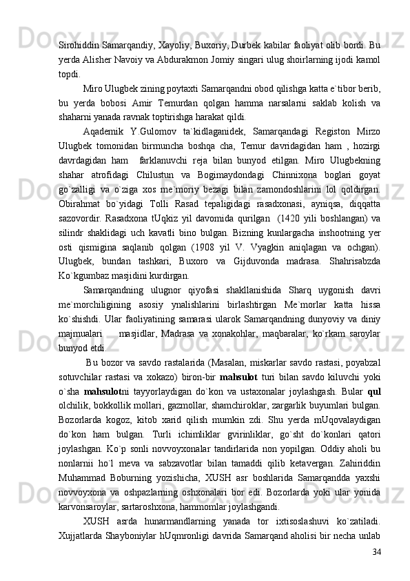Sirohiddin Samarqandiy, Xayoliy, Buxoriy, Durbek kabilar faoliyat olib bordi. Bu
yerda Alisher Navoiy va Abdurakmon Jomiy singari ulug shoirlarning ijodi kamol
topdi.
Miro Ulugbek zining poytaxti Samarqandni obod qilishga katta e`tibor berib,
bu   yerda   bobosi   Amir   Temurdan   qolgan   hamma   narsalarni   saklab   kolish   va
shaharni yanada ravnak toptirishga harakat qildi.
Aqademik   Y.Gulomov   ta`kidlaganidek,   Samarqandagi   Registon   Mirzo
Ulugbek   tomonidan   birmuncha   boshqa   cha,   Temur   davridagidan   ham   ,   hozirgi
davrdagidan   ham     farklanuvchi   reja   bilan   bunyod   etilgan.   Miro   Ulugbekning
shahar   atrofidagi   Chilustun   va   Bogimaydondagi   Chinnixona   boglari   goyat
go`zalligi   va   o`ziga   xos   me`moriy   bezagi   bilan   zamondoshlarini   lol   qoldirgan.
Obirahmat   bo`yidagi   Tolli   Rasad   tepaligidagi   rasadxonasi,   ayniqsa,   diqqatta
sazovordir.   Rasadxona   tUqkiz   yil   davomida   qurilgan     (1420   yili   boshlangan)   va
silindr   shaklidagi   uch   kavatli   bino   bulgan.   Bizning   kunlargacha   inshootning   yer
osti   qismigina   saqlanib   qolgan   (1908   yil   V.   Vyagkin   aniqlagan   va   ochgan).
Ulugbek,   bundan   tashkari,   Buxoro   va   Gijduvonda   madrasa.   Shahrisabzda
Ko`kgumbaz masjidini kurdirgan.
Samarqandning   ulugnor   qiyofasi   shakllanishida   Sharq   uygonish   davri
me`morchiligining   asosiy   ynalishlarini   birlashtirgan   Me`morlar   katta   hissa
ko`shishdi.   Ular   faoliyatining   samarasi   ularok   Samarqandning   dunyoviy   va   diniy
majmualari     masjidlar,   Madrasa   va   xonakohlar,   maqbaralar,   ko`rkam   saroylar
bunyod etdi.
  Bu bozor  va savdo  rastalarida (Masalan,  miskarlar  savdo rastasi,  poyabzal
sotuvchilar   rastasi   va   xokazo)   biron-bir   mahsulot   turi   bilan   savdo   kiluvchi   yoki
o`sha   mahsulot ni   tayyorlaydigan   do`kon   va   ustaxonalar   joylashgash.   Bular   qul
olchilik, bokkollik mollari, gazmollar, shamchiroklar, zargarlik buyumlari bulgan.
Bozorlarda   kogoz,   kitob   xarid   qilish   mumkin   zdi.   Shu   yerda   mUqovalaydigan
do`kon   ham   bulgan.   Turli   ichimliklar   gvirinliklar,   go`sht   do`konlari   qatori
joylashgan.   Ko`p   sonli   novvoyxonalar   tandirlarida   non   yopilgan.   Oddiy   aholi   bu
nonlarnii   ho`l   meva   va   sabzavotlar   bilan   tamaddi   qilib   ketavergan.   Zahiriddin
Muhammad   Boburning   yozishicha,   XUSH   asr   boshlarida   Samarqandda   yaxshi
novvoyxona   va   oshpazlarning   oshxonalari   bor   edi.   Bozorlarda   yoki   ular   yonida
karvonsaroylar, sartaroshxona, hammomlar joylashgandi.
XUSH   asrda   hunarmandlarning   yanada   tor   ixtisoslashuvi   ko`zatiladi.
Xujjatlarda Shayboniylar hUqmronligi davrida Samarqand aholisi bir necha unlab
34 