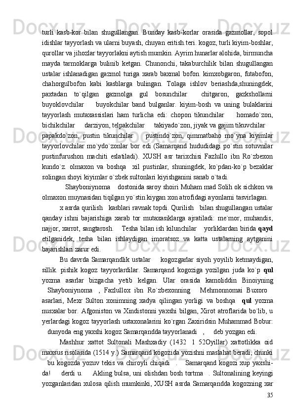 turli   kasb-kor   bilan   shugullangan.   Bunday   kasb-korlar   orasida   gazmollar,   sopol
idishlar tayyorlash va ularni buyash, chuyan eritish.teri. kogoz, turli kiyim-boshlar,
qurollar va jihozlar tayyorlakni aytish mumkin. Ayrim hunarlar alohida, birmuncha
mayda   tarmoklarga   bulinib   ketgan.   Chunonchi,   takaburchilik   bilan   shugullangan
ustalar   ishlanadigan   gazmol   turiga   xarab   baxmal   bofon.   kimxobgaron,   futabofon,
chahorgulbofon   kabi   kasblarga   bulingan.   Tolaga   ishlov   beriashda,shuningdek,
paxtadan   to`qilgan   gazmolga   gul   bosunchilar     chitgaron,   gazkshollarni
buyoklovchilar     buyokchilar   band   bulganlar.   kiyim-bosh   va   uning   bulaklarini
tayyorlash   mutaxassislari   ham   turlicha   edi:   chopon   tikunchilar     homado`zon,	

bichikchilar   darziyon, telpakchilar   takiyado`zon, jiyak va gajim tikuvchilar 	
  
papakdo`zon,   pustin   tikunchilar     pustindo`zon,   qimmatbaho   mo`yna   kiyimlar	

tayyorlovchilar   mo`ydo`zonlar   bor   edi   (Samarqand   hududidagi   po`stin   sotuvnilar
pustinfurushon   machiti   eslatiladi).   XUSH   asr   tarixchisi   Fazlullo   ibn   Ro`zbexon
kundo`z.   olmaxon   va   boshqa     xil   pustinlar,   shuningdek,   ko`pdan-ko`p   bezaklar
solingan shoyi kiyimlar o`zbek sultonlari kiyishganini sanab o`tadi.
Shayboniynoma  dostonida saroy shoiri Muham mad Solih ok sichkon va	
 
olmaxon muynasidan tiqilgan yo`stin kiygan xon atrofidagi ayonlarni tasvirlagan.
x asrda qurilish   kasblari ravnak topdi. Qurilish   bilan shugullangan ustalar
qanday   ishni   bajarishiga   xarab   tor   mutaxasiklarga   ajratiladi:   me`mor,   muhandis,
najjor, xarrot, sangtarosh.  Tesha bilan ish kilunchilar  yorliklardan birida  	
  qayd
etilganidek,   tesha   bilan   ishlaydigan   imoratsoz   va   katta   ustalarning   aytganini
bajarishlari zarur edi.
Bu davrda Samarqandlik ustalar    kogozgarlar  siyoh yoyilib ketmaydigan,	

sillik.   pishik   kogoz   tayyorlardilar.   Samarqand   kogoziga   yozilgan   juda   ko`p   qul
yozma   asarlar   bizgacha   yetib   kelgan.   Ular   orasida   kamoliddin   Binoiyning
Shayboniynoma ,   Fazlullox   ibn   Ro`zbexonning   Mehmonnomai   Buxoro	
   
asarlari,   Mexr   Sulton   xonimning   xadya   qilingan   yorligi   va   boshqa     qul   yozma
nusxalar  bor. Afgoniston  va Xindistonni  yaxshi  bilgan, Xirot  atroflarida bo`lib, u
yerlardagi kogoz tayyorlash ustaxonalarini ko`rgan Zaxiridsin Muhammad Bobur:
dunyoda eng yaxshi kogoz Samarqandda tayyorlanadi ,   deb yozgan edi.
  
Mashhur   xattot   Sultonali   Mashxadiy   (1432 1   52Oyillar)   xattotlikka   oid	

maxsus risolasida (1514 y.) Samarqand kogozida yozishni maslahat beradi, chunki
bu kogozda yozuv tekis va chiroyli chiqadi .  Samarqand kogozi  xup yaxshi-	
  
da!   derdi u.   Akling bulsa, uni olishdan bosh tortma . Sultonalining keyingi	
  
yozganlaridan xulosa qilish mumkinki, XUSH asrda Samarqandda kogozning xar
35 