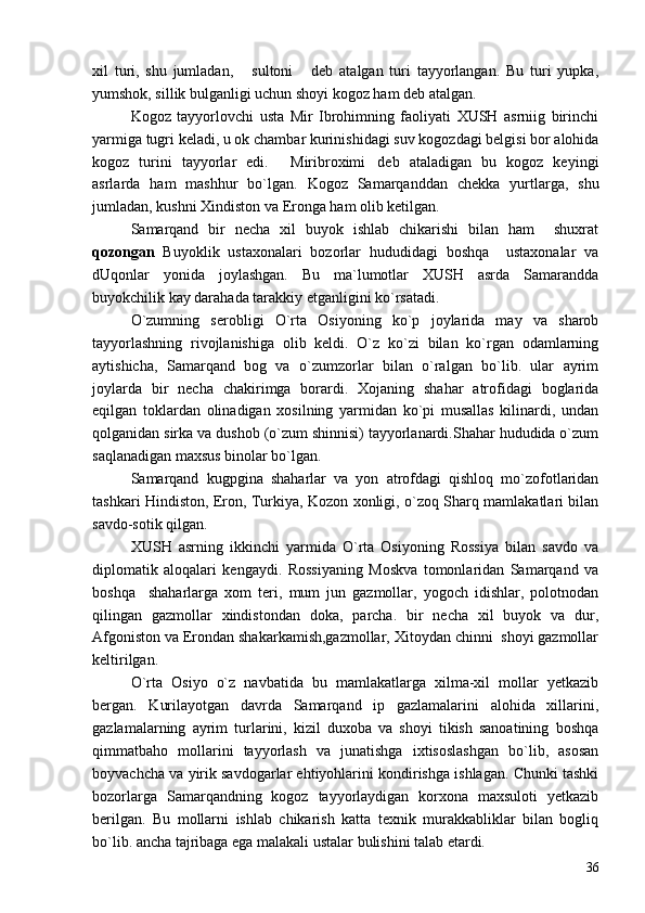 xil   turi,   shu   jumladan,   sultoni   deb   atalgan   turi   tayyorlangan.   Bu   turi   yupka, 
yumshok, sillik bulganligi uchun shoyi kogoz ham deb atalgan.
Kogoz   tayyorlovchi   usta   Mir   Ibrohimning   faoliyati   XUSH   asrniig   birinchi
yarmiga tugri keladi, u ok chambar kurinishidagi suv kogozdagi belgisi bor alohida
kogoz   turini   tayyorlar   edi.   Miribroximi deb   ataladigan   bu   kogoz   keyingi	
 
asrlarda   ham   mashhur   bo`lgan.   Kogoz   Samarqanddan   chekka   yurtlarga,   shu
jumladan, kushni Xindiston va Eronga ham olib ketilgan.
Samarqand   bir   necha   xil   buyok   ishlab   chikarishi   bilan   ham     shuxrat
qozongan   Buyoklik   ustaxonalari   bozorlar   hududidagi   boshqa     ustaxonalar   va
dUqonlar   yonida   joylashgan.   Bu   ma`lumotlar   XUSH   asrda   Samarandda
buyokchilik kay darahada tarakkiy etganligini ko`rsatadi.
O`zumning   serobligi   O`rta   Osiyoning   ko`p   joylarida   may   va   sharob
tayyorlashning   rivojlanishiga   olib   keldi.   O`z   ko`zi   bilan   ko`rgan   odamlarning
aytishicha,   Samarqand   bog   va   o`zumzorlar   bilan   o`ralgan   bo`lib.   ular   ayrim
joylarda   bir   necha   chakirimga   borardi.   Xojaning   shahar   atrofidagi   boglarida
eqilgan   toklardan   olinadigan   xosilning   yarmidan   ko`pi   musallas   kilinardi,   undan
qolganidan sirka va dushob (o`zum shinnisi) tayyorlanardi.Shahar hududida o`zum
saqlanadigan maxsus binolar bo`lgan.
Samarqand   kugpgina   shaharlar   va   yon   atrofdagi   qishloq   mo`zofotlaridan
tashkari Hindiston, Eron, Turkiya, Kozon xonligi, o`zoq Sharq mamlakatlari bilan
savdo-sotik qilgan.
XUSH   asrning   ikkinchi   yarmida   O`rta   Osiyoning   Rossiya   bilan   savdo   va
diplomatik   aloqalari   kengaydi.   Rossiyaning   Moskva   tomonlaridan   Samarqand   va
boshqa     shaharlarga   xom   teri,   mum   jun   gazmollar,   yogoch   idishlar,   polotnodan
qilingan   gazmollar   xindistondan   doka,   parcha.   bir   necha   xil   buyok   va   dur,
Afgoniston va Erondan shakarkamish,gazmollar, Xitoydan chinni  shoyi gazmollar
keltirilgan.
O`rta   Osiyo   o`z   navbatida   bu   mamlakatlarga   xilma-xil   mollar   yetkazib
bergan.   Kurilayotgan   davrda   Samarqand   ip   gazlamalarini   alohida   xillarini,
gazlamalarning   ayrim   turlarini,   kizil   duxoba   va   shoyi   tikish   sanoatining   boshqa
qimmatbaho   mollarini   tayyorlash   va   junatishga   ixtisoslashgan   bo`lib,   asosan
boyvachcha va yirik savdogarlar ehtiyohlarini kondirishga ishlagan. Chunki tashki
bozorlarga   Samarqandning   kogoz   tayyorlaydigan   korxona   maxsuloti   yetkazib
berilgan.   Bu   mollarni   ishlab   chikarish   katta   texnik   murakkabliklar   bilan   bogliq
bo`lib. ancha tajribaga ega malakali ustalar bulishini talab etardi.
36 