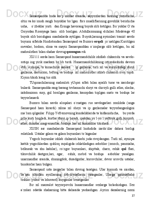 Samarqandda   huda   ko`p   mollar   orasida,   sayyoxlardan   birining   yozishicha,
oltin va ko`mush rangli buyoklar bo`lgan. fors mualliflarining guvohlik berishicha
usha,  o`zbeklar yurti dan Eronga havorang buyok olib ketilgan. Bo`yoklar O`rta 
Osiyodan   Rossiyaga   ham     olib   borilgan.   Abdullaxonning   elchilari   Moskvaga   40
buyok olib borishgani  manbalarda aytilgan. Buyok,larning ayrimlari tranzit savdo
buyumi sifatida Hindistondan Samarqand va Buxoro  orqali   jo`natilgan.Kuritilgan
mevalar,   bodom,   olma   va   mayiz   Samarqanddan   o`zoqlarga   olib   ketilgan,   bu   xil
mahsulotlari bilan shahar dovrug  qozongan  edi.
XU111 asrda ham Samarqand hunarmandchilik ishdlab chikarishi va savdo-
sotiqn   ing  yirik   markazi   bo`lib  turdi.  Hunarmandchilikning  ixtisoslashishi   davom
etdi. Ayniqsa, to`kimachilik sanoati    ip gazlama,  turli  xil  va kurinishdagi  shoyi	

gazlama, dasturxon, belbog va boshqa  xil mahsulotlar ishlab chikarish rivoj topdi.
Kiyim tikish keng tus oldi.
TUqimachilarning   mahsuloti   yUqori   sifati   bilan   ajralib   turar   va   xaridorgir
bulardi. Samarqandda rang-barang tovlanunchi shoyi va chiroyli gulli atlas, olacha,
zakdonixom   surp,   gul   bosilgan   gazlama,   kanopdan   tiqilgan   mato   va   boshqa   lar
tayyorlanardi.
Buxoro   bilan   savdo   aloqalari   o`rnatgan   rus   savdogarlari   xonlikda   (unga
Samarqand   ham   kirardi)   xilma   xil   shoyi   va   ip   gazlamalar   tayyorlanganligini
ma`lum qilganlar. Filipp Yefremovning kundaliklarida ta`kidlanishicha,  bu yerda	

pilla kurti boqiladi, kurtlar shoyi ip beradi. ipakdan yo`l-yo`l yaltirok gulli kimxob.
atlas, duxoba. magremantlar, boshqa  har xil kimxoblar tikishadi .	

XUSH   asr   manbalarida   Samarqand   hududida   zardo`zlar   dahasi   borligi
eslatiladi. Ustalar gilam va gilam buyumlari to`kiganlar.
Yegoch buyumlar ishlab chikarish kasbi juda rivojdangan. Turli xil, ayniqsa
kattik   yogochlardan   qishloq   xujaligida   ishlatiladigan   asboblar   (omoch,   panozaha,
belkurak   va   shu   kabilar),   ro`zgor   buyumlari,   shipttak,   charx,   eshik   qul   flari,
tikuvchilik   dastgox,lari,   egar,     eshik,   mebel   va   boshqa     asboblar   yasalgan.
unarmandlar orasida, shuningdek, duradgorlar, kuruvchilar, devor uruvchi ustalar,
binokorlar ham bulgan.
Samarqand   usta   zargarlar   bilan   dovrug   taratgan.   Ular   kumush   va   misdan,
ba`zan   oltindan   ayollarning   zeb-ziynatlarini   yasaganlar,   Ularga   qimmatbaho
toshlar (yokut va lohuvard) kuyganlar bezatganlar.
Bir   xil   maxsulot   tayyorpovchi   hunarmandlar   sexlarga   birlashishgan.   Sex
a`zolari   odatda   shaharning   bitta   dahasida   yashashgan.   Ayrim   daxalarniig   nomi
37 