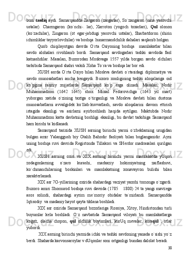 buni   tasdiq   aydi. Samarqandda Zargaron (zargarlar), So`zangaron (nina  yasovchi
ustalar).   Charmgaron   (ko`nchi-.   lar),   Xarroton   (yogoch   toxarlari),   Qul   olonon
(ko`zachilar),   Zingaron   (ot   egar-jabdugi   yasovchi   ustalar),   Sharbatdoron   (shirin
ichimliklar tayyorlovchilar) va boshqa  hunarmandchilik dahalari saqlanib holgan.
Qurib   chiqilayotgan   davrda   O`rta   Osiyoning   boshqa     mamlakatlar   bilan
savdo   alohalari   rivohlanib   bordi.   Samarqand   savdogarlari   tashki   savdoda   faol
katnashdilar.   Masalan,   Buxorodan   Moskvaga   1557   yilda   borgan   savdo   elchilari
tarkibida Samarqand shahri vakili Xoha To`ra va boshqa lar bor edi.
XUSH   asrda   O`rta   Osiyo   bilan   Moskva   davlati   o`rtasidagi   diplomatiya   va
savdo   munosabatlari   ancha   kengaydi.   Buxoro   xonligining   tashki   aloqalariga   oid
ko`pgina   rasmiy   xujjatlarda   Samarqand   ko`p   esga   olinadi.   Masalan,   Nodir
Muhammadxon   (1642 1645)   shox.   Mixail   Fedorovichga   (1643   yil   mart)
yuborgan   xatida   o`zining   taxtga   o`tirganligi   va   Moskva   davlati   bilan   dustona
munosabatlarni   avvalgidek   ko`llab-kuvvatlash,   savdo   aloqalarini   davom   ettirish
istagida   ekanligi   va   asirlarni   ayirboshlash   haqida   aytilgan.   Maktubda   Nodir
Muhammadxon   katta   davlatniig   boshligi   ekanligi,   bu   davlat   tarkibiga   Samarqand
ham kirishi ta`kidlanadi.
Samarqand   tarixida   XUSH   asrning   birinchi   yarmi   o`zbeklarning   urugidan
bulgan   amir   Yalanggush   biy   Otalih   Bahodir   faoliyati   bilan   boglanganidir.   Ayni
uning   boshqa   ruvi   davrida   Registonda   Tillakori   va   SHerdor   madrasalari   qurilgan
edi.
XUSH   asrning   oxiri   va   XIX   asrning   birinchi   yarmi   mamlakatda   yUqori
zodagonlarning   o`zaro   kurashi,   markaziy   hokimiyatning   zaiflashuvi,
ko`chmanchilarning   boskinlari   va   mamlakatning   xonavayron   bulishi   bilan
xarakterlanadi. 
XIX asr 7O-yillarining oxirida shahardagi vaziyat yaxshi tomonga o`zgardi.
Buxoro amiri Shomurod boshqa ruvi davrida (1785  1800) 24 ta yangi mavzega	

asos   solindi,   shahardagi   ayrim   me`moriy   obidalar   ta`mirlandi.   Samarqandda
Iqtisodiy  va madaniy hayot qayta tiklana boshladi.
XIX   asr   oxirida   Samarqand   bozorlariga   Rossiya,   Xitoy,   Hindistondan   turli
buyumlar   kela   boshladi.   O`z   navbatida   Samarqand   viloyati   bu   mamlakatlarga
kogoz,   olacha   chopon,   qul   olchilik   buyumlari,   kurUq   mevalar,   kora qul   ,   otlar
yubordi.
 XIX asrning birinchi yarmida ichki va tashki savdoning yanada o`sishi yo`z
berdi. Shaharda karvonsaroylar v dUqonlar soni ortganligi bundan dalolat beradi.
38 