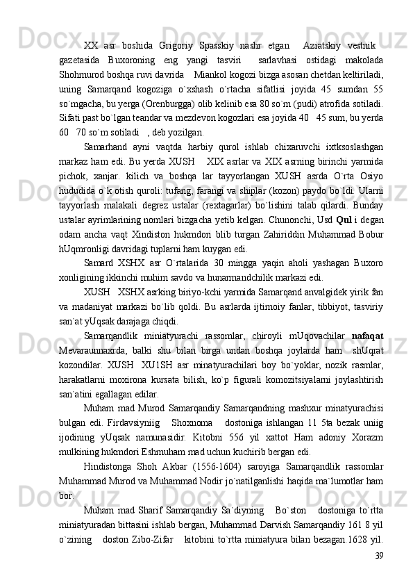 XX   asr   boshida   Grigoriy   Spasskiy   nashr   etgan   Aziatskiy   vestnik 
gazetasida   Buxoroning   eng   yangi   tasviri   sarlavhasi   ostidagi   makolada	

Shohmurod boshqa ruvi davrida  Miankol kogozi bizga asosan chetdan keltiriladi,	

uning   Samarqand   kogoziga   o`xshash   o`rtacha   sifatlisi   joyida   45   sumdan   55
so`mgacha, bu yerga (Orenburgga) olib kelinib esa 80 so`m (pudi) atrofida sotiladi.
Sifati past bo`lgan teandar va mezdevon kogozlari esa joyida 40 45 sum, bu yerda	

60 70 so`m sotiladi , deb yozilgan.	
 
Samarhand   ayni   vaqtda   harbiy   qurol   ishlab   chixaruvchi   ixtksoslashgan
markaz   ham   edi.  Bu  yerda  XUSH  XIX  asrlar  va  XIX  asrning  birinchi   yarmida	

pichok,   xanjar.   kilich   va   boshqa   lar   tayyorlangan   XUSH   asrda   O`rta   Osiyo
hududida o`k otish quroli: tufang, farangi va shiplar (kozon) paydo bo`ldi. Ularni
tayyorlash   malakali   degrez   ustalar   (rextagarlar)   bo`lishini   talab   qilardi.   Bunday
ustalar ayrimlarining nomlari bizgacha yetib kelgan. Chunonchi, Usd   Qul   i degan
odam   ancha   vaqt   Xindiston   hukmdori   blib   turgan   Zahiriddin   Muhammad   Bobur
hUqmronligi davridagi tuplarni ham kuygan edi.
Samard   XSHX   asr   O`rtalarida   30   mingga   yaqin   aholi   yashagan   Buxoro
xonligining ikkinchi muhim savdo va hunarmandchilik markazi edi.
XUSH XSHX asrking biriyo-kchi yarmida Samarqand anvalgidek yirik fan	

va   madaniyat   markazi   bo`lib   qoldi.   Bu   asrlarda   ijtimoiy   fanlar,   tibbiyot,   tasviriy
san`at yUqsak darajaga chiqdi.
Samarqandlik   miniatyurachi   rassomlar,   chiroyli   mUqovachilar   nafaqat
Mevaraunnaxrda,   balki   shu   bilan   birga   undan   boshqa   joylarda   ham     shUqrat
kozondilar.   XUSH XU1SH   asr   minatyurachilari   boy   bo`yoklar,   nozik   rasmlar,	

harakatlarni   moxirona   kursata   bilish,   ko`p   figurali   komozitsiyalarni   joylashtirish
san`atini egallagan edilar.
Muham   mad   Murod   Samarqandiy   Samarqandning   mashxur   minatyurachisi
bulgan   edi.   Firdavsiyniig   Shoxnoma   dostoniga   ishlangan   11   5ta   bezak   uniig	
 
ijodining   yUqsak   namunasidir.   Kitobni   556   yil   xattot   Ham   adoniy   Xorazm
mulkining hukmdori Eshmuham mad uchun kuchirib bergan edi.
Hindistonga   Shoh   Akbar   (1556-1604)   saroyiga   Samarqandlik   rassomlar
Muhammad Murod va Muhammad Nodir jo`natilganlishi haqida ma`lumotlar ham
bor.
Muham   mad   Sharif   Samarqandiy   Sa`diyning   Bo`ston   dostoniga   to`rtta	
 
miniatyuradan bittasini ishlab bergan, Muhammad Darvish Samarqandiy 161 8 yil
o`zining   doston   Zibo-Zifar   kitobini  to`rtta  miniatyura  bilan  bezagan.1628   yil.	
 
39 
