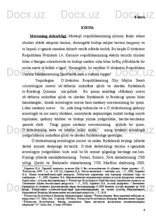 8-ilova
KIRISh
Mavzuning   dolzarbligi.   Mustaqil   respublikamizning   ijtimoiy   fanlar   sohasi
olimlari   oldida   xalqimiz   tarixini,   shuningdek   boshqa   xalqlar   tarixini   haqqoniy   va
to`laqonli o`rganish masalasi dolzarb vazifa sifatida turibdi. Bu haqda O`zbekiston
Respublikasi   Prezidenti   I.A.  Karimov  respublikamizning   etakchi   tarixchi   olimlari
bilan o`tkazgan uchrashuvida va boshqa mazkur soha bilan bofliq yifilishlarda bir
necha marta ta`kidlab o`tgan 1
. Shuningdek, bu vazifalar O`zbekiston Respublikasi
Vazirlar Mahkamasining Qarorlarida ham o`z aksini topgan 2
.    
  Yaqindagina     O`zbekiston   Respublikasining   Oliy   Majlisi   Senati
«Arxeologiya   merosi   ob`ektlarini   muhofaza   qilish   va   ulardan   foydalanish
to`frisida»gi   Qonunni     ma`qulladi.     Bu   qonun   amaldagi   «Madaniy   meros
ob`ektlarini   muhofaza   qilish   va   ulardan   foydalanish   to`frisida»gi   qonun   bilan
hamohangdir,   chunki   arxeologiya   merosi   ham   madaniy   merosimizning   bir   qismi.
Lekin  madaniy  meros     bu    juda keng  tushuncha  va  u O`zbekistonning  qadimiy
arxeologik va me`moriy obidalari, muzeylarda saqlanyotgan yuzlab turdagi noyob
topilmalar,   qadimiy   kitoblar   va   boshqa   yozma   yodgorliklar,   barcha-barchasini
qamrab   oladi.     Yangi   qonun   madaniy   merosimizning     alohida   bir   qismi,
O`zbekistonning   katta   va   bebaho   milliy   mulki     uning   betakror   arxeologik	

yodgorliklarini muhofaza qilish va ulardan foydalanishga qaratilgan. 
O`zbekistonning   arxeologiya   merosi   va   undan   foydalanish   keyingi   yillarda
davlat   siyosati   darajasiga   ko`tarildi.   O`zbek   davlatchiligi   tarixini   o`rganishda
arxeologiya   yodgorliklari   bosh   omil   bo`lib   xizmat   qilganligi   barchaga   ma`lum.
Keyingi   yillarda   mamlakatimizning     Termiz,   Buxoro,   Xiva   shaharlarining   2500
yilligi,   Qarshi   va   Shahrisabz   shaharlarining   2700,   Marfilon   shahrining   2000,
1
  Каримов   И.А.   Тарихий   хотирасиз   келажак   йўқ   //   Биз   келажагимизни   ўз   қўлимиз   билан   қурамиз.   –Т.,
Ўзбекистон,   1999.   7   ж.   –Б.   128-132;   Каримов   И.А.   Юксак   маънавият   –   енгилмас   куч.   –   Т.,   2008;   Каримов
И.А.   Жаҳон   молиявий-иқтисодий   инқирози,   Ўзбекистон   шароитида   уни   бартараф   этишнинг   чора   ва
тадбирлари. – Т., 2009; Каримов И.А. Мамлакатимизни модернизация қилиш ва кучли фуқаролик жамияти
барпо этиш – устувор мақсадимиздир // Ўзбекистон Республикаси Олий Мажлиси Қонунчилик палатаси ва
Сенатининг   қўшма   мажлисидаги   маърузаси.   –   Т.,   2010;   Каримов   И.А.   Асосий   вазифамиз   –   Ватанимиз
тараққиёти   ва   халқимиз   фаровонлигини   янада   юксалтиришдир   //   2009   йилнинг   асосий   якунлари   ва   2010
йилда   Ўзбекистонни   ижтимоий-иқтисодий   ривожлантиришнинг   энг   муҳим   устувор   йўналишларига
бағишланган Вазирлар Маҳкамасининг мажлисидаги маърузаси. – Т., 2010.
2
 Ўзбекистон Республикаси Вазирлар Маҳкамасининг Қарори “Ўзбекистоннинг Янги тарихини тайёрлаш ва
нашр этиш” // Г. Халқ сўзи. 17 декабр 1996 йил; Ўзбекистон Республикаси Вазирлар Маҳкамасининг Қарори
“Ўзбекистон   Республикаси   Фанлар   академияси   Тарих   институти   фаолиятини   такомиллаштириш
тўғрисида” // Г. Халқ сўзи. 27 июн 1998 йил.
4 