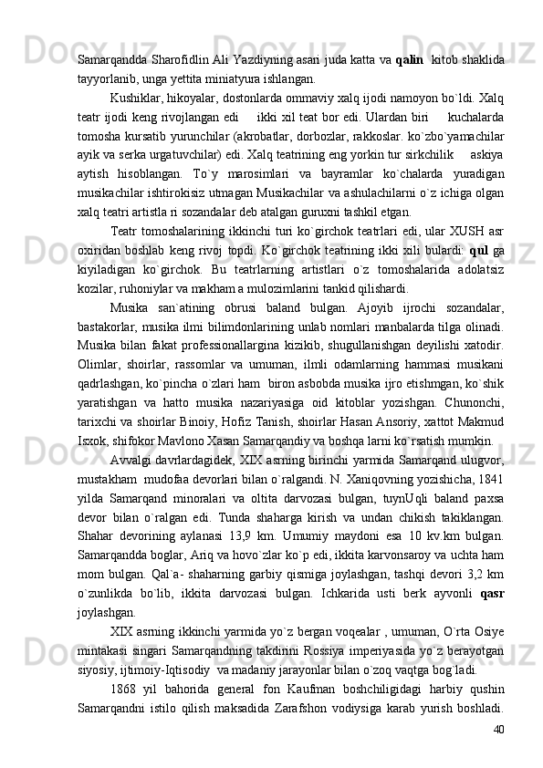 Samarqandda Sharofidlin Ali Yazdiyning asari juda katta va   qalin     kitob shaklida
tayyorlanib, unga yettita miniatyura ishlangan.
Kushiklar, hikoyalar, dostonlarda ommaviy xalq ijodi namoyon bo`ldi. Xalq
teatr ijodi keng rivojlangan edi   ikki xil teat bor edi. Ulardan biri   kuchalarda 
tomosha kursatib yurunchilar (akrobatlar, dorbozlar, rakkoslar. ko`zbo`yamachilar
ayik va serka urgatuvchilar) edi. Xalq teatrining eng yorkin tur sirkchilik   askiya	

aytish   hisoblangan.   To`y   marosimlari   va   bayramlar   ko`chalarda   yuradigan
musikachilar ishtirokisiz utmagan Musikachilar va ashulachilarni o`z ichiga olgan
xalq teatri artistla ri sozandalar deb atalgan guruxni tashkil etgan.
Teatr   tomoshalarining  ikkinchi   turi  ko`girchok teatrlari  edi,  ular   XUSH asr
oxiridan   boshlab   keng   rivoj   topdi.   Ko`girchok   teatrining   ikki   xili   bulardi:   qul   ga
kiyiladigan   ko`girchok.   Bu   teatrlarning   artistlari   o`z   tomoshalarida   adolatsiz
kozilar, ruhoniylar va makham a mulozimlarini tankid qilishardi.
Musika   san`atining   obrusi   baland   bulgan.   Ajoyib   ijrochi   sozandalar,
bastakorlar, musika ilmi bilimdonlarining unlab nomlari manbalarda tilga olinadi.
Musika   bilan   fakat   professionallargina   kizikib,   shugullanishgan   deyilishi   xatodir.
Olimlar,   shoirlar,   rassomlar   va   umuman,   ilmli   odamlarning   hammasi   musikani
qadrlashgan, ko`pincha o`zlari ham  biron asbobda musika ijro etishmgan, ko`shik
yaratishgan   va   hatto   musika   nazariyasiga   oid   kitoblar   yozishgan.   Chunonchi,
tarixchi va shoirlar Binoiy, Hofiz Tanish, shoirlar Hasan Ansoriy, xattot Makmud
Isxok, shifokor Mavlono Xasan Samarqandiy va boshqa larni ko`rsatish mumkin.
Avvalgi davrlardagidek, XIX asrning birinchi yarmida Samarqand ulugvor,
mustakham  mudofaa devorlari bilan o`ralgandi. N. Xaniqovning yozishicha, 1841
yilda   Samarqand   minoralari   va   oltita   darvozasi   bulgan,   tuynUqli   baland   paxsa
devor   bilan   o`ralgan   edi.   Tunda   shaharga   kirish   va   undan   chikish   takiklangan.
Shahar   devorining   aylanasi   13,9   km.   Umumiy   maydoni   esa   10   kv.km   bulgan.
Samarqandda boglar, Ariq va hovo`zlar ko`p edi, ikkita karvonsaroy va uchta ham
mom   bulgan.   Qal`a-   shaharning   garbiy   qismiga   joylashgan,   tashqi   devori   3,2   km
o`zunlikda   bo`lib,   ikkita   darvozasi   bulgan.   Ichkarida   usti   berk   ayvonli   qasr
joylashgan.
XIX asrning ikkinchi yarmida yo`z bergan voqealar , umuman, O`rta Osiye
mintakasi   singari   Samarqandning   takdirini   Rossiya   imperiyasida   yo`z   berayotgan
siyosiy, ijtimoiy-Iqtisodiy  va madaniy jarayonlar bilan o`zoq vaqtga bog`ladi.
1868   yil   bahorida   general   fon   Kaufman   boshchiligidagi   harbiy   qushin
Samarqandni   istilo   qilish   maksadida   Zarafshon   vodiysiga   karab   yurish   boshladi.
40 