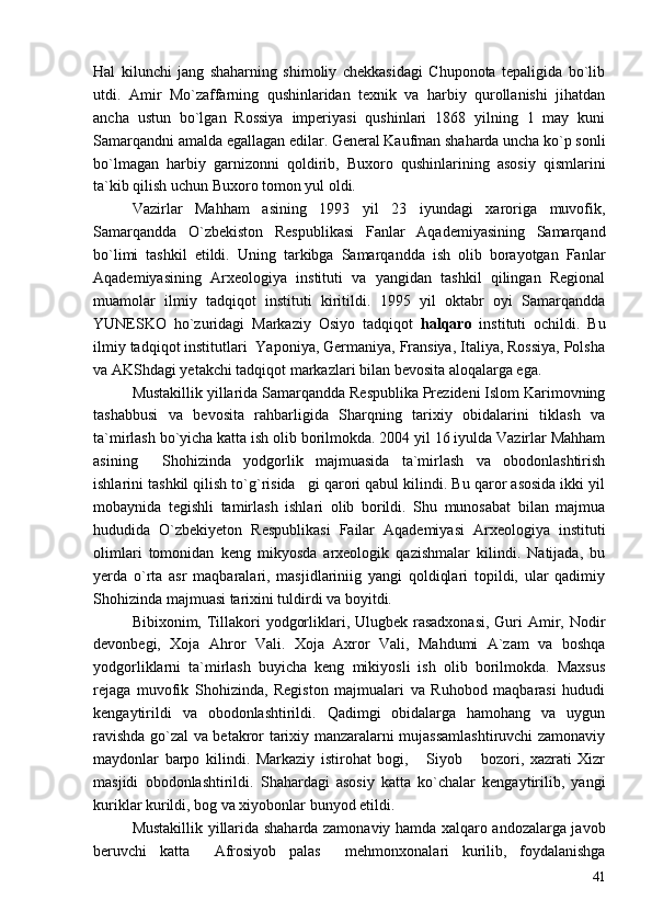 Hal   kilunchi   jang   shaharning   shimoliy   chekkasidagi   Chuponota   tepaligida   bo`lib
utdi.   Amir   Mo`zaffarning   qushinlaridan   texnik   va   harbiy   qurollanishi   jihatdan
ancha   ustun   bo`lgan   Rossiya   imperiyasi   qushinlari   1868   yilning   1   may   kuni
Samarqandni amalda egallagan edilar. General Kaufman shaharda uncha ko`p sonli
bo`lmagan   harbiy   garnizonni   qoldirib,   Buxoro   qushinlarining   asosiy   qismlarini
ta`kib qilish uchun Buxoro tomon yul oldi.
Vazirlar   Mahham   asining   1993   yil   23   iyundagi   xaroriga   muvofik,
Samarqandda   O`zbekiston   Respublikasi   Fanlar   Aqademiyasining   Samarqand
bo`limi   tashkil   etildi.   Uning   tarkibga   Samarqandda   ish   olib   borayotgan   Fanlar
Aqademiyasining   Arxeologiya   instituti   va   yangidan   tashkil   qilingan   Regional
muamolar   ilmiy   tadqiqot   instituti   kiritildi.   1995   yil   oktabr   oyi   Samarqandda
YUNESKO   ho`zuridagi   Markaziy   Osiyo   tadqiqot   halqaro   instituti   ochildi.   Bu
ilmiy tadqiqot institutlari  Yaponiya, Germaniya, Fransiya, Italiya, Rossiya, Polsha
va AKShdagi yetakchi tadqiqot markazlari bilan bevosita aloqalarga ega.
Mustakillik yillarida Samarqandda Respublika Prezideni Islom Karimovning
tashabbusi   va   bevosita   rahbarligida   Sharqning   tarixiy   obidalarini   tiklash   va
ta`mirlash bo`yicha katta ish olib borilmokda. 2004 yil 16 iyulda Vazirlar Mahham
asining   Shohizinda   yodgorlik   majmuasida   ta`mirlash   va   obodonlashtirish
ishlarini tashkil qilish to`g`risida gi qarori qabul kilindi. Bu qaror asosida ikki yil	

mobaynida   tegishli   tamirlash   ishlari   olib   borildi.   Shu   munosabat   bilan   majmua
hududida   O`zbekiyeton   Respublikasi   Failar   Aqademiyasi   Arxeologiya   instituti
olimlari   tomonidan   keng   mikyosda   arxeologik   qazishmalar   kilindi.   Natijada,   bu
yerda   o`rta   asr   maqbaralari,   masjidlariniig   yangi   qoldiqlari   topildi,   ular   qadimiy
Shohizinda majmuasi tarixini tuldirdi va boyitdi.
Bibixonim, Tillakori  yodgorliklari, Ulugbek rasadxonasi, Guri  Amir, Nodir
devonbegi,   Xoja   Ahror   Vali.   Xoja   Axror   Vali,   Mahdumi   A`zam   va   boshqa
yodgorliklarni   ta`mirlash   buyicha   keng   mikiyosli   ish   olib   borilmokda.   Maxsus
rejaga   muvofik   Shohizinda,   Registon   majmualari   va   Ruhobod   maqbarasi   hududi
kengaytirildi   va   obodonlashtirildi.   Qadimgi   obidalarga   hamohang   va   uygun
ravishda go`zal va betakror tarixiy manzaralarni mujassamlashtiruvchi zamonaviy
maydonlar   barpo   kilindi.   Markaziy   istirohat   bogi,   Siyob   bozori,   xazrati   Xizr	
 
masjidi   obodonlashtirildi.   Shahardagi   asosiy   katta   ko`chalar   kengaytirilib,   yangi
kuriklar kurildi, bog va xiyobonlar bunyod etildi.
Mustakillik yillarida shaharda zamonaviy hamda xalqaro andozalarga javob
beruvchi   katta   Afrosiyob   palas   mehmonxonalari   kurilib,   foydalanishga	
 
41 
