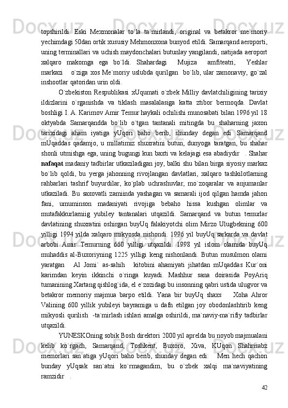 topshirildi.   Eski   Mexmonalar   to`la   ta`mirlandi,   original   va   betakror   me`moriy
yechimdagi 50dan ortik xususiy Mehmonxona bunyod etildi. Samarqand aeroporti,
uning terminallari va uchish maydonchalari butunlay yangilandi, natijada aeroport
xalqaro   makomga   ega   bo`ldi.   Shahardagi   Mujiza   amfiteatri,   Yeshlar  
markazi   o`ziga   xos   Me`moriy   uslubda   qurilgan     bo`lib,   ular   zamonaviy,   go`zal	

inshootlar qatoridan urin oldi.
O`zbekiston   Respublikasi   xUqumati   o`zbek   Milliy   davlatchiligining   tarixiy
ildizlarini   o`rganishda   va   tiklash   masalalasiga   katta   ztibor   bermoqda.   Davlat
boshligi I. A. Karimov Amir Temur haykali ochilishi munosabati bilan 1996 yil 18
oktyabda   Samarqandda   bo`lib   o`tgan   tantanali   mitingda   bu   shaharning   jaxon
tarixidagi   aham   iyatiga   yUqori   baho   berib,   shunday   degan   edi Samarqand	

mUqaddas   qadamjo,   u   millatimiz   shuxratini   butun,   dunyoga   taratgan,   bu   shahar
shonli utmishga ega, uning bugungi kun baxti va kelajagi esa abadiydir . Shahar	

nafaqat   madaniy tadbirlar utkaziladigan joy, balki shu bilan birga siyosiy markaz
bo`lib   qoldi,   bu   yerga   jahonning   rivojlangan   davlatlari,   xalqaro   tashkilotlarning
rahbarlari   tashrif   buyurdilar,   ko`plab   uchrashuvlar,   mo`zoqaralar   va   anjumanlar
utkaziladi.   Bu   saxovatli   zamiinda   yashagan   va   samarali   ijod   qilgan   hamda   jahon
fani,   umuminson   madaniyati   rivojiga   bebaho   hissa   kushgan   olimlar   va
mutafakkurlarniig   yubiley   tantanalari   utqazildi.   Samarqand   va   butun   temurlar
davlatining   shuxratini   oshirgan   buyUq   falakiyotchi   olim   Mirzo   Ulugbekning   600
yilligi   1994 yilda  xalqaro mikyosda  nishondi.  1996  yil   buyUq sarkarda  va  davlat
arbobi   Amir   Temurning   660   yilligi   utqazildi.   1998   yil   islom   olamida   buyUq
muhaddis   al-Buxoriyning   1225   yilligi   keng   nishonlandi.   Butun   musulmon   olami
yaratgan   Al   Jomi`   as-sahih   kitobini   ahamiyati   jihatdan   mUqaddas   Kur`oni	
 
karimdan   keyin   ikkinchi   o`ringa   kuyadi.   Mashhur   sana   doirasida   PoyAriq
tumanining Xartang qishlog`ida, el e`zozidagi bu insonning qabri ustida ulugvor va
betakror   memoriy   majmua   barpo   etildi.   Yana   bir   buyUq   shaxs     Xoha   Ahror	

Valining   600   yillik   yubileyi   bayramiga   u   dafn   etilgan   joy   obodonlashtirib   keng
mikyosli qurilish   -ta`mirlash ishlari amalga oshirildi, ma`naviy-ma`rifiy tadbirlar
utqazildi.
YUNESKOning sobik Bosh direktori 2000 yil aprelda bu noyob majmualani
kelib   ko`rgach,   Samarqand,   Toshkent,   Buxoro,   Xiva,   KUqon   Shahrisabz
memorlari   san`atiga   yUqori   baho   berib,   shunday   degan   edi:   Men   hech   qachon	

bunday   yUqsak   san`atni   ko`rmagandim,   bu   o`zbek   xalqi   ma`naviyatining
ramzidir .	

42 