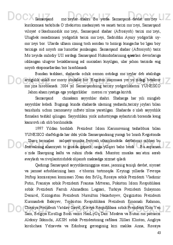 Samarqand     mo`zeylar   shahri.   Bu   yerda   Samarqand   davlat   mo`zey   -
kurikxonasi tarkibida O`zbekiston madaniyati va sanati tarixi mo`zeyi, Samarqand
viloyat   o`lkashunoslik   mo`zeyi,   Samarqand   shahar   (Afrosiyob)   tarixi   mo`zeyi,
Ulugbek   rasadxonasi   yodgorlik   tarixi   mo`zeyi,   Sadriddin   Ayniy   yodgorlik   uy-
mo`zeyi   bor.   Ularda   ulham   izning   tosh   asridan   to   hozirgi   kungacha   bo`lgan   boy
tarixiga   oid   noyob   ma`lumotlar   jamlangan.   Samarqand   shahar   (Afrosiyob)   tarix
Mo`zeyida  milodiy  UII   asrdagi   Samarqand  Hukmdorlarining   qasr lari   devorlariga
ishlangan   ulugvor   bezaklarning   asl   nusxalari   kuyilgan,   ular   jahon   tarixida   eng
noyob eksponatlardan biri hisoblanadi
Bundan   tashkari,   shaharda   ochik   osmon   ostidagi   mo`zeylar   deb   atalishga
arzigulik unlab me`moriy obidalar bor. Registon majmuasi yer yo`zidagi betakror
mo`jiza   hisoblanadi.   2004   yil   Samarqandning   tarixiy   yodgorliklarini   YUNESKO
Jahon aham iyatiga ega yodgorliklar  merosi ro`yxatiga kiritdi.	
 
Samarqand     chinakam   sayyohlar   shahri.   Shaharga   har   yili   minglab	

sayyohlar   keladi.   Bugungi   kunda   shaharda   ularning   yashashi,tarixiy   joylari   bilan
tanishishi   uchun   zamonaviy   infrato`zilma   yaratilgan.   Shaharda   o`nlab   sayyohlik
firmalari tashkil qilingan. Sayyohlikni yirik industriyaga aylantirish borasida keng
kamrovli ish olib borilmokda.
1997   Yildan   boshlab.   Prezident   Islom   Karimovning   tashabbusi   bilan
YUNESKO shafeligida har ikki yilda Samarqandning yuragi bo`lmish Registonda
Sharq taronalari  xalqaro musika festivali  utkazilmokda. davlatimiz rahbari  bu	
 
festivalning   ahamiyati   to`grisida   gapirib,   unga   yUqori   baho   berdi:   Bu   anjuman	

o`zida   Sharqning   kalbi   va   ruhini   ifoda   etadi.   Mumtoz   musika   san`atini   asrab
avaylash va rivojlantirishdek olijanob maksadga xizmat qiladi	

Qadimgi Samarqand sayyohlarninggina emas, jaonniig taniqli davlat, siyosat
va   jamoat   arboblarining   ham     e`tiborini   tortmoqda.   Keyingi   yillarda   Yevropa
Ittifoqi komissiyasi komissari Xvan den BrUq, Rossiya sobik Prezidenti Vladimir
Putin,   Fransiya   sobik   Prezidenti   Fransua   Mitteran,   Pokiston   Islom   Respublikasi
sobik   Prezidenti   Farruh   Ahmadkon   Legxari,   Turkiya   Prezidenti   Sulaymon
Demirel,   Kozogiston   Prezidenti   Nursulton   Nazarboyev,   Qirgiziston   Prezidenti
Kurmanbek   Bakiyev,   Tojikiston   Respublikasi   Prezidenti   Emomali   Rahmon,
Chexiya Prezidenti Vatslav Gavel, Koreya Respublikasi sobik Prezidenti Kim Yen
Sam, Belgiya Kirolligi Bosh vaziri HanLyUq Dax  Moskva va Butun rus patriarxi
Aleksiy   Ikkinchi,   AKSH   sobik   Prezidentining   rafikasi   Xillari   Klinton,   Angliya
kirolichasi   Yelzaveta   va   Edinburg   gersoginiig   kizi   malika   Anna,   Rossiya
43 