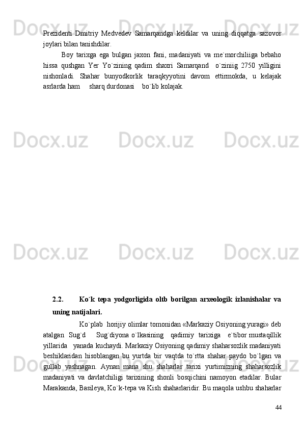 Prezidenti   Dmitriy   Medvedev   Samarqandga   keldilar   va   uning   diqqatga   sazovor
joylari bilan tanishdilar.
Boy   tarixga   ega   bulgan   jaxon   fani,   madaniyati   va   me`morchiliiga   bebaho
hissa   qushgan   Yer   Yo`zining   qadim   shaxri   Samarqand     o`ziniig   2750   yilligini
nishonladi.   Shahar   bunyodkorlik   taraqkyyotini   davom   ettirmokda,   u   kelajak
asrlarda ham   sharq durdonasi  bo`lib kolajak. 
2.2.           Ko`k   tepa   yodgorligida   oltb   borilgan   arxeologik   izlanishalar   va
uning natijalari.
Ko`plab  horijiy olimlar tomonidan «Markaziy Osiyoning yuragi» deb
atalgan   Sug`d   Sug`diyona o`lkasining     qadimiy   tarixiga     e`tibor mustaqillik

yillarida   yanada kuchaydi. Markaziy Osiyoning qadimiy shaharsozlik madaniyati
beshiklaridan   hisoblangan   bu   yurtda   bir   vaqtda   to`rtta   shahar   paydo   bo`lgan   va
gullab   yashnagan.   Aynan   mana   shu   shaharlar   tarixi   yurtimizning   shaharsozlik
madaniyati   va   davlatchiligi   tarixining   shonli   bosqichini   namoyon   etadilar.   Bular
Marakanda, Basileya, Ko`k-tepa va Kish shaharlaridir. Bu maqola ushbu shaharlar
44 