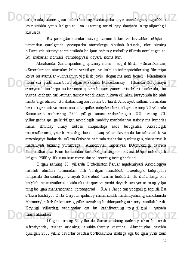 to`g`risida, ularning xarobalari bizning kunlargacha qaysi arxeologik yodgorliklar
ko`rinishida   yetib   kelganlar     va   ularning   tarixi   qay   darajada   o`rganilganligii
xususida.
Bu   jarangdor   nomlar   hozirgi   zamon   tillari   va   tovushlari   nUqtai   -
nazaridan   qaralganda   yevropacha   atamalarga   o`xshab   ketsada,   ular   bizning
o`lkamizda bir paytlar muomilada bo`lgan qadimiy mahalliy tillarda nomlanganlar.
Bu  shaharlar  nomlari  etimologiyasi  deyarli  noma`lum.
Marakanda.   Samarqandning   qadimiy   nomi       sug`d   tilida     «Smarakansa»,
«Smarakanda»  atamalari  bilan yuritilgan   va ko`plab tadqiqotchilarning fikrlariga
ko`ra bu atamalar «uchrashuv, yig`ilish joyi»   degan ma`noni beradi.   Marakanda
nomi esa   yurtimizni bosib olgan Aleksandr Makedonskiy   Iskandar Zulqarnayn
armiyasi  bilan birga bu tuproqqa qadam  bosgan yunon tarixchilari  asarlarida,   bu
yurtda kechgan turli-tuman tarixiy voqeliklarni hikoya qilinishi jarayonida ko`plab
marta tilga olinadi. Bu shaharning xarobalari bo`lmish Afrosiyob salkam bir asrdan
beri o`rganiladi va mana shu tadqiqotlar natijalari bois o`tgan asrning 70-yillarida
Samarqand   shahrining   2500   yilligi   sanasi   nishonlangan.   XX   asrning   70-
yillarigacha   qo`lga   kiritilgan   arxeologik   moddiy   manbalar   va   tarixiy   ma`lumotlar
mana   shunday   ilmiy   xulosa   chiqarishga   asos   bo`lganlar.   Arxeologik
materiallarning   yetarli   emasligi   bois     o`zoq   yillar   davomida   tarixshunoslik   va
arxeologiya fanlarida  «O`rta Osiyoda qadimda shaharlar qurilmagan, shaharsozlik
madaniyati   bizning   yurtimizga     Ahmoniylar   imperiyasi   hUqmronligi   davrida
Yaqin   Sharq   va   Eron   tomonidan   kirib   kelgan   degan»     xulosa   hUqmronlik   qilib
kelgan. 2500 yillik sana ham mana shu xulosaning tasdig`idek edi.
O`tgan   asrning   80 yillarda   O`zbekiston   Fanlar   aqademiyasi   Arxeologiya	

instituti   olimlari   tomonidan   olib   borilgan   murakkab   arxeologik   tadqiqotlar
natijasida   Surxondaryo   viloyati   SHerobod   tumani   hududida   ilk   shaharlarga   xos
ko`plab   xususiyatlarni  o`zida aks ettirgan va yoshi  deyarli uch yarim  ming yilga
teng bo`lgan shaharmonand  (protogorod   R.A.)  Jarqo`ton yodgorligi topildi. Bu	

o`lka n kashfiyot O`rta Osiyoda qadimiy shaharsozlik madaniyatining shakllanishi
Ahmoniylar kelishidan ming yillar avvalroq boshlanganligini ilmiy isbotlab berdi.
Keyingi   yillardagi   tadqiqotlar   esa   bu   kashfiyotning   to`g`riligini     yanada
mustahkamladi.
  O`tgan   asrning   90-yillarida   Samarqandning   qadimiy   o`rni   bo`lmish
Afrosiyobda,   shahar   arkining   janubiy-sharqiy   qismida,   Ahmoniylar   davrida
qurilgan 2500 yillik devorlar ostidan b o`lka simon shaklga ega bo`lgan yirik xom
45 
