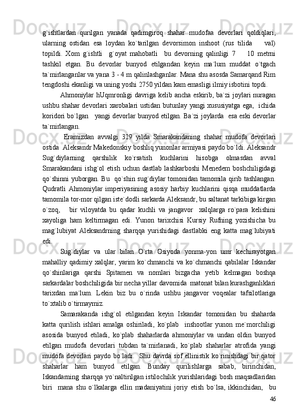 g`ishtlardan   qurilgan   yanada   qadimgiroq   shahar   mudofaa   devorlari   qoldiqlari,
ularning   ostidan   esa   loydan   ko`tarilgan   devorsimon   inshoot   (rus   tilida     val)
topildi.   Xom   g`ishtli     g`oyat   mahobatli     bu   devorning   qalinligi   7     10   metrni	

tashkil   etgan.   Bu   devorlar   bunyod   etilgandan   keyin   ma`lum   muddat   o`tgach
ta`mirlanganlar va yana 3 - 4 m qalinlashganlar. Mana shu asosda Samarqand Rim
tengdoshi ekanligi va uning yoshi 2750 yildan kam emasligi ilmiy isbotini topdi.
Ahmoniylar  hUqmronligi davriga kelib ancha eskirib, ba`zi joylari  nuragan
ushbu shahar devorlari xarobalari ustidan butunlay yangi xususiyatga ega,   ichida
koridori bo`lgan    yangi devorlar bunyod etilgan. Ba`zi joylarda   esa eski devorlar
ta`mirlangan.  
  Eramizdan   avvalgi   329   yilda   Smarakandaning   shahar   mudofa   devorlari
ostida  Aleksandr Makedonskiy boshliq yunonlar armiyasi paydo bo`ldi. Aleksandr
Sug`diylarning   qarshilik   ko`rsatish   kuchlarini   hisobga   olmasdan   avval
Smarakandani   ishg`ol   etish   uchun  dastlab   lashkarboshi   Menedem   boshchiligidagi
qo`shinni yuborgan. Bu   qo`shin sug`diylar tomonidan tamomila qirib tashlangan.
Qudratli   Ahmoniylar   imperiyasining   asosiy   harbiy   kuchlarini   qisqa   muddatlarda
tamomila tor-mor qilgan iste`dodli sarkarda Aleksandr, bu saltanat tarkibiga kirgan
o`zoq,       bir   viloyatda   bu   qadar   kuchli   va   jangavor     xalqlarga   ro`para   kelishini
xayoliga   ham   keltirmagan   edi.   Yunon   tarixchisi   Kursiy   Rufning   yozishicha   bu
mag`lubiyat   Aleksandrning   sharqqa   yurishidagi   dastlabki   eng   katta   mag`lubiyati
edi. 
Sug`diylar   va   ular   bilan   O`rta   Osiyoda   yonma-yon   umr   kechirayotgan
mahalliy   qadimiy   xalqlar,   yarim   ko`chmanchi   va   ko`chmanchi   qabilalar   Iskandar
qo`shinlariga   qarshi   Spitamen   va   nomlari   bizgacha   yetib   kelmagan   boshqa
sarkardalar boshchiligida bir necha yillar davomida  matonat bilan kurashganliklari
tarixdan   ma`lum.   Lekin   biz   bu   o`rinda   ushbu   jangavor   voqealar   tafsilotlariga
to`xtalib o`tirmaymiz.  
Samarakanda   ishg`ol   etilgandan   keyin   Iskandar   tomonidan   bu   shaharda
katta   qurilish   ishlari   amalga   oshiriladi,   ko`plab     inshootlar   yunon   me`morchiligi
asosida   bunyod   etiladi,   ko`plab   shaharlarda   ahmoniylar   va   undan   oldin   bunyod
etilgan   mudofa   devorlari   tubdan   ta`mirlanadi,   ko`plab   shaharlar   atrofida   yangi
mudofa devorlari paydo bo`ladi.   Shu davrda sof ellinistik ko`rinishdagi bir qator
shaharlar   ham   bunyod   etilgan.   Bunday   qurilishlarga   sabab,   birinchidan,
Iskandarning sharqqa yo`naltirilgan istilochilik yurishlaridagi bosh maqsadlaridan
biri     mana   shu   o`lkalarga   ellin   madaniyatini   joriy   etish   bo`lsa,   ikkinchidan,     bu
46 