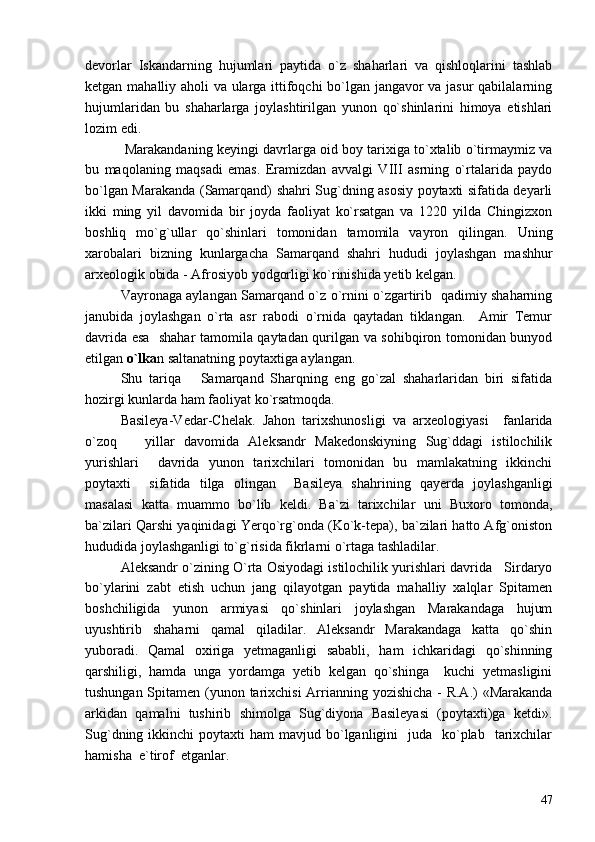 devorlar   Iskandarning   hujumlari   paytida   o`z   shaharlari   va   qishloqlarini   tashlab
ketgan mahalliy aholi va ularga ittifoqchi bo`lgan jangavor va jasur qabilalarning
hujumlaridan   bu   shaharlarga   joylashtirilgan   yunon   qo`shinlarini   himoya   etishlari
lozim edi.   
 Marakandaning keyingi davrlarga oid boy tarixiga to`xtalib o`tirmaymiz va
bu   maqolaning   maqsadi   emas.   Eramizdan   avvalgi   VIII   asrning   o`rtalarida   paydo
bo`lgan Marakanda (Samarqand) shahri Sug`dning asosiy poytaxti sifatida deyarli
ikki   ming   yil   davomida   bir   joyda   faoliyat   ko`rsatgan   va   1220   yilda   Chingizxon
boshliq   mo`g`ullar   qo`shinlari   tomonidan   tamomila   vayron   qilingan.   Uning
xarobalari   bizning   kunlargacha   Samarqand   shahri   hududi   joylashgan   mashhur
arxeologik obida - Afrosiyob yodgorligi ko`rinishida yetib kelgan. 
Vayronaga aylangan Samarqand o`z o`rnini o`zgartirib   qadimiy shaharning
janubida   joylashgan   o`rta   asr   rabodi   o`rnida   qaytadan   tiklangan.     Amir   Temur
davrida esa   shahar tamomila qaytadan qurilgan va sohibqiron tomonidan bunyod
etilgan  o`lka n saltanatning poytaxtiga aylangan. 
Shu   tariqa       Samarqand   Sharqning   eng   go`zal   shaharlaridan   biri   sifatida
hozirgi kunlarda ham faoliyat ko`rsatmoqda.
Basileya-Vedar-Chelak.   Jahon   tarixshunosligi   va   arxeologiyasi     fanlarida
o`zoq       yillar   davomida   Aleksandr   Makedonskiyning   Sug`ddagi   istilochilik
yurishlari     davrida   yunon   tarixchilari   tomonidan   bu   mamlakatning   ikkinchi
poytaxti     sifatida   tilga   olingan     Basileya   shahrining   qayerda   joylashganligi
masalasi   katta   muammo   bo`lib   keldi.   Ba`zi   tarixchilar   uni   Buxoro   tomonda,
ba`zilari Qarshi yaqinidagi Yerqo`rg`onda (Ko`k-tepa), ba`zilari hatto Afg`oniston
hududida joylashganligi to`g`risida fikrlarni o`rtaga tashladilar.
Aleksandr o`zining O`rta Osiyodagi istilochilik yurishlari davrida   Sirdaryo
bo`ylarini   zabt   etish   uchun   jang   qilayotgan   paytida   mahalliy   xalqlar   Spitamen
boshchiligida   yunon   armiyasi   qo`shinlari   joylashgan   Marakandaga   hujum
uyushtirib   shaharni   qamal   qiladilar.   Aleksandr   Marakandaga   katta   qo`shin
yuboradi.   Qamal   oxiriga   yetmaganligi   sababli,   ham   ichkaridagi   qo`shinning
qarshiligi,   hamda   unga   yordamga   yetib   kelgan   qo`shinga     kuchi   yetmasligini
tushungan Spitamen (yunon tarixchisi  Arrianning yozishicha  - R.A.) «Marakanda
arkidan   qamalni   tushirib   shimolga   Sug`diyona   Basileyasi   (poytaxti)ga   ketdi».
Sug`dning  ikkinchi  poytaxti  ham  mavjud  bo`lganligini     juda    ko`plab     tarixchilar
hamisha  e`tirof  etganlar. 
47 