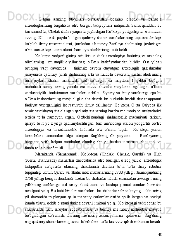   O`tgan   asrning   90-yillari   o`rtalaridan   boshlab   o`zbek   va   franso`z
arxeologlarining   birgalikda   olib   borgan   tadqiqotlari   natijasida   Samarqanddan   30
km shimolda, Chelak shahri yaqinida joylashgan Ko`ktepa yodgorligida eramizdan
avvalgi XI  - asrda paydo bo`lgan qadimiy shahar  xarobalarining topilishi  fandagi
ko`plab   ilmiy   muammolarni,   jumladan   afsonaviy   Basileya   shahrining   joylashgan
o`rni xususidagi  taxminlarni  ham oydinlashtirishga olib keldi.
Ko`ktepa   yodgorligining   ochilishi   o`zbek   arxeologiya   fanining   va   arxeolog
olimlarning     mustaqillik   yillaridagi   o`lka n   kashfiyotlaridan   biridir.   O`n   yildan
ortiqroq   vaqt   davomida       tinimsiz   davom   etayotgan   arxeologik   qazishmalar
jarayonida qadimiy   yirik shaharning arki va mudofa devorlari, shahar aholisining
turar-joylari,   shahar   markazida   qad   ko`targan   va   maydoni   1   gektar   bo`lgan
mahobatli   saroy,   uning   yonida   esa   xuddi   shuncha   maydonni   egallagan   o`lka n
zardushtiylik   ibodatxonasi   xarobalari   ochildi.   Siyosiy   va   diniy   xarakterga   ega   bu
o`lka n inshootlarning mavjudligi  o`sha davrda bu hududda kuchli  davlat apparati
faoliyat   yuritganligini   ko`rsatuvchi   ilmiy   dalillardir.   Ko`ktepa   O`rta   Osiyoda   ilk
temir davridayoq shakllangan qadimiy shaharning barcha me`moriy xususiyatlarini
o`zida   to`la   namoyon   etgan,   O`zbekistondagi   shaharsozlik   madaniyati   tarixini
qariyb   to`rt   yo`z   yilga   qadimiylashtirgan,   tom   ma`nodagi   etalon   yodgorlik   bo`lib
arxeologiya   va   tarixshunoslik   fanlarida   o`z   o`rnini   topdi.     Ko`ktepa   yunon
tarixchilari   tomonidan   tilga   olingan   Sug`dning   ilk   poytaxti   -     Basileyaning
bizgacha   yetib   kelgan   xarobalari   ekanligi   ilmiy   jihatdan   tamoman   isbotlandi   va
fanda to`la e`tirof etildi.
Marakanda   (Samarqand),   Ko`k-tepa   (Chelak,   Chelak,   Qarshi)   va   Kish
(Kesh,   Shahrisabz)   shaharlari   xarobalarida   olib   borilgan   o`zoq   yillik     arxeologik
tadqiqotlar   natijasida   ularning   shakllanish   davrlari   to`la   to`la   ilmiy   isbotini
topganligi uchun Qarshi va Shahrisabz shaharlarining 2700 yilligi, Samarqandning
2750 yilligi keng nishonlandi. Lekin bu shaharlar ichida eramizdan avvalgi I-ming
yillikning   boshlariga   oid   saroy,   ibodatxona   va   boshqa   jamoat   binolari   hozircha
ochilgani yo`q. Bu kabi binolar xarobalari  bu shaharlar ichida keyingi   ikki ming
yil   davomida   to`plangan   qalin   madaniy   qatlamlar   ostida   qolib   ketgan   va   hozirgi
kunda ularni ochib o`rganishning deyarli imkoni yo`q.   Ko`ktepagi tadqiqotlar bu
shaharlarda   ham   saroylar,   ibodatxonalar   va   boshqa   me`moriy   inshootlar   mavjud
bo`lganligini   ko`rsatadi,   ularning   me`moriy   xususiyatlarini,   qolaversa     Sug`dning
eng qadimiy shaharlarining ichki  to`zilishini  to`la tasavvur qilish imkonini beradi.
48 