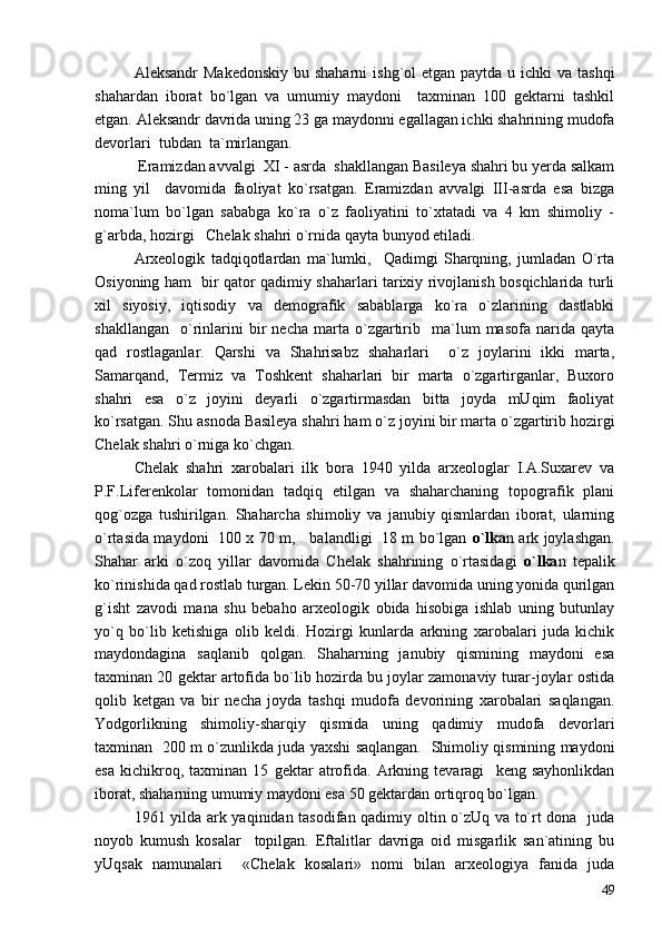 Aleksandr  Makedonskiy  bu shaharni  ishg`ol  etgan paytda u ichki  va tashqi
shahardan   iborat   bo`lgan   va   umumiy   maydoni     taxminan   100   gektarni   tashkil
etgan. Aleksandr davrida uning 23 ga maydonni egallagan ichki shahrining mudofa
devorlari  tubdan  ta`mirlangan. 
 Eramizdan avvalgi  XI - asrda  shakllangan Basileya shahri bu yerda salkam
ming   yil     davomida   faoliyat   ko`rsatgan.   Eramizdan   avvalgi   III-asrda   esa   bizga
noma`lum   bo`lgan   sababga   ko`ra   o`z   faoliyatini   to`xtatadi   va   4   km   shimoliy   -
g`arbda, hozirgi   Chelak shahri o`rnida qayta bunyod etiladi.
Arxeologik   tadqiqotlardan   ma`lumki,     Qadimgi   Sharqning,   jumladan   O`rta
Osiyoning ham   bir qator qadimiy shaharlari tarixiy rivojlanish bosqichlarida turli
xil   siyosiy,   iqtisodiy   va   demografik   sabablarga   ko`ra   o`zlarining   dastlabki
shakllangan     o`rinlarini   bir   necha   marta   o`zgartirib    ma`lum   masofa   narida   qayta
qad   rostlaganlar.   Qarshi   va   Shahrisabz   shaharlari     o`z   joylarini   ikki   marta,
Samarqand,   Termiz   va   Toshkent   shaharlari   bir   marta   o`zgartirganlar,   Buxoro
shahri   esa   o`z   joyini   deyarli   o`zgartirmasdan   bitta   joyda   mUqim   faoliyat
ko`rsatgan. Shu asnoda Basileya shahri ham o`z joyini bir marta o`zgartirib hozirgi
Chelak shahri o`rniga ko`chgan.
Chelak   shahri   xarobalari   ilk   bora   1940   yilda   arxeologlar   I.A.Suxarev   va
P.F.Liferenkolar   tomonidan   tadqiq   etilgan   va   shaharchaning   topografik   plani
qog`ozga   tushirilgan.   Shaharcha   shimoliy   va   janubiy   qismlardan   iborat,   ularning
o`rtasida maydoni   100 x 70 m,     balandligi   18 m bo`lgan   o`lka n ark joylashgan.
Shahar   arki   o`zoq   yillar   davomida   Chelak   shahrining   o`rtasidagi   o`lka n   tepalik
ko`rinishida qad rostlab turgan. Lekin 50-70 yillar davomida uning yonida qurilgan
g`isht   zavodi   mana   shu   bebaho   arxeologik   obida   hisobiga   ishlab   uning   butunlay
yo`q   bo`lib   ketishiga   olib   keldi.   Hozirgi   kunlarda   arkning   xarobalari   juda   kichik
maydondagina   saqlanib   qolgan.   Shaharning   janubiy   qismining   maydoni   esa
taxminan 20 gektar artofida bo`lib hozirda bu joylar zamonaviy turar-joylar ostida
qolib   ketgan   va   bir   necha   joyda   tashqi   mudofa   devorining   xarobalari   saqlangan.
Yodgorlikning   shimoliy-sharqiy   qismida   uning   qadimiy   mudofa   devorlari
taxminan   200 m o`zunlikda juda yaxshi saqlangan.   Shimoliy qismining maydoni
esa   kichikroq,   taxminan   15   gektar   atrofida.   Arkning   tevaragi     keng   sayhonlikdan
iborat, shaharning umumiy maydoni esa 50 gektardan ortiqroq bo`lgan. 
1961 yilda ark yaqinidan tasodifan qadimiy oltin o`zUq va to`rt dona   juda
noyob   kumush   kosalar     topilgan.   Eftalitlar   davriga   oid   misgarlik   san`atining   bu
yUqsak   namunalari     «Chelak   kosalari»   nomi   bilan   arxeologiya   fanida   juda
49 