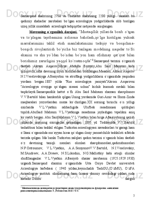 Samarqand   shahrining   2750   va   Toshkent   shahrining   2200   yilligi     sanalari   bu
qadimiy   shaharlar   xarobalari   bo`lgan   arxeologiya   yodgorliklarda   olib   borilgan
uzoq yillik murakkab  arxeologik tadqiqotlar natijasida  aniqlangan.
Mavzuning   o`rganilish   darajasi.   “Mustaqillik   yillarida   bosib   o`tgan
va   to`plagan   tajribamizni   xolisona   baholash,qo`lga   kiritilgan   yuksak
marralarimizni   tahlil   etish   mamlakatimizni   tadrijiy   va   bosqichma-
bosqich   rivojlantirish   bo`yicha   biz   tanlagan   modelning   naqadar   to`fri
ekanini   va   shu   yo`ldan   bo`ndan   bo`yon   ham   ofishmay   qat`iyat   bilan
borishimiz   zarurligini   yaqqol   ko`rsatmoqda” 3
. Samarqand   tarixini   o`rganish
dastlab   Akram   Asqarov,Mirza   Abdulla   Buxoriy,Abu   Said   Maxsum   kabi
qiziquvchi,usha davrning ziyoli kishilaridan boshlangan.Masalan, Akram Asqarov
N.I.Veselovskiyga   Afrasiyobni   va   atrofdagi   yodgorliklarni   o`rganishda   yaqindan
yordam   bergan.1887   yilda   Rus   arxeologiya   jamiyati Akrom   Asqarovni 
Arxeologiya   rivojiga   qo`shgan   xissasi   uchun   kichik   kumush   medali   bilan	
 
taqdirlaydi.Samarqandlik   hattot   o`fli   Abu   Said   Mahsum   shaxsan   sharqshunos
V.V.Bartold   bilan   hamkorlik   qilgan.Uning   yordamida   Guri-Amir   va   Shoxi-Zinda
maqbaralari   yozuvlaridan   nusxa   ko`chirilgan.XX   asrning   birinchi   o`n   yilligi
oxirlarida   V.L.Vyatkin   rahbarligida   Ulufbek   rasadxonasi   qoldiqlari
topildi.AbuSaid   Mahsum   V.L.Vyatkinga   rasadxona   joylashgan   tepalikni   aniq
ko`rsatib bergan. Abu Said Mahsum V.L.Vyatkin bilan birga Afrasiyobning qazish
ishlarida   umrining   oxirigacha   qatnashgan.   1895   yil   Toshkentda   V.V.Bartold
tashabbusi bilan tashkil etilgan Turkiston arxeologiyasi xavaskorlari to`garagi ham
o`lkani o`rganishda mo`ayyan hissa qo`shgan ilmiy jamoatchilik tashkiloti sifatida
tarixda qolgan. Ma`lumki Turkiston xalqlari qadim tarixini o`rganish bilan dastlab
o`z   davrining   taniqli   nsonlari   olimlari   sharqshunoslari,qadimshunoslari
N.P.Ostroumov,   V.L.Vyatkin,   A.A.SemyonovV.V.Bartold,   N.I.Veselovskiy,
M.SAndreev,   A.A.Divaev,   N.S.Likoshin,   N.G.Mallistkiy   kabi   atoqli   olimlar
shufillanganlar.   V.L.Vyatkin   Afrasiyob   shaxar   xarobasini   (1925.1929.1930)
urgandi.Samarqand   shaxrini   o`rganishda   Urta   Osiyo   Davlat   universiteti
Arxeologiya   kafedrasi   (   1940   yildan,keyinchalik   TashGU,(O`zMU),   O`zFA
Arxeologiya   instituti   olimlarining   ham   hissasi   doimiy   ravishdagi   ishlari   juda
kattadir.Ushbu   dargoh
3
 Мамлакатимизда демократик ислоҳатларни янада чуқурлаштириш ва фуқоролик жамиятини 
ривожлантириш концепцияси.Т.,Ўзбекистон.2010.7-8 б.
5 