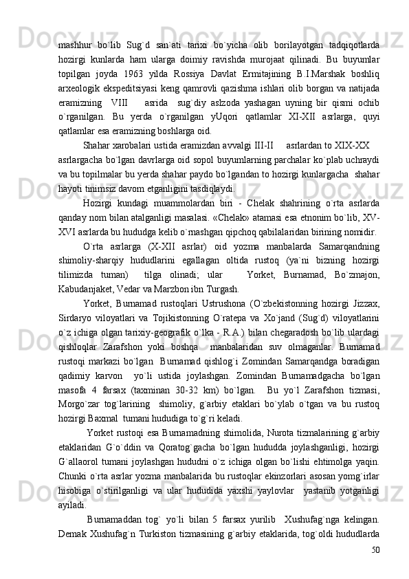 mashhur   bo`lib   Sug`d   san`ati   tarixi   bo`yicha   olib   borilayotgan   tadqiqotlarda
hozirgi   kunlarda   ham   ularga   doimiy   ravishda   murojaat   qilinadi.   Bu   buyumlar
topilgan   joyda   1963   yilda   Rossiya   Davlat   Ermitajining   B.I.Marshak   boshliq
arxeologik  ekspeditsiyasi   keng   qamrovli   qazishma   ishlari   olib  borgan  va   natijada
eramizning     VIII     asrida     sug`diy   aslzoda   yashagan   uyning   bir   qismi   ochib
o`rganilgan.   Bu   yerda   o`rganilgan   yUqori   qatlamlar   XI-XII   asrlarga,   quyi
qatlamlar esa eramizning boshlarga oid.
Shahar xarobalari ustida eramizdan avvalgi III-II   asrlardan to XIX-XX 	
 
asrlargacha bo`lgan davrlarga oid sopol  buyumlarning parchalar ko`plab uchraydi
va bu topilmalar bu yerda shahar paydo bo`lgandan to hozirgi kunlargacha  shahar
hayoti tinimsiz davom etganligini tasdiqlaydi.
Hozirgi   kundagi   muammolardan   biri   -   Chelak   shahrining   o`rta   asrlarda
qanday nom bilan atalganligi masalasi. «Chelak» atamasi esa etnonim bo`lib, XV-
XVI asrlarda bu hududga kelib o`rnashgan qipchoq qabilalaridan birining nomidir. 
O`rta   asrlarga   (X-XII   asrlar)   oid   yozma   manbalarda   Samarqandning
shimoliy-sharqiy   hududlarini   egallagan   oltida   rustoq   (ya`ni   bizning   hozirgi
tilimizda   tuman)     tilga   olinadi;   ular     Yorket,   Burnamad,   Bo`zmajon,	

Kabudanjaket, Vedar va Marzbon ibn Turgash. 
Yorket,   Burnamad   rustoqlari   Ustrushona   (O`zbekistonning   hozirgi   Jizzax,
Sirdaryo   viloyatlari   va   Tojikistonning   O`ratepa   va   Xo`jand   (Sug`d)   viloyatlarini
o`z ichiga olgan tarixiy-geografik o`lka - R.A.) bilan chegaradosh bo`lib ulardagi
qishloqlar   Zarafshon   yoki   boshqa     manbalaridan   suv   olmaganlar.   Burnamad
rustoqi   markazi   bo`lgan     Burnamad   qishlog`i   Zomindan   Samarqandga   boradigan
qadimiy   karvon     yo`li   ustida   joylashgan.   Zomindan   Burnamadgacha   bo`lgan
masofa   4   farsax   (taxminan   30-32   km)   bo`lgan.     Bu   yo`l   Zarafshon   tizmasi,
Morgo`zar   tog`larining     shimoliy,   g`arbiy   etaklari   bo`ylab   o`tgan   va   bu   rustoq
hozirgi Baxmal  tumani hududiga to`g`ri keladi.
  Yorket   rustoqi   esa   Burnamadning   shimolida,   Nurota   tizmalarining   g`arbiy
etaklaridan   G`o`ddin   va   Qoratog`gacha   bo`lgan   hududda   joylashganligi,   hozirgi
G`allaorol   tumani   joylashgan   hududni   o`z   ichiga   olgan   bo`lishi   ehtimolga   yaqin.
Chunki o`rta asrlar yozma manbalarida bu rustoqlar ekinzorlari asosan yomg`irlar
hisobiga   o`stirilganligi   va   ular   hududida   yaxshi   yaylovlar     yastanib   yotganligi
ayiladi. 
  Burnamaddan   tog`   yo`li   bilan   5   farsax   yurilib     Xushufag`nga   kelingan.
Demak  Xushufag`n  Turkiston  tizmasining   g`arbiy  etaklarida,  tog`oldi  hududlarda
50 