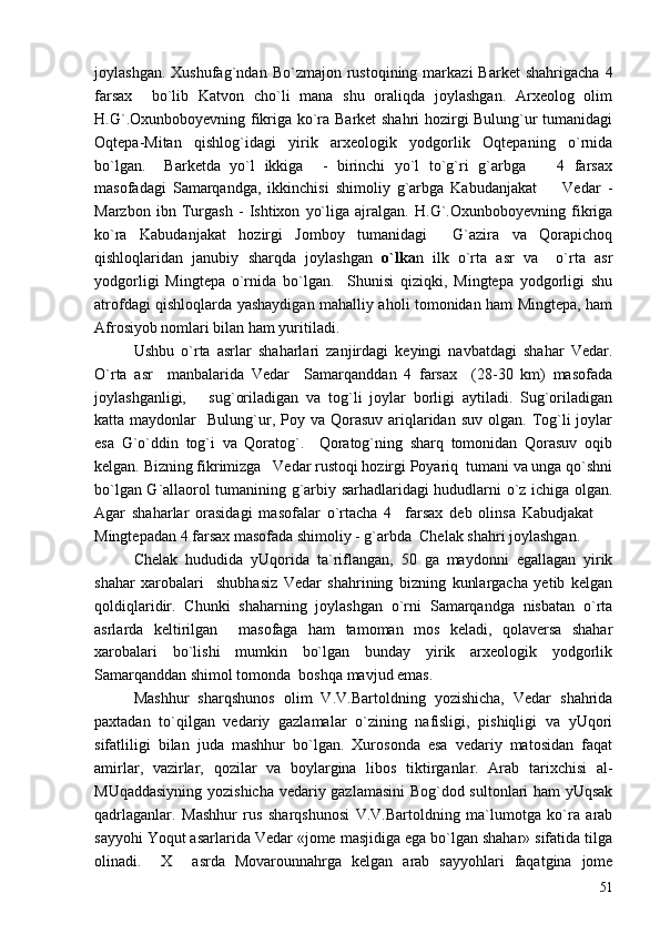 joylashgan.  Xushufag`ndan   Bo`zmajon  rustoqining   markazi  Barket   shahrigacha  4
farsax     bo`lib   Katvon   cho`li   mana   shu   oraliqda   joylashgan.   Arxeolog   olim
H.G`.Oxunboboyevning fikriga ko`ra Barket shahri  hozirgi Bulung`ur tumanidagi
Oqtepa-Mitan   qishlog`idagi   yirik   arxeologik   yodgorlik   Oqtepaning   o`rnida
bo`lgan.     Barketda   yo`l   ikkiga     -   birinchi   yo`l   to`g`ri   g`arbga     4   farsax
masofadagi   Samarqandga,   ikkinchisi   shimoliy   g`arbga   Kabudanjakat     Vedar   -

Marzbon   ibn   Turgash   -   Ishtixon   yo`liga   ajralgan.   H.G`.Oxunboboyevning   fikriga
ko`ra   Kabudanjakat   hozirgi   Jomboy   tumanidagi     G`azira   va   Qorapichoq
qishloqlaridan   janubiy   sharqda   joylashgan   o`lka n   ilk   o`rta   asr   va     o`rta   asr
yodgorligi   Mingtepa   o`rnida   bo`lgan.     Shunisi   qiziqki,   Mingtepa   yodgorligi   shu
atrofdagi qishloqlarda yashaydigan mahalliy aholi tomonidan ham Mingtepa, ham
Afrosiyob nomlari bilan ham yuritiladi.
Ushbu   o`rta   asrlar   shaharlari   zanjirdagi   keyingi   navbatdagi   shahar   Vedar.
O`rta   asr     manbalarida   Vedar     Samarqanddan   4   farsax     (28-30   km)   masofada
joylashganligi,       sug`oriladigan   va   tog`li   joylar   borligi   aytiladi.   Sug`oriladigan
katta maydonlar    Bulung`ur, Poy  va Qorasuv  ariqlaridan  suv  olgan.  Tog`li   joylar
esa   G`o`ddin   tog`i   va   Qoratog`.     Qoratog`ning   sharq   tomonidan   Qorasuv   oqib
kelgan. Bizning fikrimizga   Vedar rustoqi hozirgi Poyariq  tumani va unga qo`shni
bo`lgan G`allaorol tumanining g`arbiy sarhadlaridagi hududlarni o`z ichiga olgan.
Agar   shaharlar   orasidagi   masofalar   o`rtacha   4     farsax   deb   olinsa   Kabudjakat  	

Mingtepadan 4 farsax masofada shimoliy - g`arbda  Chelak shahri joylashgan.  
Chelak   hududida   yUqorida   ta`riflangan,   50   ga   maydonni   egallagan   yirik
shahar   xarobalari     shubhasiz   Vedar   shahrining   bizning   kunlargacha   yetib   kelgan
qoldiqlaridir.   Chunki   shaharning   joylashgan   o`rni   Samarqandga   nisbatan   o`rta
asrlarda   keltirilgan     masofaga   ham   tamoman   mos   keladi,   qolaversa   shahar
xarobalari   bo`lishi   mumkin   bo`lgan   bunday   yirik   arxeologik   yodgorlik
Samarqanddan shimol tomonda  boshqa mavjud emas.
Mashhur   sharqshunos   olim   V.V.Bartoldning   yozishicha,   Vedar   shahrida
paxtadan   to`qilgan   vedariy   gazlamalar   o`zining   nafisligi,   pishiqligi   va   yUqori
sifatliligi   bilan   juda   mashhur   bo`lgan.   Xurosonda   esa   vedariy   matosidan   faqat
amirlar,   vazirlar,   qozilar   va   boylargina   libos   tiktirganlar.   Arab   tarixchisi   al-
MUqaddasiyning yozishicha vedariy gazlamasini  Bog`dod sultonlari ham  yUqsak
qadrlaganlar.   Mashhur   rus   sharqshunosi   V.V.Bartoldning   ma`lumotga   ko`ra   arab
sayyohi Yoqut asarlarida Vedar «jome masjidiga ega bo`lgan shahar» sifatida tilga
olinadi.     X     asrda   Movarounnahrga   kelgan   arab   sayyohlari   faqatgina   jome
51 