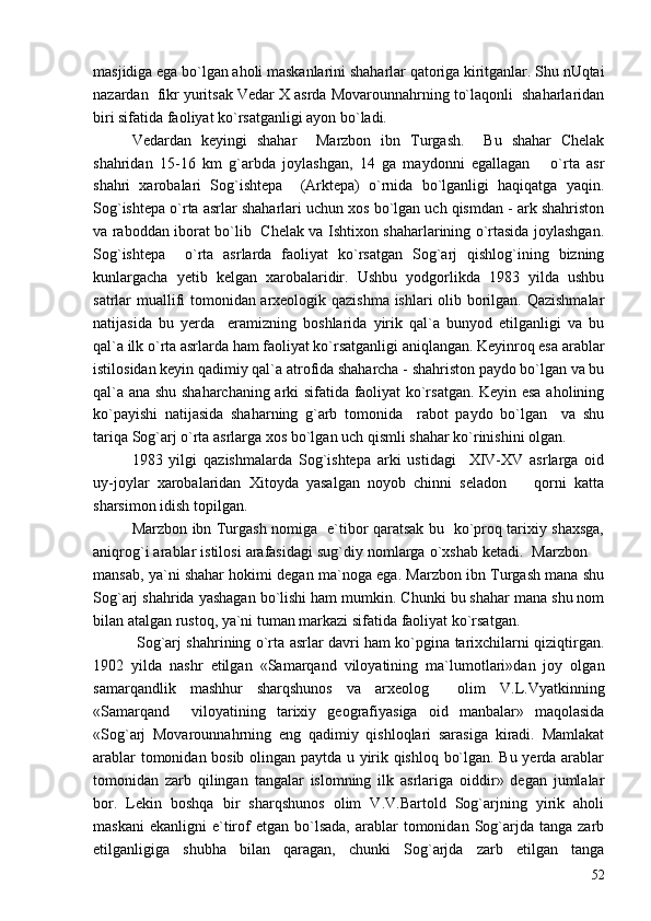 masjidiga ega bo`lgan aholi maskanlarini shaharlar qatoriga kiritganlar. Shu nUqtai
nazardan  fikr yuritsak Vedar X asrda Movarounnahrning to`laqonli  shaharlaridan
biri sifatida faoliyat ko`rsatganligi ayon bo`ladi. 
Vedardan   keyingi   shahar     Marzbon   ibn   Turgash.     Bu   shahar   Chelak
shahridan   15-16   km   g`arbda   joylashgan,   14   ga   maydonni   egallagan       o`rta   asr
shahri   xarobalari   Sog`ishtepa     (Arktepa)   o`rnida   bo`lganligi   haqiqatga   yaqin.
Sog`ishtepa o`rta asrlar shaharlari uchun xos bo`lgan uch qismdan - ark shahriston
va raboddan iborat bo`lib   Chelak va Ishtixon shaharlarining o`rtasida joylashgan.
Sog`ishtepa     o`rta   asrlarda   faoliyat   ko`rsatgan   Sog`arj   qishlog`ining   bizning
kunlargacha   yetib   kelgan   xarobalaridir.   Ushbu   yodgorlikda   1983   yilda   ushbu
satrlar muallifi tomonidan arxeologik qazishma ishlari olib borilgan. Qazishmalar
natijasida   bu   yerda     eramizning   boshlarida   yirik   qal`a   bunyod   etilganligi   va   bu
qal`a ilk o`rta asrlarda ham faoliyat ko`rsatganligi aniqlangan. Keyinroq esa arablar
istilosidan keyin qadimiy qal`a atrofida shaharcha - shahriston paydo bo`lgan va bu
qal`a ana shu shaharchaning arki sifatida faoliyat ko`rsatgan. Keyin esa aholining
ko`payishi   natijasida   shaharning   g`arb   tomonida     rabot   paydo   bo`lgan     va   shu
tariqa Sog`arj o`rta asrlarga xos bo`lgan uch qismli shahar ko`rinishini olgan. 
1983   yilgi   qazishmalarda   Sog`ishtepa   arki   ustidagi     XIV-XV   asrlarga   oid
uy-joylar   xarobalaridan   Xitoyda   yasalgan   noyob   chinni   seladon     qorni   katta
sharsimon idish topilgan. 
Marzbon ibn Turgash nomiga   e`tibor qaratsak bu   ko`proq tarixiy shaxsga,
aniqrog`i arablar istilosi arafasidagi sug`diy nomlarga o`xshab ketadi.  Marzbon 	

mansab, ya`ni shahar hokimi degan ma`noga ega. Marzbon ibn Turgash mana shu
Sog`arj shahrida yashagan bo`lishi ham mumkin. Chunki bu shahar mana shu nom
bilan atalgan rustoq, ya`ni tuman markazi sifatida faoliyat ko`rsatgan. 
  Sog`arj shahrining o`rta asrlar davri ham ko`pgina tarixchilarni qiziqtirgan.
1902   yilda   nashr   etilgan   «Samarqand   viloyatining   ma`lumotlari»dan   joy   olgan
samarqandlik   mashhur   sharqshunos   va   arxeolog     olim   V.L.Vyatkinning
«Samarqand     viloyatining   tarixiy   geografiyasiga   oid   manbalar»   maqolasida
«Sog`arj   Movarounnahrning   eng   qadimiy   qishloqlari   sarasiga   kiradi.   Mamlakat
arablar tomonidan bosib olingan paytda u yirik qishloq bo`lgan. Bu yerda arablar
tomonidan   zarb   qilingan   tangalar   islomning   ilk   asrlariga   oiddir»   degan   jumlalar
bor.   Lekin   boshqa   bir   sharqshunos   olim   V.V.Bartold   Sog`arjning   yirik   aholi
maskani  ekanligni   e`tirof  etgan   bo`lsada,   arablar  tomonidan  Sog`arjda   tanga  zarb
etilganligiga   shubha   bilan   qaragan,   chunki   Sog`arjda   zarb   etilgan   tanga
52 