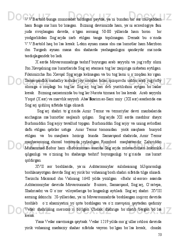 V.V.Bartold  bunga  munosabat   bildirgan  paytda,   ya`ni  bundan  bir   asr  mUqaddam
ham   fanga   ma`lum   bo`lmagan.     Bizning   davrimizda   ham,   ya`ni   arxeologiya   fani
juda   rivojlangan   davrda,   o`tgan   asrning   50-80   yillarida   ham   biron   bir
yodgorlikdan   Sog`arjda   zarb   etilgan   tanga   topilmagan.   Demak   bu   o`rinda
V.V.Bartold haq  bo`lsa  kerak. Lekin aynan  mana  shu  ma`lumotlar  ham  Marzbon
ibn   Turgash   aynan   mana   shu   shaharda   yashaganligini   qandaydir   ma`noda
tasdiqlagandek bo`ladi.
X   asrda   Movarounnahrga   tashrif   buyurgan   arab   sayyohi   va   jug`rofiy   olimi
Ibn Xavqalning ma`lumotlarida Sog`arj atamasi tog`lar zanjiriga nisbatan aytilgan.
Fikrimizcha   Ibn   Xavqal   Sog`arjga   kelmagan  va   bu   tog`larni   u   o`zoqdan   ko`rgan.
Samarqandlik mahalliy kishilar  joy nomlari bilan qiziquvchi ushbu arab jug`rofiy
olimiga   o`zoqdagi   bu   tog`lar   Sog`arj   tog`lari   deb   yuritilishini   aytgan   bo`lsalar
kerak.   Bizning nazarimizda bu tog`lar Nurota tizmasi bo`lsa kerak.  Arab sayyohi
Yoqut (X asr) va marvlik sayyoh  Ab o`lka rim as-Sam`oniy  (XII asr) asarlarida esa
Sog`arj qishloq sifatida tilga olinadi.
  Sog`arj   shahri   to`g`risida   Amir   Temur   va   temuriylar   davri   manbalarida
anchagina   ma`lumotlar   saqlanib   qolgan.     Sog`arjda   XII   asrda   mashhur   shayx
Burhoniddin  Sog`arjiy   tavallud  topgan.   Burhoniddin  Sog`arjiy   va  uning   avlodlari
dafn   etilgan   qabrlar   ustiga     Amir   Temur   tomonidan     yirik   maqbara     bunyod
etilgan     va     bu   maqbara     hozirgi     kunda     Samarqand   shahrida,   Amir   Temur
maqbarasining   shimol   tomonida   joylashgan   Ruxobod     maqbarasidir.   Zahiriddin
Muhammad   Bobur   ham   «Boburnoma»   asarida   Sog`arjda   xolavachchasi   hokimlik
qilganligi   va   o`zining   bu   shaharga   tashrif   buyurganligi   to`g`risida     ma`lumot
qoldirgan.
XVII   asr   boshlarida,   ya`ni   Ashtarxoniylar   sulolasining   hUqmronligi
boshlanayotgan davrda Sog`arj yirik bir vohaning bosh shahri sifatida tilga olinadi.
Tarixchi   Maxmud   ibn   Valining   1640   yilda   yozilgan     «Bahr   ul-asror»   asarida
Ashtarxoniylar   davrida   Movarounnahr     Buxoro,   Samarqand,   Sog`arj,   O`ratepa,
Shahrisabz   va  G`o`zor     viloyatlariga  bo`linganligi   aytiladi.   Sog`arj   shahri     XVIII
asrning ikkinchi  20-yillaridan, ya`ni Movarounnahrda boshlangan inqiroz davrida
boshlab       o`z   ahamiyatini   yo`qota   boshlagan   va   o`z   mavqeini   qaytadan   qadimiy
Vedar   shahrining   merosxo`ri   bo`lgan   Chelak   shahriga   bo`shatib   bergan   bo`lsa
kerak.
Yana Vedar mavzusiga qaytsak. Vedar 1219 yilda mo`g`ullar istilosi davrida
yirik   vohaning   markaziy   shahar   sifatida   vayron   bo`lgan   bo`lsa   kerak,     chunki
53 