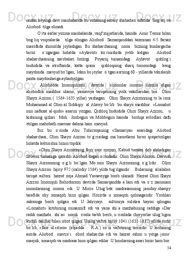 undan keyingi davr manbalarida bu vohaning asosiy shaharlari sifatida  Sog`arj va
Aliobod  tilga olinadi.  
O`rta asrlar yozma manbalarida, vaqf xujjatlarida, hamda  Amir Temur bilan
bog`liq   voqealarda       tilga   olingan   Aliobod     Samarqanddan   taxminan   4-5   farsax
masofada   shimolda   joylashgan.   Bu   shaharchaning     nomi     bizning   kunlargacha
biroz     o`zgargan   holatda   «Aylavot»   ko`rinishida   yetib   kelgan.     Aliobod
shaharchasining   xarobalari   hozirgi     Poyariq   tumanidagi     Aylavot     qishlog`i
hududida   va   atroflarida,   katta   qismi     qishloqning   sharq   tomonidagi     keng
maydonda  mavjud bo`lgan,  lekin bu joylar  o`tgan asrning 60 - yillarida tekislanib
paxta maydonlariga aylantirilgan.
  Aliobodda   Imomqulixon     davrida     «imomlar   imomi»   nomini   olgan
aliobodlik   mashhur   ulamo,   yassaviya   tariqatining   yirik   vakillaridan   biri     Olim
Shayx   Azizon   (   1564-1635   yillar)   yashagan.     Olim   Shayx   Azizonning   to`la   ismi
Muhammad  al   Olim   al  Siddiqiy   al   Alaviy bo`lib    bu shayx  mashhur    «Lomahot
min   nafaxat   al-quds»   asarini   yozgan.   Qishloq   hududida   Olim   Shayx   Azizon,       u
kishining   qizlari     Moh     Jonbegim   va   Mohbegim   hamda     boshqa   avlodlari   dafn
etilgan mahobatli marmar dahma ham  mavjud.  
Biz   bu   o`rinda   Abu   Tohirxojaning   «Samariya»   asaridagi   Aliobod
shaharchasi,   Olim   Shayx   Azizon   to`g`risidagi   ma`lumotlarni   biroz   qisqartirilgan
holatda keltirishni lozim topdik:
  «Olim   Shayx   Azizonning   fayz  osor   mozori.   Kabud   tumani   deb   ataladigan
SHeroz tumaniga qarashli Aliobod degan o`rindadir. Olim Shayx Azizon  Darvish
Shayx   Azizonning   o`g`li   bo`lgan   Mo`min   Shayx   Azizonning   o`g`lidir...   Olim
Shayx Azizon  hijriy 972 (milodiy 1564) yilda tug`ilgandir.... Bularning  silsilalari
tariqat   sultoni    hazrat   xoja Ahmad  Yassaviyga   borib  ulanadi.  Hazrat  Olim   Shayx
Azizon   Imomquli   Bahodurxon   davrida   Samarqandda   a`lam   edi   va   o`z   zamonasi
imomlarining   imomi   edi.   U   Mirzo   Ulug`bek   madrasasining   janubiy-sharqiy
tarafida   oliy   xonaqoh   bino   qilgan.   Hozirda   u   xonaqoh   qolmagandir.   Yoshlari
saksonga   borib   qolgan   edi.   U   Jahriyayi     sultoniya   sulolasi   bayon   qilingan
«Lomahot»   kitobining   musannifi   edi   va   yana   shi`a   mazhabining   raddiga   «Dar
raddi  mazhabi    shi`a»   nomli    risola tartib berib, u risolada choryorlar  ulug`ligini
kuchli dalillar bilan isbot qilgan. Uning vafoti hijriy 1041 (1631-1632) yilida sodir
bo`lib,   «faxr   ul-islom»   (abjadda     R.A.)   so`zi   vafotining   tarixidir.   U   kishining
asrida   Aliobod     mavze`i     obod   shaharcha   edi   va   hazrat   eshon   u   yerga   jome`
masjidi, xonaqoh va madrasa bino qilgan edilar. U binolarning asari hozir ham bor.
54 