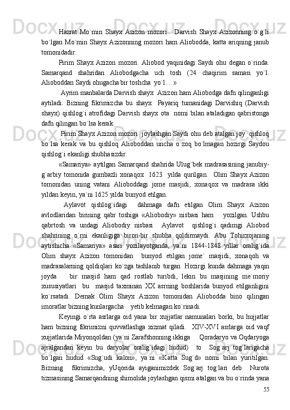 Hazrat   Mo`min   Shayx   Azizon   mozori.     Darvish   Shayx   Azizonning   o`g`li
bo`lgan   Mo`min   Shayx   Azizonning   mozori   ham   Aliobodda,   katta   ariqning   janub
tomonidadir.
Pirim   Shayx   Azizon   mozori.   Aliobod   yaqinidagi   Saydi   ohu   degan   o`rinda.
Samarqand   shahridan   Aliobodgacha   uch   tosh   (24   chaqirim   samasi   yo`l.
Alioboddan Saydi ohugacha bir toshcha  yo`l.... »
 Ayrim manbalarda Darvish shayx  Azizon ham Aliobodga dafn qilinganligi
aytiladi.   Bizning   fikrimizcha   bu   shayx     Payariq   tumanidagi   Darvishiq   (Darvish
shayx)   qishlog`i   atrofidagi   Darvish   shayx   ota     nomi   bilan   ataladigan   qabristonga
dafn qilingan bo`lsa kerak.
 Pirim Shayx Azizon mozori  joylashgan Saydi ohu deb atalgan joy  qishloq
bo`lsa   kerak   va   bu   qishloq   Alioboddan   uncha   o`zoq   bo`lmagan   hozirgi   Saydou
qishlog`i ekanligi shubhasizdir.
«Samariya»  aytilgan  Samarqand shahrida  Ulug`bek  madrasasining  janubiy-
g`arbiy   tomonida   gumbazli   xonaqox     1623     yilda   qurilgan.     Olim   Shayx   Azizon
tomonidan   uning   vatani   Alioboddagi   jome   masjidi,   xonaqox   va   madrasa   ikki
yildan keyin, ya`ni 1625 yilda bunyod etilgan. 
  Aylavot   qishlog`idagi     dahmaga   dafn   etilgan   Olim   Shayx   Azizon
avlodlaridan   birining   qabr   toshiga   «Aliobodiy»   nisbasi   ham       yozilgan.   Ushbu
qabrtosh   va   undagi   Aliobodiy   nisbasi     Aylavot     qishlog`i   qadimgi   Aliobod
shahrining   o`rni   ekanligiga   biron-bir   shubha   qoldirmaydi.   Abu   Tohirxojaning
aytishicha   «Samariya»   asari   yozilayotganda,   ya`ni   1844-1848   yillar   oralig`ida
Olim   shayx   Azizon   tomonidan     bunyod   etilgan   jome`   masjidi,   xonaqoh   va
madrasalarning   qoldiqlari   ko`zga   tashlanib   turgan.   Hozirgi   kunda   dahmaga   yaqin
joyda       bir   masjid   ham   qad   rostlab   turibdi,   lekin   bu   masjining   me`moriy
xususiyatlari     bu     masjid   taxminan   XX   asrning   boshlarida   bunyod   etilganligini
ko`rsatadi.   Demak   Olim   Shayx   Azizon   tomonidan   Aliobodda   bino   qilingan
imoratlar bizning kunlargacha    yetib kelmagan ko`rinadi. 
Keyingi   o`rta   asrlarga   oid   yana   bir   xujjatlar   namunalari   borki,   bu   hujjatlar
ham   bizning   fikrimizni   quvvatlashga   xizmat   qiladi.     XIV-XVI   asrlarga   oid   vaqf
xujjatlarida Miyonqoldan (ya`ni Zarafshonning ikkiga   Qoradaryo va Oqdaryoga
ajralgandan   keyin   bu   daryolar   oralig`idagi   hudud)     to     Sog`arj   tog`larigacha
bo`lgan   hudud   «Sug`udi   kalon»,   ya`ni   «Katta   Sug`d»   nomi   bilan   yuritilgan.
Bizning     fikrimizcha,   yUqorida   ayiganimizdek   Sog`arj   tog`lari   deb     Nurota
tizmasining Samarqandning shimolida joylashgan qismi atalgan va bu o`rinda yana
55 