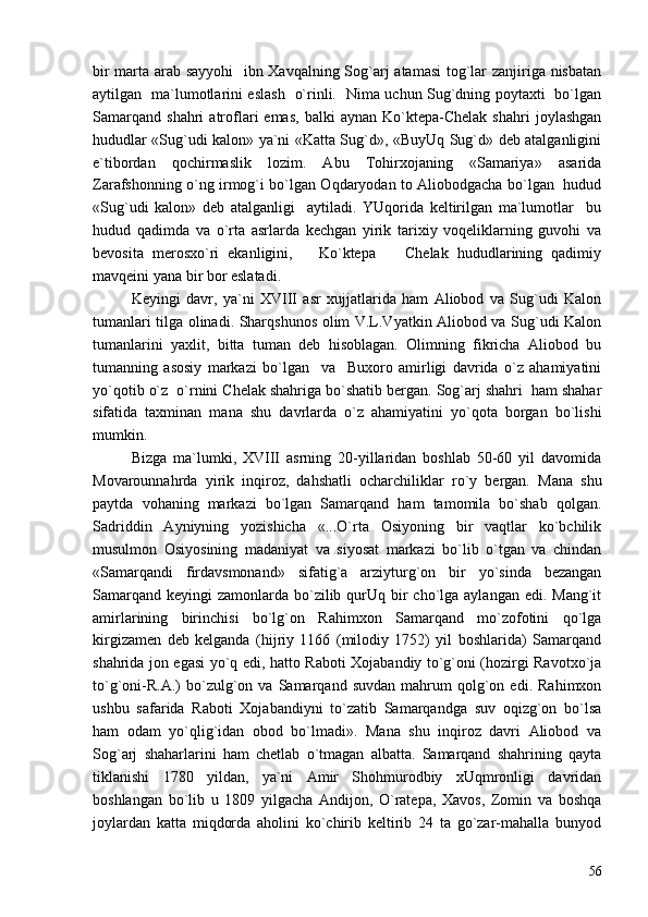 bir marta arab sayyohi    ibn Xavqalning Sog`arj atamasi  tog`lar zanjiriga nisbatan
aytilgan   ma`lumotlarini eslash   o`rinli.   Nima uchun Sug`dning poytaxti   bo`lgan
Samarqand   shahri   atroflari   emas,   balki   aynan   Ko`ktepa-Chelak   shahri   joylashgan
hududlar «Sug`udi kalon» ya`ni «Katta Sug`d», «BuyUq Sug`d» deb atalganligini
e`tibordan   qochirmaslik   lozim.   Abu   Tohirxojaning   «Samariya»   asarida
Zarafshonning o`ng irmog`i bo`lgan Oqdaryodan to Aliobodgacha bo`lgan   hudud
«Sug`udi   kalon»   deb   atalganligi     aytiladi.   YUqorida   keltirilgan   ma`lumotlar     bu
hudud   qadimda   va   o`rta   asrlarda   kechgan   yirik   tarixiy   voqeliklarning   guvohi   va
bevosita   merosxo`ri   ekanligini,       Ko`ktepa     Chelak   hududlarining   qadimiy
mavqeini yana bir bor eslatadi. 
Keyingi   davr,   ya`ni   XVIII   asr   xujjatlarida   ham   Aliobod   va   Sug`udi   Kalon
tumanlari tilga olinadi. Sharqshunos olim V.L.Vyatkin Aliobod va Sug`udi Kalon
tumanlarini   yaxlit,   bitta   tuman   deb   hisoblagan.   Olimning   fikricha   Aliobod   bu
tumanning   asosiy   markazi   bo`lgan     va     Buxoro   amirligi   davrida   o`z   ahamiyatini
yo`qotib o`z  o`rnini Chelak shahriga bo`shatib bergan. Sog`arj shahri  ham shahar
sifatida   taxminan   mana   shu   davrlarda   o`z   ahamiyatini   yo`qota   borgan   bo`lishi
mumkin. 
Bizga   ma`lumki,   XVIII   asrning   20-yillaridan   boshlab   50-60   yil   davomida
Movarounnahrda   yirik   inqiroz,   dahshatli   ocharchiliklar   ro`y   bergan.   Mana   shu
paytda   vohaning   markazi   bo`lgan   Samarqand   ham   tamomila   bo`shab   qolgan.
Sadriddin   Ayniyning   yozishicha   «...O`rta   Osiyoning   bir   vaqtlar   ko`bchilik
musulmon   Osiyosining   madaniyat   va   siyosat   markazi   bo`lib   o`tgan   va   chindan
«Samarqandi   firdavsmonand»   sifatig`a   arziyturg`on   bir   yo`sinda   bezangan
Samarqand  keyingi  zamonlarda bo`zilib qurUq bir  cho`lga aylangan  edi. Mang`it
amirlarining   birinchisi   bo`lg`on   Rahimxon   Samarqand   mo`zofotini   qo`lga
kirgizamen   deb   kelganda   (hijriy   1166   (milodiy   1752)   yil   boshlarida)   Samarqand
shahrida jon egasi yo`q edi, hatto Raboti Xojabandiy to`g`oni (hozirgi Ravotxo`ja
to`g`oni-R.A.)   bo`zulg`on   va  Samarqand   suvdan   mahrum   qolg`on   edi.   Rahimxon
ushbu   safarida   Raboti   Xojabandiyni   to`zatib   Samarqandga   suv   oqizg`on   bo`lsa
ham   odam   yo`qlig`idan   obod   bo`lmadi».   Mana   shu   inqiroz   davri   Aliobod   va
Sog`arj   shaharlarini   ham   chetlab   o`tmagan   albatta.   Samarqand   shahrining   qayta
tiklanishi   1780   yildan,   ya`ni   Amir   Shohmurodbiy   xUqmronligi   davridan
boshlangan   bo`lib   u   1809   yilgacha   Andijon,   O`ratepa,   Xavos,   Zomin   va   boshqa
joylardan   katta   miqdorda   aholini   ko`chirib   keltirib   24   ta   go`zar-mahalla   bunyod
56 