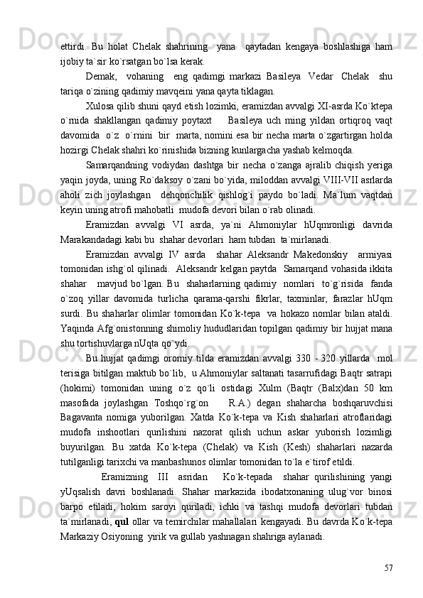 ettirdi.   Bu   holat   Chelak   shahrining     yana     qaytadan   kengaya   boshlashiga   ham
ijobiy ta`sir ko`rsatgan bo`lsa kerak. 
Demak,     vohaning     eng   qadimgi   markazi   Basileya Vedar Chelak     shu 
tariqa o`zining qadimiy mavqeini yana qayta tiklagan. 
Xulosa qilib shuni qayd etish lozimki, eramizdan avvalgi XI-asrda Ko`ktepa
o`rnida   shakllangan   qadimiy   poytaxt     Basileya   uch   ming   yildan   ortiqroq   vaqt	

davomida   o`z   o`rnini   bir   marta, nomini esa bir necha marta o`zgartirgan holda
hozirgi Chelak shahri ko`rinishida bizning kunlargacha yashab kelmoqda. 
Samarqandning   vodiydan   dashtga   bir   necha   o`zanga   ajralib   chiqish   yeriga
yaqin joyda, uning Ro`daksoy o`zani bo`yida, miloddan avvalgi VIII-VII asrlarda
aholi   zich   joylashgan     dehqonchilik   qishlog`i   paydo   bo`ladi.   Ma`lum   vaqtdan
keyin uning atrofi mahobatli  mudofa devori bilan o`rab olinadi.   
Eramizdan   avvalgi   VI   asrda,   ya`ni   Ahmoniylar   hUqmronligi   davrida
Marakandadagi kabi bu  shahar devorlari  ham tubdan  ta`mirlanadi.  
Eramizdan   avvalgi   IV   asrda     shahar   Aleksandr   Makedonskiy     armiyasi
tomonidan ishg`ol qilinadi.   Aleksandr kelgan paytda   Samarqand vohasida ikkita
shahar       mavjud   bo`lgan.   Bu     shaharlarning   qadimiy     nomlari     to`g`risida     fanda
o`zoq   yillar   davomida   turlicha   qarama-qarshi   fikrlar,   taxminlar,   farazlar   hUqm
surdi.  Bu   shaharlar   olimlar   tomonidan   Ko`k-tepa     va  hokazo   nomlar   bilan   ataldi.
Yaqinda Afg`onistonning shimoliy hududlaridan topilgan qadimiy bir hujjat mana
shu tortishuvlarga nUqta qo`ydi.
Bu   hujjat   qadimgi   oromiy   tilda   eramizdan   avvalgi   330   -   320   yillarda     mol
terisiga bitilgan maktub bo`lib,   u Ahmoniylar saltanati tasarrufidagi Baqtr satrapi
(hokimi)   tomonidan   uning   o`z   qo`li   ostidagi   Xulm   (Baqtr   (Balx)dan   50   km
masofada   joylashgan   Toshqo`rg`on     R.A.)   degan   shaharcha   boshqaruvchisi

Bagavanta   nomiga   yuborilgan.   Xatda   Ko`k-tepa   va   Kish   shaharlari   atroflaridagi
mudofa   inshootlari   qurilishini   nazorat   qilish   uchun   askar   yuborish   lozimligi
buyurilgan.   Bu   xatda   Ko`k-tepa   (Chelak)   va   Kish   (Kesh)   shaharlari   nazarda
tutilganligi tarixchi va manbashunos olimlar tomonidan to`la e`tirof etildi.
      Eramizning     III     asridan       Ko`k-tepada     shahar   qurilishining   yangi
yUqsalish   davri   boshlanadi.   Shahar   markazida   ibodatxonaning   ulug`vor   binosi
barpo   etiladi,   hokim   saroyi   quriladi,   ichki   va   tashqi   mudofa   devorlari   tubdan
ta`mirlanadi,   qul   ollar va temirchilar mahallalari kengayadi. Bu davrda Ko`k-tepa
Markaziy Osiyoning  yirik va gullab yashnagan shahriga aylanadi.  
57 