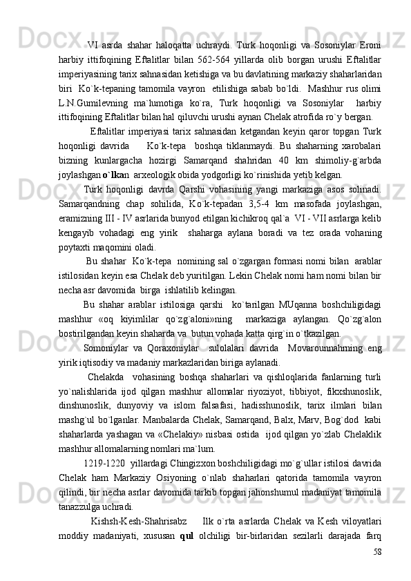   VI   asrda   shahar   haloqatta   uchraydi.   Turk   hoqonligi   va   Sosoniylar   Eroni
harbiy   ittifoqining   Eftalitlar   bilan   562-564   yillarda   olib   borgan   urushi   Eftalitlar
imperiyasining tarix sahnasidan ketishiga va bu davlatining markaziy shaharlaridan
biri    Ko`k-tepaning tamomila vayron   etilishiga sabab  bo`ldi.   Mashhur  rus olimi
L.N.Gumilevning   ma`lumotiga   ko`ra,   Turk   hoqonligi   va   Sosoniylar     harbiy
ittifoqining Eftalitlar bilan hal qiluvchi urushi aynan Chelak atrofida ro`y bergan.
    Eftalitlar   imperiyasi   tarix   sahnasidan   ketgandan   keyin   qaror   topgan   Turk
hoqonligi   davrida         Ko`k-tepa     boshqa   tiklanmaydi.   Bu   shaharning   xarobalari
bizning   kunlargacha   hozirgi   Samarqand   shahridan   40   km   shimoliy-g`arbda
joylashgan  o`lka n  arxeologik obida yodgorligi ko`rinishida yetib kelgan.
Turk   hoqonligi   davrda   Qarshi   vohasining   yangi   markaziga   asos   solinadi.
Samarqandning   chap   sohilida,   Ko`k-tepadan   3,5-4   km   masofada   joylashgan,
eramizning III - IV asrlarida bunyod etilgan kichikroq qal`a  VI - VII asrlarga kelib
kengayib   vohadagi   eng   yirik     shaharga   aylana   boradi   va   tez   orada   vohaning
poytaxti maqomini oladi. 
  Bu shahar   Ko`k-tepa   nomining sal o`zgargan formasi nomi bilan   arablar
istilosidan keyin esa Chelak deb yuritilgan. Lekin Chelak nomi ham nomi bilan bir
necha asr davomida  birga  ishlatilib kelingan. 
Bu   shahar   arablar   istilosiga   qarshi     ko`tarilgan   MUqanna   boshchiligidagi
mashhur   «oq   kiyimlilar   qo`zg`aloni»ning     markaziga   aylangan.   Qo`zg`alon
bostirilgandan keyin shaharda va  butun vohada katta qirg`in o`tkazilgan. 
Somoniylar   va   Qoraxoniylar     sulolalari   davrida     Movarounnahrning   eng
yirik iqtisodiy va madaniy markazlaridan biriga aylanadi.   
  Chelakda     vohasining   boshqa   shaharlari   va   qishloqlarida   fanlarning   turli
yo`nalishlarida   ijod   qilgan   mashhur   allomalar   riyoziyot,   tibbiyot,   fikxshunoslik,
dinshunoslik,   dunyoviy   va   islom   falsafasi,   hadisshunoslik,   tarix   ilmlari   bilan
mashg`ul bo`lganlar. Manbalarda Chelak, Samarqand, Balx, Marv, Bog`dod   kabi
shaharlarda yashagan va «Chelakiy» nisbasi  ostida   ijod qilgan yo`zlab Chelaklik
mashhur allomalarning nomlari ma`lum. 
1219-1220  yillardagi Chingizxon boshchiligidagi mo`g`ullar istilosi davrida
Chelak   ham   Markaziy   Osiyoning   o`nlab   shaharlari   qatorida   tamomila   vayron
qilindi, bir necha asrlar davomida tarkib topgan jahonshumul madaniyat tamomila
tanazzulga uchradi. 
    Kishsh-Kesh-Shahrisabz         Ilk   o`rta   asrlarda   Chelak   va   Kesh   viloyatlari
moddiy   madaniyati,   xususan   qul   olchiligi   bir-birlaridan   sezilarli   darajada   farq
58 