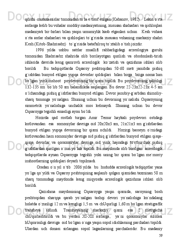 qilishi  mutaxassislar tomonidan to`la e`tirof etilgan (Kabanov, 1982).   Lekin o`rta
asrlarga kelib bu vohalar moddiy madaniyatining, xususan shaharlari va qishloqlari
madaniyati   bir-birlari   bilan   yaqin   umumiylik   kasb   etganlari   uchun       Kesh   vohasi
o`rta asrlar shaharlari va qishloqlari to`g`risida xususan vohaning markaziy shahri
Kesh (Kitob-Shahrisabz)   to`g`risida batafsilroq to`xtalib o`tish joizdir.  
1996   yilda   ushbu   satrlar   muallifi   rahbarligidagi   arxeologiya   guruhi
tomonidan   Shahrisabz   shahrida   olib   borilayotgan   qurilish   va   obodonlash-tirish
ishlarida   davrida   keng   qamrovli   arxeologik     ko`zatish   va   qazishma   ishlari   olib
borildi       Bu   tadqiqotlarda   Oqsaroy   peshtoqidan   50-60   metr   janubda   pishiq
g`ishtdan   bunyod   etilgan  yupqa   devorlar   qoldiqlari     bilan   birga     bizga  noma`lum
bo`lgan  yirik inshoot   poydevorining bir qismi topildi. Bu  poydevorning qalinligi
132-135 sm   bo`lib 50 sm balandlikda saqlangan. Bu devor 22-23x22-23x 4-5 sm
o`lchamdagi pishiq g`ishtlardan bunyod etilgan. Devor janubiy-g`arbdan shimoliy-
sharq   tomonga   yo`nalgan.   Shuning   uchun   bu   devorning   yo`nalishi   Oqsaroyning
simmetrik   yo`nalishiga   unchalik   mos   kelmaydi.   Shuning   uchun   bu   devor
Oqsaroyga tegishli emasligi ayon bo`ldi.
Hozirda   qad   rostlab   turgan   Amir   Temur   haykali   poydevori   ostidagi
kotlovandan     esa     somoniylar   davriga   oid   20x20x3   sm,   21x21x3   sm   g`ishtlardan
bunyod   etilgan   yupqa   devorning   bir   qismi   ochildi.       Hozirgi   basseyn   o`rnidagi
kotlovandan ham somoniylar davriga oid pishiq g`ishtlardan bunyod etilgan qisqa-
qisqa   devorlar   va   qoraxoniylar   davriga   oid   yirik   hajmdagi   to`rtburchak   pishiq
g`ishtlardan qurilgan o`zun yo`lak topildi. Bu maydonda olib borilgan   arxeologik
tadqiqotlarda   aynan   Oqsaroyga   tegishli   yoki   uning   bir   qismi   bo`lgan   me`moriy
inshootlarning qoldiqlari deyarli topilmadi. 
  Oradan o`n yil o`tib   2006 yilda   bu   hududda arxeologik tadqiqotlar yana
yo`lga qo`yildi va Oqsaroy peshtoqining saqlanib qolgan qismidan taxminan 50 m
sharq   tomondagi   maydonda   keng   miqyosda   arxeologik   qazishma   ishlari   olib
borildi.  
  Qazishma   maydonining   Oqsaroyga   yaqin   qismida,   saroyning   bosh
peshtoqidan   sharqqa   qarab   yo`nalgan   tashqi   devori   yo`nalishiga   ko`ndalang
holatda o`zunligi 12 m va kengligi 1,5 m  va chUqurligi 1,60 m bo`lgan stratigrafik
transheya   solindi.   Transheyaning   markaziy   qismi   esa   2   metrgacha
chUqurlashtirildi   va   bu   yerdan   XI-XII   asrlarga,     ya`ni   qoraxoniylar   sulolasi
hUqmronligi davriga  oid bo`lgan o`nga yaqin sopol idishlarning parchalari topildi.
Ulardan   uch   donasi   sirlangan   sopol   laganlarning   parchalaridir.   Bu   madaniy
59 