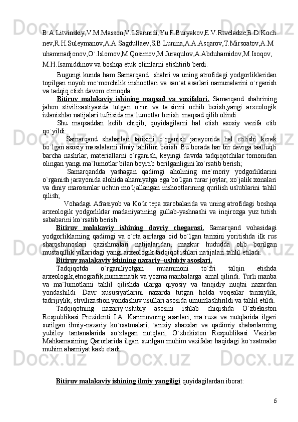 B.A.Litvinskiy,V.M.Masson,V.I.Sarinidi,Yu.F.Buryakov,E.V.Rtveladze,B.D.Koch
nev,R.H.Suleymanov,A.A.Sagdullaev,S.B.Lunina,A.A.Asqarov,T.Mirsoatov,A.M
uhammadjonov,O`.Islomov,M.Qosimov,M.Juraqulov,A.Abduhamidov,M.Isoqov,
M.H.Isamiddinov va boshqa etuk olimlarni etishtirib berdi.
Bugungi kunda ham Samarqand   shahri va uning atrofidagi yodgorliklaridan
topilgan noyob me`morchilik inshootlari va san`at asarlari namunalarini o`rganish
va tadqiq etish davom etmoqda.
Bitiruv   malakaviy   ishining   maqsad   va   vazifalari.   Samarqand   shahrining
jahon   stivilizastiyasida   tutgan   o`rni   va   ta`sirini   ochib   berish,yangi   arxeologik
izlanishlar natijalari tufrisida ma`lumotlar berish  maqsad qilib olindi. 
Shu   maqsaddan   kelib   chiqib,   quyidagilarni   hal   etish   asosiy   vazifa   etib
qo`yildi:
  Samarqand   shaharlari   tarixini   o`rganish   jarayonida   hal   etilishi   kerak
bo`lgan asosiy masalalarni ilmiy tahlilini berish. Bu borada har bir davrga taalluqli
barcha   nashrlar,   materiallarni   o`rganish,   keyingi   davrda   tadqiqotchilar   tomonidan
olingan yangi ma`lumotlar bilan boyitib borilganligini ko`rsatib berish;
  Samarqandda   yashagan   qadimgi   aholining   me`moriy   yodgorliklarini

o`rganish jarayonida alohida ahamiyatga ega bo`lgan turar joylar, xo`jalik xonalari
va diniy marosimlar uchun mo`ljallangan inshootlarining qurilish uslublarini tahlil
qilish;
 Vohadagi Afrasiyob va Ko`k tepa xarobalarida va uning atrofidagi boshqa

arxeologik   yodgorliklar   madaniyatining   gullab-yashnashi   va   inqirozga   yuz   tutish
sababarini ko`rsatib berish. 
Bitiruv   malakaviy   ishining   davriy   chegarasi.   Samarqand   vohasidagi
yodgorliklarning   qadimgi   va   o`rta   asrlarga   oid   bo`lgan   tarixini   yoritishda   ilk   rus
sharqshunoslari   qazishmalari   natijalaridan,   mazkur   hududda   olib   borilgan
mustaqillik yillaridagi yangi arxeologik tadqiqot ishlari natijalari tahlil etiladi.
Bitiruv malakaviy ishining nazariy–uslubiy asoslari.  
Tadqiqotda   o`rganiliyotgan   muammoni   to`fri   talqin   etishda
arxeologik,etnografik,numizmatik va yozma manbalarga  amal qilindi. Turli manba
va   ma`lumotlarni   tahlil   qilishda   ularga   qiyosiy   va   tanqidiy   nuqtai   nazardan
yondashildi.   Davr   xususiyatlarini   nazarda   tutgan   holda   voqealar   tarixiylik,
tadrijiylik, stivilizastion yondashuv usullari asosida umumlashtirildi va tahlil etildi.
Tadqiqotning   nazariy-uslubiy   asosini   ishlab   chiqishda   O`zbekiston
Respublikasi   Prezidenti   I.A.   Karimovning   asarlari,   ma`ruza   va   nutqlarida   ilgari
surilgan   ilmiy-nazariy   ko`rsatmalari,   tarixiy   shaxslar   va   qadimiy   shaharlarning
yubiley   tantanalarida   so`zlagan   nutqlari,   O`zbekiston   Respublikasi   Vazirlar
Mahkamasining Qarorlarida ilgari surilgan muhim vazifalar haqidagi ko`rsatmalar
muhim ahamiyat kasb etadi. 
Bitiruv malakaviy ishining ilmiy yangiligi  quyidagilardan iborat:
6 