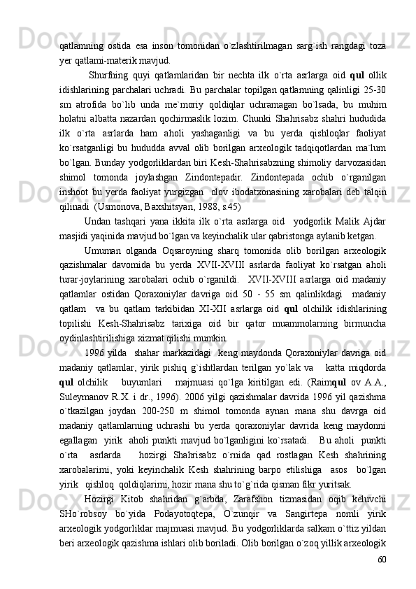qatlamning   ostida   esa   inson   tomonidan   o`zlashtirilmagan   sarg`ish   rangdagi   toza
yer qatlami-materik mavjud.  
  Shurfning   quyi   qatlamlaridan   bir   nechta   ilk   o`rta   asrlarga   oid   qul   ollik
idishlarining parchalari uchradi. Bu parchalar  topilgan qatlamning qalinligi  25-30
sm   atrofida   bo`lib   unda   me`moriy   qoldiqlar   uchramagan   bo`lsada,   bu   muhim
holatni   albatta   nazardan   qochirmaslik   lozim.   Chunki   Shahrisabz   shahri   hududida
ilk   o`rta   asrlarda   ham   aholi   yashaganligi   va   bu   yerda   qishloqlar   faoliyat
ko`rsatganligi   bu   hududda   avval   olib   borilgan   arxeologik   tadqiqotlardan   ma`lum
bo`lgan. Bunday yodgorliklardan biri Kesh-Shahrisabzning shimoliy darvozasidan
shimol   tomonda   joylashgan   Zindontepadir.   Zindontepada   ochib   o`rganilgan
inshoot   bu   yerda   faoliyat   yurgizgan     olov   ibodatxonasining   xarobalari   deb   talqin
qilinadi  (Usmonova, Baxshitsyan, 1988, s.45)
Undan   tashqari   yana   ikkita   ilk   o`rta   asrlarga   oid     yodgorlik   Malik   Ajdar
masjidi yaqinida mavjud bo`lgan va keyinchalik ular qabristonga aylanib ketgan.
Umuman   olganda   Oqsaroyning   sharq   tomonida   olib   borilgan   arxeologik
qazishmalar   davomida   bu   yerda   XVII-XVIII   asrlarda   faoliyat   ko`rsatgan   aholi
turar-joylarining   xarobalari   ochib   o`rganildi.     XVII-XVIII   asrlarga   oid   madaniy
qatlamlar   ostidan   Qoraxoniylar   davriga   oid   50   -   55   sm   qalinlikdagi     madaniy
qatlam     va   bu   qatlam   tarkibidan   XI-XII   asrlarga   oid   qul   olchilik   idishlarining
topilishi   Kesh-Shahrisabz   tarixiga   oid   bir   qator   muammolarning   birmuncha
oydinlashtirilishiga xizmat qilishi mumkin. 
1996  yilda     shahar   markazidagi     keng   maydonda   Qoraxoniylar   davriga   oid
madaniy   qatlamlar,   yirik   pishiq   g`ishtlardan   terilgan   yo`lak   va       katta   miqdorda
qul   olchilik       buyumlari       majmuasi   qo`lga   kiritilgan   edi.   (Raim qul   ov   A.A.,
Suleymanov R.X. i  dr., 1996). 2006 yilgi  qazishmalar  davrida 1996 yil  qazishma
o`tkazilgan   joydan   200-250   m   shimol   tomonda   aynan   mana   shu   davrga   oid
madaniy   qatlamlarning   uchrashi   bu   yerda   qoraxoniylar   davrida   keng   maydonni
egallagan    yirik    aholi   punkti   mavjud  bo`lganligini   ko`rsatadi.       Bu  aholi    punkti
o`rta     asrlarda       hozirgi   Shahrisabz   o`rnida   qad   rostlagan   Kesh   shahrining
xarobalarimi,   yoki   keyinchalik   Kesh   shahrining   barpo   etilishiga     asos     bo`lgan
yirik   qishloq  qoldiqlarimi, hozir mana shu to`g`rida qisman fikr yuritsak. 
Hozirgi   Kitob   shahridan   g`arbda,   Zarafshon   tizmasidan   oqib   keluvchi
SHo`robsoy   bo`yida   Podayotoqtepa,   O`zunqir   va   Sangirtepa   nomli   yirik
arxeologik yodgorliklar majmuasi mavjud. Bu yodgorliklarda salkam o`ttiz yildan
beri arxeologik qazishma ishlari olib boriladi. Olib borilgan o`zoq yillik arxeologik
60 