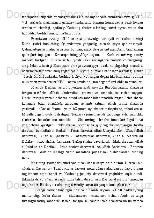 tadqiqotlar natijasida bu yodgorliklar SHo`robsoy bo`yida eramizdan avvalgi VIII-
VII     asrlarda   shakllangan   qadimiy   shaharning   bizning   kunlargacha   yetib   kelgan
xarobalari   ekanligi,   qadimiy   Keshning   shahar   sifatidagi   tarixi   aynan   mana   shu
hududdan boshlanganligi ma`lum bo`ldi.
Eramizdan   avvalgi   III-II   asrlarda   tanazzulga   uchraydi   va   shahar   hozirgi
Kitob   shahri   hududidagi   Qalandartepa   yodgorligi   o`rnida   qayta   qad   rostlaydi.
Qalandartepada   shaharlarga   xos   bo`lgan,   antik   davrga   oid   mahobatli   binolarning
qoldiqlari   topilgan.     Samarqandning   yUqori   qismi     Kesh   vohasining   asosiy
markazi   bo`lgan       bu   shahar   bu     yerda   IX-X   asrlargacha   faoliyat   ko`rsatganligi
aniq, lekin u hozirgi Shahrisabz o`rniga aynan qaysi  asrda ko`chganligi   masalasi
hozirgacha tamoman aniqlangani yo`q. Ayrim olimlar Shahrisabz o`rnidagi shahar
- Kesh  XI-XII asrlardan boshlab faoliyat ko`rsatgan degan fikr bildirsalar, boshqa
olimlar bu yerda shahar XIV   asrda paydo bo`lgan degan fikrni oldinga suradilar.	

X   asrda   Keshga   tashrif   buyurgan   arab   sayyohi   Ibn   Xavqalning   shaharga
bergan   ta`rificha     «Kesh     «kuhandiz»,     «hisna»   va     «rabod»   dan   tashkil   topgan.
Undan tashqari yana bir shahar  «madina» rabod bilan tutashib ketgan. Ichki shahar
kuhandiz   bilan   birgalikda   xarobaga   aylanib   ketgan.   Aholi   tashqi   shaharda
yashaydi.     «Dar   al   Imara»,   ya`ni   hUqumat   uyi   shahar   tashqarisida,   rabod   esa   al
Musalla degan joyda joylashgan. Turma va jome masjidi  xarobaga aylangan ichki
shaharda,   bozorlar   esa   rabodda.       Shaharning     barcha   imoratlari   loydan   va
yog`ochdan   qurilgan.   Ichki   shahar   devorlarida   quyidagicha   nomlangan   to`rtta
darvoza    bor.  «Bab  al  Hadid»  -   Temir   darvoza,  «Bab   Ubaydulloh»  -  Ubaydulloh
darvozasi,     «Bab   al   Qassarin»   -   Tozalovchilar   darvozasi,   «Bab   al   Madina   ad
Dohila» - Ichki shahar darvozasi. Tashqi shahar devorlarida   ikkita darvoza, «Bab
al   Madina   ad   Dohila»   -   Ichki   shahar   darvozasi     va   «Bab   Barknon»   -   Barknon
darvozasi.   Barknon   Keshga   yaqin   masofada   joylashgan   qishloqlardan   birining
nomi. 
Keshning shahar  devorlari  yaqinidan ikkita daryo oqib o`tgan. Ulardan biri
«Nahr al Qassarin» - Tozalovchilar daryosi  nomi bilan ataladigan bu daryo Siyam
tog`laridan   oqib   keladi   va   Keshning   janubiy   darvozasi   yaqinidan   oqib   o`tadi.
Ikkinchi daryo «Nahr Asrud» nomi bilan ataladi va u Kashkrud rustoqi tomondan
oqib keladi. Bu daryo shaharning shimoliy darvozasi yaqinidan oqib o`tadi.  
    Keshga   tashrif   buyurgan   boshqa   bir   arab   sayyohi   Al   MUqaddasiyning
ma`lumotiga   ko`ra   shahar         «kuhandiz»,     «madina»,   «ichki   rabod»   va   unga
tutashgan   tashqi   raboddan   tashkil   topgan.   Kuhandiz   ichki   shaharda   bo`lib   xaroba
61 