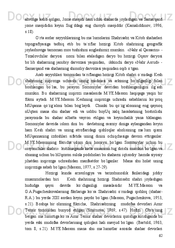 ahvolga kelib qolgan, Jome masjidi ham ichki shaharda joylashgan va Samarqand
jome   masjididin   keyin   Sug`ddagi   eng   chiroyli   masjiddir   (Kamaliddinov,   1996,
s.18).
O`rta asrlar sayyohlarining bu ma`lumolarini Shahrisabz va Kitob shaharlari
topografiyasiga   tadbiq   etib   bu   ta`riflar   hozirgi   Kitob   shahrining   geografik
joylashuviga tamoman mos tushishini anglashimiz mumkin.  «Nahr al Qassarin» -
Tozalovchilar   daryosi     nomi   bilan   ataladigan   daryo   bu   hozirgi   Oqsuv   daryosi
bo`lib   shaharning   janubiy   darvozasi   yaqinidan,     ikkinchi   daryo   «Nahr   Asrud»   -
Samarqand esa shaharning shimoliy darvozasi yaqinidan oqib o`tgan.  
Arab sayyohlari tomonidan ta`riflangan hozirgi Kitob shahri o`rnidagi Kesh
shahrining   inqirozga   uchrashi   uning   madinasi   va   arkining   bo`zilganligi   bilan
boshlangan   bo`lsa,   bu   jarayon   Somoniylar   davridan   boshlanganligini   ilg`ash
mumkin.   Bu   shaharning   inqirozi   masalasida   M.YE.Masson   haqiqaga   yaqin   bir
fikrni   aytadi.   M.YE.Masson   Keshning   inqirozga   uchrashi   sabablarini   ko`proq
MUqanna   qo`zg`aloni   bilan   bog`laydi.     Chunki   bu   qo`zg`alonning   eng   qaynoq
nUqtasi   mana   shu   shahar   edi   va   ushbu   buyUq   xalq   harakatining   bostirilishi
jarayonida   bu   shahar   albatta   vayron   etilgan   va   keyinchalik   yana   tiklangan.
Somoniylar   davrida   islom   dini   bu     davlatning   rasmiy   diniga   aylangandan   keyin
ham   Kesh   shahri   va   uning   atroflaridagi   qishloqlar   aholisining   ma`lum   qismi
MUqannaning   izdoshlari   sifatida   uning   dinini   ochiqchasiga   davom   ettirganlar.
M.YE.Massonning   fikricha   islom   dini   homiysi   bo`lgan   Somoniylar   uchun   bu
«isyonchilar shahri»   kutilmaganda katta muammo tug`dirishi mumkin bo`lgan va
shuning uchun bu hUqmron sulola podsholari bu shaharni iqtisodiy  hamda siyosiy
jihatdan   inqirozga   uchrashidan   manfaatdor   bo`lganlar.     Mana   shu   holat   uning
inqiroziga sabab bo`lgan (Masson, 1977, s.27-29).
      Hozirgi   kunda   arxeologiya   va   tarixshunoslik   fanlaridagi   jiddiy
muammolardan   biri     Kesh   shahrining   hozirgi   Shahrisabz   shahri   joylashgan
hududga   qaysi   davrda   ko`chganligi   masalasidir.   M.YE.Masson   va
G.A.Pugachenkovalarning   fikrlariga   ko`ra   Shahrisabz   o`rnidagi   qishloq   (shahar-
R.A.)   bu   yerda   XIII   asrdan   keyin   paydo   bo`lgan   (Masson,   Pugachenkova,   1953,
s.21).   Boshqa   bir   olimning   fikricha,     Shahrisabzning       mudofaa   devorlari   Amir
Temur   tomonidan   bunyod   etilgan   (Smirnova,   1969,   s.47).   Hofizi     Obro`ning
bergan  ma`lumotiga ko`ra Amir Temur shahar devorlarini qurishga kirishganda bu
yerda   eski   mudofaa   devorlarining   qoliqlari   hali   mavjud   bo`lgan     (Bartold,   1963,
tom   8,   s.21).   M.YE.Masson   mana   shu   ma`lumotlar   asosida   shahar   devorlari
62 