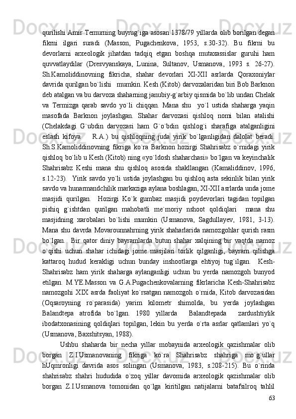 qurilishi Amir Temurning buyrug`iga asosan 1378/79 yillarda olib borilgan degan
fikrni   ilgari   suradi   (Masson,   Pugachenkova,   1953,   s.30-32).   Bu   fikrni   bu
devorlarni   arxeologik   jihatdan   tadqiq   etgan   boshqa   mutaxassislar   guruhi   ham
quvvatlaydilar   (Dresvyanskaya,   Lunina,   Sultanov,   Usmanova,   1993   s.   26-27).
Sh.Kamoliddinovning   fikricha,   shahar   devorlari   XI-XII   asrlarda   Qoraxoniylar
davrida qurilgan bo`lishi   mumkin. Kesh (Kitob) darvozalaridan biri Bob Barknon
deb atalgan va bu darvoza shaharning janubiy-g`arbiy qismida bo`lib undan Chelak
va   Termizga   qarab   savdo   yo`li   chiqqan.   Mana   shu     yo`l   ustida   shaharga   yaqin
masofada   Barknon   joylashgan.   Shahar   darvozasi   qishloq   nomi   bilan   atalishi
(Chelakdagi   G`ubdin   darvozasi   ham   G`o`bdin   qishlog`i   sharafiga   atalganligini
eslash   kifoya     R.A.)   bu   qishloqning   juda   yirik   bo`lganligidan   dalolat   beradi.
Sh.S.Kamoliddinovning   fikriga   ko`ra   Barknon   hozirgi   Shahrisabz   o`rnidagi   yirik
qishloq bo`lib u Kesh (Kitob) ning «yo`ldosh shaharchasi» bo`lgan va keyinchalik
Shahrisabz   Keshi   mana   shu   qishloq   asosida   shakllangan   (Kamaliddinov,   1996,
s.12-23).   Yirik savdo   yo`li   ustida  joylashgan   bu qishloq  asta  sekinlik  bilan  yirik
savdo va hunarmandchilik markaziga aylana boshlagan, XI-XII asrlarda unda jome
masjidi   qurilgan.     Hozirgi   Ko`k   gumbaz   masjidi   poydevorlari   tagidan   topilgan
pishiq   g`ishtdan   qurilgan   mahobatli   me`moriy   nshoot   qoldiqlari     mana   shu
masjidning   xarobalari   bo`lishi   mumkin   (Usmanova,   Sagdullayev,   1981,   3-13).
Mana   shu  davrda  Movarounnahrning  yirik  shaharlarida   namozgohlar  qurish  rasm
bo`lgan.     Bir   qator   diniy   bayramlarda   butun   shahar   xalqining   bir   vaqtda   namoz
o`qishi   uchun   shahar   ichidagi   jome   masjilari   torlik   qilganligi,   bayram   qilishga
kattaroq   hudud   kerakligi   uchun   bunday   inshootlarga   ehtiyoj   tug`ilgan.     Kesh-
Shahrisabz   ham   yirik   shaharga   aylanganligi   uchun   bu   yerda   namozgoh   bunyod
etilgan.   M.YE.Masson   va   G.A.Pugachenkovalarning   fikrlaricha   Kesh-Shahrisabz
namozgohi   XIX   asrda   faoliyat   ko`rsatgan   namozgoh   o`rnida,   Kitob   darvozasidan
(Oqsaroyning   ro`parasida)   yarim   kilometr   shimolda,   bu   yerda   joylashgan
Balandtepa   atrofida   bo`lgan.   1980   yillarda     Balandtepada     zardushtiylik
ibodatxonasining   qoldiqlari   topilgan,   lekin   bu   yerda   o`rta   asrlar   qatlamlari   yo`q
(Usmanova, Baxshitsyan, 1988).
Ushbu   shaharda   bir   necha   yillar   mobaynida   arxeologik   qazishmalar   olib
borgan   Z.I.Usmanovaning   fikriga   ko`ra   Shahrisabz   shahriga   mo`g`ullar
hUqmronligi   davrida   asos   solingan   (Usmanova,   1983,   s.208-215).   Bu   o`rinda
shahrisabz   shahri   hududida   o`zoq   yillar   davomida   arxeologik   qazishmalar   olib
borgan   Z.I.Usmanova   tomonidan   qo`lga   kiritilgan   natijalarni   batafsilroq   tahlil
63 