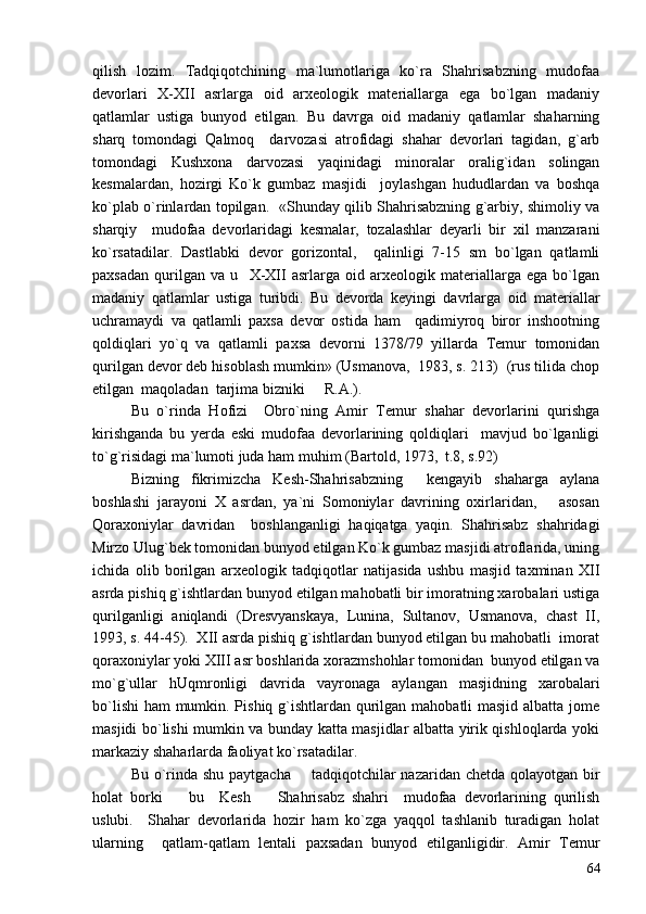 qilish   lozim.   Tadqiqotchining   ma`lumotlariga   ko`ra   Shahrisabzning   mudofaa
devorlari   X-XII   asrlarga   oid   arxeologik   materiallarga   ega   bo`lgan   madaniy
qatlamlar   ustiga   bunyod   etilgan.   Bu   davrga   oid   madaniy   qatlamlar   shaharning
sharq   tomondagi   Qalmoq     darvozasi   atrofidagi   shahar   devorlari   tagidan,   g`arb
tomondagi   Kushxona   darvozasi   yaqinidagi   minoralar   oralig`idan   solingan
kesmalardan,   hozirgi   Ko`k   gumbaz   masjidi     joylashgan   hududlardan   va   boshqa
ko`plab o`rinlardan topilgan.   «Shunday qilib Shahrisabzning g`arbiy, shimoliy va
sharqiy     mudofaa   devorlaridagi   kesmalar,   tozalashlar   deyarli   bir   xil   manzarani
ko`rsatadilar.   Dastlabki   devor   gorizontal,     qalinligi   7-15   sm   bo`lgan   qatlamli
paxsadan   qurilgan   va   u     X-XII   asrlarga   oid   arxeologik   materiallarga   ega   bo`lgan
madaniy   qatlamlar   ustiga   turibdi.   Bu   devorda   keyingi   davrlarga   oid   materiallar
uchramaydi   va   qatlamli   paxsa   devor   ostida   ham     qadimiyroq   biror   inshootning
qoldiqlari   yo`q   va   qatlamli   paxsa   devorni   1378/79   yillarda   Temur   tomonidan
qurilgan devor deb hisoblash mumkin» (Usmanova,  1983, s. 213)  (rus tilida chop
etilgan  maqoladan  tarjima bizniki   R.A.). 
Bu   o`rinda   Hofizi     Obro`ning   Amir   Temur   shahar   devorlarini   qurishga
kirishganda   bu   yerda   eski   mudofaa   devorlarining   qoldiqlari     mavjud   bo`lganligi
to`g`risidagi ma`lumoti juda ham muhim (Bartold, 1973,  t.8, s.92) 
Bizning   fikrimizcha   Kesh-Shahrisabzning     kengayib   shaharga   aylana
boshlashi   jarayoni   X   asrdan,   ya`ni   Somoniylar   davrining   oxirlaridan,       asosan
Qoraxoniylar   davridan     boshlanganligi   haqiqatga   yaqin.   Shahrisabz   shahridagi
Mirzo Ulug`bek tomonidan bunyod etilgan Ko`k gumbaz masjidi atroflarida, uning
ichida   olib   borilgan   arxeologik   tadqiqotlar   natijasida   ushbu   masjid   taxminan   XII
asrda pishiq g`ishtlardan bunyod etilgan mahobatli bir imoratning xarobalari ustiga
qurilganligi   aniqlandi   (Dresvyanskaya,   Lunina,   Sultanov,   Usmanova,   chast   II,
1993, s. 44-45).  XII asrda pishiq g`ishtlardan bunyod etilgan bu mahobatli  imorat
qoraxoniylar yoki XIII asr boshlarida xorazmshohlar tomonidan  bunyod etilgan va
mo`g`ullar   hUqmronligi   davrida   vayronaga   aylangan   masjidning   xarobalari
bo`lishi  ham mumkin. Pishiq g`ishtlardan qurilgan mahobatli masjid albatta jome
masjidi bo`lishi mumkin va bunday katta masjidlar albatta yirik qishloqlarda yoki
markaziy shaharlarda faoliyat ko`rsatadilar.  
Bu o`rinda shu paytgacha       tadqiqotchilar  nazaridan chetda qolayotgan bir
holat   borki     bu     Kesh     Shahrisabz   shahri     mudofaa   devorlarining   qurilish	
 
uslubi.     Shahar   devorlarida   hozir   ham   ko`zga   yaqqol   tashlanib   turadigan   holat
ularning     qatlam-qatlam   lentali   paxsadan   bunyod   etilganligidir.   Amir   Temur
64 
