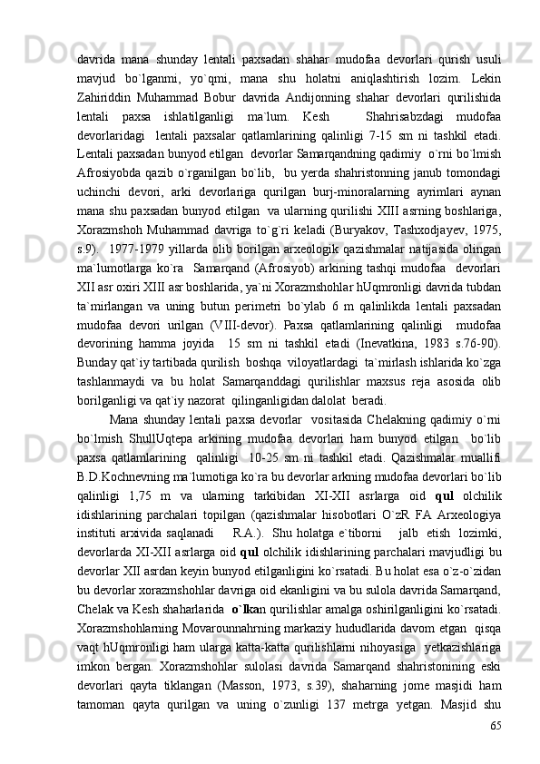 davrida   mana   shunday   lentali   paxsadan   shahar   mudofaa   devorlari   qurish   usuli
mavjud   bo`lganmi,   yo`qmi,   mana   shu   holatni   aniqlashtirish   lozim.   Lekin
Zahiriddin   Muhammad   Bobur   davrida   Andijonning   shahar   devorlari   qurilishida
lentali   paxsa   ishlatilganligi   ma`lum.   Kesh     Shahrisabzdagi   mudofaa
devorlaridagi     lentali   paxsalar   qatlamlarining   qalinligi   7-15   sm   ni   tashkil   etadi.
Lentali paxsadan bunyod etilgan  devorlar Samarqandning qadimiy  o`rni bo`lmish
Afrosiyobda   qazib   o`rganilgan   bo`lib,     bu   yerda   shahristonning   janub   tomondagi
uchinchi   devori,   arki   devorlariga   qurilgan   burj-minoralarning   ayrimlari   aynan
mana shu paxsadan bunyod etilgan   va ularning qurilishi XIII asrning boshlariga,
Xorazmshoh   Muhammad   davriga   to`g`ri   keladi   (Buryakov,   Tashxodjayev,   1975,
s.9).     1977-1979   yillarda   olib   borilgan   arxeologik   qazishmalar   natijasida   olingan
ma`lumotlarga   ko`ra     Samarqand   (Afrosiyob)   arkining   tashqi   mudofaa     devorlari
XII asr oxiri XIII asr boshlarida, ya`ni Xorazmshohlar hUqmronligi davrida tubdan
ta`mirlangan   va   uning   butun   perimetri   bo`ylab   6   m   qalinlikda   lentali   paxsadan
mudofaa   devori   urilgan   (VIII-devor).   Paxsa   qatlamlarining   qalinligi     mudofaa
devorining   hamma   joyida     15   sm   ni   tashkil   etadi   (Inevatkina,   1983   s.76-90).
Bunday qat`iy tartibada qurilish  boshqa  viloyatlardagi  ta`mirlash ishlarida ko`zga
tashlanmaydi   va   bu   holat   Samarqanddagi   qurilishlar   maxsus   reja   asosida   olib
borilganligi va qat`iy nazorat  qilinganligidan dalolat  beradi. 
Mana   shunday   lentali   paxsa   devorlar     vositasida   Chelakning   qadimiy   o`rni
bo`lmish   ShullUqtepa   arkining   mudofaa   devorlari   ham   bunyod   etilgan     bo`lib
paxsa   qatlamlarining     qalinligi     10-25   sm   ni   tashkil   etadi.   Qazishmalar   muallifi
B.D.Kochnevning ma`lumotiga ko`ra bu devorlar arkning mudofaa devorlari bo`lib
qalinligi   1,75   m   va   ularning   tarkibidan   XI-XII   asrlarga   oid   qul   olchilik
idishlarining   parchalari   topilgan   (qazishmalar   hisobotlari   O`zR   FA   Arxeologiya
instituti arxivida saqlanadi   R.A.).   Shu holatga e`tiborni       jalb   etish   lozimki,	

devorlarda XI-XII asrlarga oid   qul   olchilik idishlarining parchalari  mavjudligi bu
devorlar XII asrdan keyin bunyod etilganligini ko`rsatadi. Bu holat esa o`z-o`zidan
bu devorlar xorazmshohlar davriga oid ekanligini va bu sulola davrida Samarqand,
Chelak va Kesh shaharlarida    o`lka n qurilishlar amalga oshirilganligini ko`rsatadi.
Xorazmshohlarning Movarounnahrning markaziy hududlarida davom etgan   qisqa
vaqt  hUqmronligi  ham  ularga katta-katta qurilishlarni  nihoyasiga    yetkazishlariga
imkon   bergan.   Xorazmshohlar   sulolasi   davrida   Samarqand   shahristonining   eski
devorlari   qayta   tiklangan   (Masson,   1973,   s.39),   shaharning   jome   masjidi   ham
tamoman   qayta   qurilgan   va   uning   o`zunligi   137   metrga   yetgan.   Masjid   shu
65 