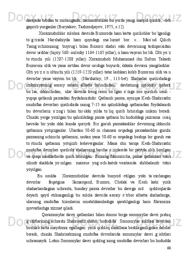 darajada tubdan ta`mirlanganki, zamondoshlari bu yerda yangi masjid qurildi, -deb
gapirib yurganlar (Buryakov, Tashxodjayev, 1975, s.12).
  Xorazmshohlar sulolasi davrida Buxoroda ham katta qurilishlar bo`lganligi
to`g`risida   Narshahiyda   ham   quyidagi   ma`lumot   bor.   «...   Mas`ud   Qilich
Tamg`ochxonning     buyrug`i   bilan   Buxoro   shahri   eski   devorining   tashqarisidan
devor urdilar (hijriy 560- milodiy 1164-1165 yillar), u ham vayron bo`ldi. Olti yo`z
to`rtinchi   yili   (1207-1208   yillar)   Xorazmshoh   Muhammad   ibn   Sulton   Takash
Buxoroni oldi va yana sirtdan devor urishga buyurdi; ikkala devorni yangiladilar.
Olti yo`z o`n oltinchi yili (1219-1220 yillar) tatar lashkari kelib Buxoroni oldi va u
devorlar   yana   vayron   bo`ldi   (Narshahiy,   19..,   113-bet).   Shaharlar   qurilishidagi
imkoniyatning   asosiy   sababi   albatta   birinchidan,     davlatning   iqtisodiy   qudrati
bo`lsa,   ikkinchidan,     ular   davrida   keng   rasm   bo`lgan   o`ziga   xos   qurilish   usuli   -
yupqa qatlamli paxsadan foydalanishdir. Qatlamli paxsa, ayniqsa Kesh-Shahrisabz
mudofaa   devorlari   qurilishida   uning  7-15  sm   qalinlikdagi   qatlamidan  foydalanish
bu   devorlarni   o`zog`i   bilan   bir-ikki   yilda   to`liq   qurib   bitirishga   imkon   beradi.
Chunki yerga yozilgan bu qalinlikdagi paxsa qatlami bu hududdagi jazirama  issiq
havoda   bir   yoki   ikki   kunda   quriydi.   Bir   guruh   paxsakashlar   devorning   ikkinchi
qatlamini   yotqizganlar.   Ulardan   50-60   m   chamasi   orqadagi   paxsakashlar   guruhi
paxsaning uchinchi qatlamini, undan yana 50-60 m orqadagi boshqa bir guruh esa
to`rtinchi   qatlamni   yotqizib   kelaverganlar.   Mana   shu   tariqa   Kesh-Shahrisabz
mudofaa devorlari qurilishi  shaharning barcha o`rinlarida bir paytda olib borilgan
va qisqa muddatlarda qurib bitirilgan.   Bizning fikrimizcha, paxsa qatlamlari tekis
silindr   shaklida   yo`nilgan      maxsus     yog`och-katok  vositasida     shibbalanib     tekis
yoyilgan.  
Bu   usulda     Xorazmshohlar   davrida   bunyod   etilgan   yoki   ta`mirlangan
devorlar     faqatgina     Samarqand,   Buxoro,   Chelak   va   Kesh   kabi   yirik
shaharlaridagina   uchrashi,   bunday   paxsa   devorlar   bu   davrga   oid       qishloqlarda
deyarli   qayd   etilmaganligi   bu   sulola   davrida   asosiy   e`tibor   albatta   shaharlarga,
ularning   mudofaa   tizimlarini   mustahkamlashga   qaratilganligi   ham   fikrimizni
quvvatlashga xizmat qiladi. 
     Qoraxoniylar davri qatlamlari  bilan doimo birga somoniylar davri pishiq
g`ishtlarining uchrashi Shahrisabz shahri  hududida   Somoniylar sulolasi davridan
boshlab katta maydonni egallagan  yirik qishloq shakllana boshlaganligidan dalolat
beradi,   chunki   Shahrisabzning   mudofaa   devorlarida   somoniylar   davri   g`ishtlari
uchramaydi. Lekin Somoniylar davri qishlog`ining mudofaa devorlari bu hududda
66 