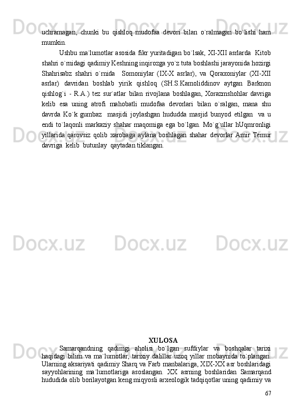 uchramagan,   chunki   bu   qishloq   mudofaa   devori   bilan   o`ralmagan   bo`lishi   ham
mumkin.
Ushbu ma`lumotlar asosida fikr yuritadigan bo`lsak, XI-XII asrlarda   Kitob
shahri o`rnidagi qadimiy Keshning inqirozga yo`z tuta boshlashi jarayonida hozirgi
Shahrisabz   shahri   o`rnida     Somoniylar   (IX-X   asrlar),   va   Qoraxoniylar   (XI-XII
asrlar)   davridan   boshlab   yirik   qishloq   (SH.S.Kamoliddinov   aytgan   Barknon
qishlog`i   -   R.A.)   tez   sur`atlar   bilan   rivojlana   boshlagan,   Xorazmshohlar   davriga
kelib   esa   uning   atrofi   mahobatli   mudofaa   devorlari   bilan   o`ralgan,   mana   shu
davrda   Ko`k   gumbaz     masjidi   joylashgan   hududda   masjid   bunyod   etilgan     va   u
endi   to`laqonli   markaziy   shahar   maqomiga   ega   bo`lgan.   Mo`g`ullar   hUqmronligi
yillarida   qarovsiz   qolib   xarobaga   aylana   boshlagan   shahar   devorlar   Amir   Temur
davriga  kelib  butunlay  qaytadan tiklangan.
 
XULOSA
Samarqandning   qadimgi   aholisi   bo`lgan   sufdiylar   va   boshqalar   tarixi
haqidagi   bilim   va  ma`lumotlar,   tarixiy   dalillar   uzoq   yillar   mobaynida  to`plangan.
Ularning aksariyati qadimiy Sharq va Farb manbalariga, XIX-XX asr boshlaridagi
sayyohlarining   ma`lumotlariga   asoslangan.   XX   asrning   boshlaridan   Samarqand
hududida olib borilayotgan keng miqyosli arxeologik tadqiqotlar uning qadimiy va
67 