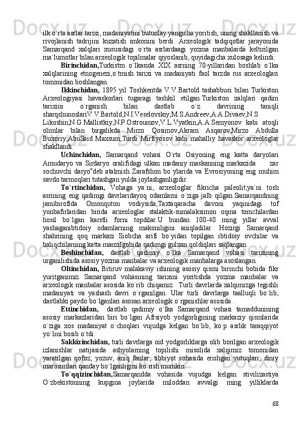 ilk o`rta asrlar tarixi, madaniyatini butunlay yangicha yoritish, uning shakllanish va
rivojlanish   tadrijini   kuzatish   imkonini   berdi.   Arxeologik   tadqiqotlar   jarayonida
Samarqand   xalqlari   xususidagi   o`rta   asrlardaagi   yozma   manbalarda   keltirilgan
ma`lumotlar bilan arxeologik topilmalar qiyoslanib, quyidagicha xulosaga kelindi:
Birinchidan, Turkistrn   o`lkasida   XIX   asrning   70-yillaridan   boshlab   o`lka
xalqlarining   etnogenezi,o`tmish   tarixi   va   madaniyati   faol   tarzda   rus   arxeologlari
tomonidan boshlangan. 
Ikkinchidan,   1895   yil   Toshkentda   V.V.Bartold   tashabbusi   bilan   Turkiston
Arxeologiyasi   havaskorlari   tugaragi   tashkil   etilgan.Turkiston   xalqlari   qadim
tarixini   o`rganish   bilan   dastlab   o`z   davrining   taniqli
sharqshunoslariV.V.Bartold,N.I.Veselovskiy,M.S.Andreev,A.A.Divaev,N.S
Likoshin,N.G.Mallistkiy,N.P.Ostroumov,V.L.Vyatkin,A.A.Semyonov   kabi   atoqli
olimlar   bilan   birgalikda   Mirzo   Qosimov,Akram   Asqarov,Mirzo   Abdulla
Buxoriy,AbuSaid   Maxsum,Turdi   Mirfiyosov   kabi   mahalliy   havaskor   arxeologlar
shakllandi.
Uchinchidan,   Samarqand   vohasi   O`rta   Osiyoning   eng   katta   daryolari
Amudaryo   va   Sirdaryo   oralifidagi   ulkan   madaniy   maskanning   markazida   zar
sochuvchi   daryo deb   atalmish   Zarafshon   bo`ylarida   va   Evrosiyoning   eng   muhim	

savdo tarmoqlari tutashgan yulda joylashganligidir.
To`rtinchidan,   Vohaga   ya`ni,   arxeologlar   fikricha   paleolit,ya`ni   tosh
asrining   eng   qadimgi   davrlaridayoq   odamlarni   o`ziga   jalb   qilgan.Samarqandning
janubirofida   Omonquton   vodiysida,Taxtaqaracha   davoni   yaqinidagi   tof
yonbafirlaridan   birida   arxeologlar   stalaktik-sumalaksimon   oqma   tomchilardan
hosil   bo`lgan   karstli   forni   topdilar.U   bundan   100-40   ming   yillar   avval
yashaganibtidoiy   odamlarning   makoniligini   aniqladilar.   Hozirgi   Samarqand
shahrining   qoq   markazi   Siobcha   arifi   bo`yidan   topilgan   ibtidoiy   ovchilar   va
baliqchilarning katta manzilgohida qadimgi gulxan qoldiqlari saqlangan.
Beshinchidan,   dastlab   qadimiy   o`lka   Samarqand   vohasi   tarixining
urganilishida asosiy yozma manbalar va arxeologik manbalarga asoslangan.
Oltinchidan,   Bitiruv   malakaviy   ishining   asosiy   qismi   birinchi   bobida   fikr
yuritganimiz   Samarqand   vohasining   tarixini   yoritishda   yozma   manbalar   va
arxeologik manbalar asosida ko`rib chiqamiz.   Turli davrlarda xalqimizga tegishli
madaniyati   va   yashash   davri   o`rganilgan.   Ular   turli   davrlarga   taalluqli   bo`lib,
dastlabki paydo bo`lganlari asosan arxeologik o`rganishlar asosida . 
Ettinchidan,     dastlab   qadimiy   o`lka   Samarqand   vohasi   tamaddunining
asosiy   markazlaridan   biri   bo`lgan   Afrsiyob   yodgorligining   markaziy   qismlarida
o`ziga   xos   madaniyat   o`choqlari   vujudga   kelgan   bo`lib,   ko`p   asrlik   taraqqiyot
yo`lini bosib o`tdi.
Sakkizinchidan,   turli davrlarga oid yodgorliklarga olib borilgan arxeologik
izlanishlar   natijasida   ashyolarning   topilishi   misolida   xalqimiz   tomonidan
yaratilgan   qofoz,   yozuv,   aniq   fanlar,   tibbiyot   sohasida   erishgan   yutuqlari,   diniy
marosimlari qanday bo`lganligini ko`rish mumkin. 
To`qqizinchidan, Samarqandda   vohasida   vujudga   kelgan   stivilizastiya
O`zbekistonning   kupgina   joylarida   miloddan   avvalgi   ming   yilliklarda
68 